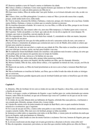 17. Destruiu também a torre de Fanuel e matou os habitantes da cidade.
18. E disse a Zebéia e a Salmana: Como eram aqueles homens que matastes no Tabor? Eram, responderam-
lhe, semelhantes a ti; cada um deles parecia um filho de rei
19. Eram meus irmãos, filhos de minha mãe! Juro pelo Senhor, se os tivésseis deixado com vida, eu não vos
mataria.
20. E disse a Jeter, seu filho primogênito: Levanta-te e mata-os! Mas o jovem não ousou tirar a espada,
porque, sendo ainda muito novo, tinha medo.
21. Vem tu mesmo, disseram-lhe Zebéia e Salmana, e mata-nos; porque, tal o homem, tal a sua força. Gedeão
matou Zebéia e Salmana, e tomou os colares que os camelos traziam ao pescoço.
22. Os israelitas disseram a Gedeão: Sê o nosso rei, tu e teu filho, e o filho de teu filho, porque tu nos livraste
das mãos dos madianitas.
23. Não, respondeu ele, não reinarei sobre vós, nem meu filho tampouco; é o Senhor quem será o vosso rei.
24. E ajuntou: Tenho um pedido a vos fazer: que cada um de vós me dê as argolas de vosso despojo. Os
inimigos, que eram os ismaelitas, usavam argolas de ouro.
25. Eles responderam: Nós tas daremos de muito boa vontade. E, estendendo no chão um manto, lançaram
nele as argolas de sua presa.
26. O peso das argolas de ouro que ele tinha pedido era de mil e setecentos siclos de ouro, sem contar os
colares, brincos e ornamentos de púrpura que costumavam usar os reis de Madiã, afora ainda os colares que
traziam seus camelos no pescoço.
27. Gedeão fez de tudo isso um efod e o expôs em sua cidade de Efra. Mas todos os israelitas se prostituíram
ante esse efod que se tornou, assim, um laço para Gedeão e sua casa.
28. Os madianitas foram humilhados diante dos israelitas e não puderam mais levantar a cabeça, de sorte que
a terra pôde gozar um repouso de quarenta anos no tempo de Gedeão.
29. Jerobaal, filho de Joás, retirou-se e foi habitar em sua casa.
30. Teve setenta filhos, saídos todos dele, porque tinha numerosas mulheres.
31. Sua concubina, que estava em Siquém, deu-lhe também um filho, que foi chamado Abimelec.
32. Morreu Gedeão, filho de Joás, numa ditosa velhice, e foi sepultado no túmulo de Joás, seu pai, em Efra de
Abieser.
33. Depois de sua morte, os filhos de Israel prostituíram-se de novo com os baal, e tomaram Baal-Berit por
seu deus.
34. Não se lembraram os israelitas do Senhor, seu Deus, que os tinha livrado das mãos de todos os inimigos
que os cercavam,
35. nem testemunharam gratidão alguma pela casa de Jerobaal-Gedeão por todos os benefícios que ele tinha
feito a Israel.
Capítulo 9
1. Abimelec, filho de Jerobaal, foi ter com os irmãos de sua mãe em Siquém, e disse-lhes, assim como a toda
a família de sua mãe:
2. Dizei, vo-lo peço, a todos os habitantes de Siquém: o que é melhor para vós: serdes dominados por setenta
homens, todos filhos de Jerobaal, ou que um só homem seja vosso rei? Lembrai-vos de que eu sou de vosso
sangue e de vossa carne.
3. Os irmãos de sua mãe falaram dele aos habitantes de Siquém, referindo-lhes suas palavras, e inclinaram o
seu coração para Abimelec, porque, diziam eles, é nosso irmão.
4. E deram-lhe setenta siclos de prata tomados do templo de Baal-Berit, com os quais assalariou homens
miseráveis e aventureiros, que o seguiram.
5. Foi à casa de seu pai em Efra, e matou sobre uma pedra os seus irmãos, filhos de Jerobaal, setenta homens;
escapou somente Joatão, filho mais novo de Jerobaal, porque se tinha escondido.
6. Juntaram-se então todos os siquemitas com todos os de Bet-Melo, e vieram junto do terebinto da estela que
havia em Siquém, onde proclamaram rei Abimelec.
7. Sabendo disso, subiu Joatão ao cimo do monte Garizim e exclamou: Ouvi-me, homens de Siquém, para que
Deus vos ouça!
8. As árvores resolveram um dia eleger um rei para governá-las e disseram à oliveira: reina sobre nós!
9. Mas ela respondeu: renunciarei, porventura, ao meu óleo que constitui minha glória aos olhos de Deus e
222
 