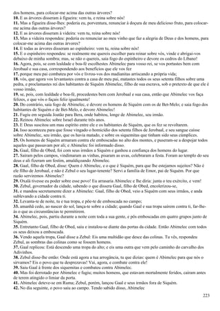 dos homens, para colocar-me acima das outras árvores?
10. E as árvores disseram à figueira: vem tu, e reina sobre nós!
11. Mas a figueira disse-lhes: poderia eu, porventura, renunciar à doçura de meu delicioso fruto, para colocar-
me acima das outras árvores?
12. E as árvores disseram à videira: vem tu, reina sobre nós!
13. Mas a videira respondeu: poderia eu renunciar ao meu vinho que faz a alegria de Deus e dos homens, para
colocar-me acima das outras árvores?
14. E todas as árvores disseram ao espinheiro: vem tu, reina sobre nós!
15. E o espinheiro respondeu: se realmente me quereis escolher para reinar sobre vós, vinde e abrigai-vos
debaixo de minha sombra; mas, se não o quereis, saia fogo do espinheiro e devore os cedros do Líbano!
16. Agora, pois, se com lealdade e boa-fé escolhestes Abimelec para vosso rei, se vos portastes bem com
Jerobaal e sua casa, correspondendo aos benefícios que ele vos fez
17. porque meu pai combateu por vós e livrou-vos dos madianitas arriscando a própria vida;
18. vós, que agora vos levantastes contra a casa de meu pai, matastes todos os seus setenta filhos sobre uma
pedra, e proclamastes rei dos habitantes de Siquém Abimelec, filho de sua escrava, sob o pretexto de que ele é
vosso irmão,
19. se, pois, com lealdade e boa-fé, procedestes bem com Jerobaal e sua casa, então que Abimelec vos faça
felizes, e que vós o façais feliz igualmente!
20. Do contrário, saia fogo de Abimelec, e devore os homens de Siquém com os de Bet-Melo; e saia fogo dos
habitantes de Siquém e de Bet-Melo, e devore Abimelec!
21. Fugiu em seguida Joatão para Bera, onde habitou, longe de Abimelec, seu irmão.
22. Reinou Abimelec sobre Israel durante três anos.
23. E Deus suscitou um mau espírito entre ele e os habitantes de Siquém, que os fez se revoltarem.
24. Isso aconteceu para que fosse vingado o homicídio dos setenta filhos de Jerobaal, e seu sangue caísse
sobre Abimelec, seu irmão, que os havia matado, e sobre os siquemitas que tinham sido seus cúmplices.
25. Os homens de Siquém armaram contra ele emboscadas no alto dos montes, e puseram-se a despojar todos
aqueles que passavam por ali; e Abimelec foi informado disso.
26. Gaal, filho de Obed, foi com seus irmãos a Siquém e ganhou a confiança dos homens do lugar.
27. Saíram pelos campos, vindimaram as vinhas, pisaram as uvas, celebraram a festa. Foram ao templo do seu
deus e ali fizeram um festim, amaldiçoando Abimelec.
28. Gaal, filho de Obed, disse: Quem é Abimelec, e o que é Siquém, para que lhe estejamos sujeitos? Não é
ele filho de Jerobaal, e não é Zebul o seu lugar-tenente? Servi a família de Emor, pai de Siquém. Por que
razão serviremos Abimelec?
29. Oxalá tivesse eu poder sobre esse povo! Eu arrasaria Abimelec e lhe diria: junta o teu exército, e vem!
30. Zebul, governador da cidade, sabendo o que dissera Gaal, filho de Obed, encolerizou-se,
31. e mandou secretamente dizer a Abimelec: Gaal, filho de Obed, veio a Siquém com seus irmãos, e anda
sublevando a cidade contra ti.
32. Levanta-te de noite, tu e tua tropa, e põe-te de emboscada no campo;
33. amanhã cedo, ao nascer do sol, lança-te sobre a cidade; quando Gaal e sua tropa saírem contra ti, far-lhe-
ás o que as circunstâncias te permitirem.
34. Abimelec, pois, partiu durante a noite com toda a sua gente, e pôs emboscadas em quatro grupos junto de
Siquém.
35. Entretanto Gaal, filho de Obed, saiu e instalou-se diante das portas da cidade. Então Abimelec com todos
os seus deixou a emboscada.
36. Vendo aquela tropa, Gaal disse a Zebul: Eis uma multidão que desce das colinas. Tu vês, respondeu
Zebul, as sombras das colinas como se fossem homens.
37. Gaal replicou: Está descendo uma tropa do alto; e eis uma outra que vem pelo caminho do carvalho dos
Adivinhos.
38. Zebul disse-lhe então: Onde está agora a tua arrogância, tu que dizias: quem é Abimelec para que nós o
sirvamos? Eis o povo que tu desprezavas! Vai, agora, e combate contra ele!
39. Saiu Gaal à frente dos siquemitas e combateu contra Abimelec.
40. Mas foi derrotado por Abimelec e fugiu; muitos homens, que estavam mortalmente feridos, caíram antes
de terem atingido o limiar da porta.
41. Abimelec deteve-se em Ruma; Zebul, porém, lançou Gaal e seus irmãos fora de Siquém.
42. No dia seguinte, o povo saiu ao campo. Tendo sabido disso, Abimelec
223
 