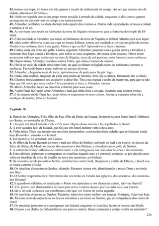 43. tomou sua tropa, dividiu-a em três grupos e os pôs de emboscada no campo. Ao ver que o povo saía da
cidade, atacou-o e derrotou-o,
44. vindo em seguida com o seu grupo tomar posição à entrada da cidade, enquanto os dois outros grupos
perseguiam os que estavam no campo e os massacravam.
45. Abimelec combateu a cidade durante todo aquele dia e tomou-a. Matou toda a população, arrasou a cidade
e semeou-a de sal.
46. Ao ouvirem isso, todos os habitantes da torre de Siquém retiraram-se para a fortaleza do templo de El-
Berit.
47. E foi noticiado a Abimelec que todos os habitantes da torre de Siquém se tinham retirado para esse lugar;
48. subiu então Abimelec com sua tropa ao monte Selmon, tomou um machado e cortou um galho de árvore.
Pondo-o aos ombros, disse à sua gente: Vistes o que eu fiz? Apressai-vos a fazer o mesmo.
49. Cortou cada um deles um galho e todos seguiram Abimelec; puseram esses galhos contra a fortaleza e
meteram-lhes fogo, sendo a fortaleza, com todos os seus ocupantes, devorada pelas chamas. Desse modo
pereceram todos os que habitavam na torre de Siquém, cerca de mil pessoas, tanto homens como mulheres.
50. Depois disso, Abimelec marchou contra Tebes, que sitiou e tomou de assalto.
51. Havia no meio da cidade uma torre forte, na qual se tinham refugiado todos os habitantes, homens e
mulheres. Fechando bem a porta, subiram ao terraço da torre.
52. Abimelec, chegando ao pé da torre, aproximou-se da porta para lhe pôr fogo.
53. Então uma mulher, lançando de cima uma pedra de moinho, feriu-lhe a cabeça, fraturando-lhe o crânio.
54. Chamou imediatamente seu escudeiro e disse-lhe: Tira a tua espada e acaba de matar-me, para que se não
diga que fui morto por uma mulher! Seu escudeiro o feriu, e Abimelec morreu.
55. Morto Abimelec, todos os israelitas voltaram para suas casas.
56. Assim Deus fez recair sobre Abimelec o mal que tinha feito a seu pai, matando seus setenta irmãos.
57. E do mesmo modo Deus fez recair sobre os siquemitas os seus crimes. Assim se cumpriu sobre ele a
maldição de Joatão, filho de Jerobaal.
Capítulo 10
1. Depois de Abimelec, Tola, filho de Fua, filho de Dodo, de Issacar, levantou-se para livrar Israel. Habitava
em Samir, na montanha de Efraim,
2. e foi juiz em Israel durante vinte e três anos. Depois disso morreu e foi sepultado em Samir.
3. A este sucedeu Jair, de Galaad, que foi juiz em Israel durante vinte e dois anos.
4. Tinha trinta filhos que montavam em trinta jumentinhos, e possuíam trinta cidades que se chamam ainda
hoje Havot-Jair, situadas em Galaad.
5. Jair morreu e foi sepultado em Camon.
6. Os filhos de Israel fizeram de novo o mal aos olhos do Senhor, servindo os baal e os astarot, os deuses da
Síria, de Sidon, de Moab, os deuses dos amonitas e dos filisteus; e abandonaram o culto do Senhor.
7. A cólera do Senhor inflamou-se contra Israel, e ele entregou-os nas mãos dos filisteus e dos amonitas.
8. Estes últimos oprimiram e esmagaram os israelitas naquele ano; e a opressão estendeu-se por dezoito anos
sobre os israelitas de além do Jordão, na terra dos amorreus, em Galaad.
9. Os amonitas, tendo passado o Jordão, combateram contra Judá, Benjamim e a tribo de Efraim, e Israel viu-
se numa extrema aflição.
10. Os israelitas clamaram ao Senhor, dizendo: Pecamos contra vós, abandonando o nosso Deus e servindo
aos Baal.
11. O Senhor respondeu-lhes: Porventura não vos tenho eu livrado dos egípcios, dos amorreus, dos amonitas,
dos filisteus?
12. E quando os sidônios, os amalecitas e Maon vos oprimiam e vós clamastes a mim, não vos libertei?
13. Vós, porém, me abandonastes de novo para servir a outros deuses; por isso não mais vos livrarei.
14. Ide e invocai os deuses que escolhestes; eles que vos livrem de vossa angústia!
15. Os israelitas disseram ao Senhor: Pecamos; tratai-nos como melhor vos parecer. Somente, livrai-nos hoje.
16. Tiraram então do meio deles os deuses estranhos e serviram ao Senhor, que se compadeceu dos males de
Israel.
17. Os amonitas juntaram-se e acamparam em Galaad, enquanto os israelitas faziam o mesmo em Masfa.
18. O povo e os chefes de Galaad diziam uns para os outros: Quem começará a pelejar contra os amonitas?
224
 