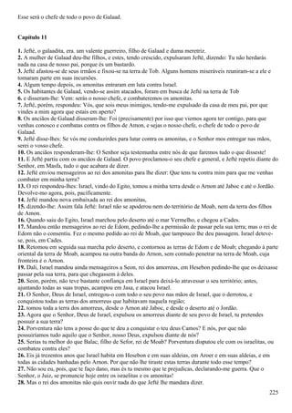 Esse será o chefe de todo o povo de Galaad.
Capítulo 11
1. Jefté, o galaadita, era. um valente guerreiro, filho de Galaad e duma meretriz.
2. A mulher de Galaad deu-lhe filhos, e estes, tendo crescido, expulsaram Jefté, dizendo: Tu não herdarás
nada na casa de nosso pai, porque és um bastardo.
3. Jefté afastou-se de seus irmãos e fixou-se na terra de Tob. Alguns homens miseráveis reuniram-se a ele e
tomaram parte em suas incursões.
4. Algum tempo depois, os amonitas entraram em luta contra Israel.
5. Os habitantes de Galaad, vendo-se assim atacados, foram em busca de Jefté na terra de Tob
6. e disseram-lhe: Vem: serás o nosso chefe, e combateremos os amonitas.
7. Jefté, porém, respondeu: Vós, que sois meus inimigos, tendo-me expulsado da casa de meu pai, por que
vindes a mim agora que estais em aperto?
8. Os anciãos de Galaad disseram-lhe: Foi (precisamente) por isso que viemos agora ter contigo, para que
venhas conosco e combatas contra os filhos de Amon, e sejas o nosso chefe, o chefe de todo o povo de
Galaad.
9. Jefté disse-lhes: Se vós me conduzirdes para lutar contra os amonitas, e o Senhor mos entregar nas mãos,
serei o vosso chefe.
10. Os anciãos responderam-lhe: O Senhor seja testemunha entre nós de que faremos tudo o que disseste!
11. E Jefté partiu com os anciãos de Galaad. O povo proclamou-o seu chefe e general, e Jefté repetiu diante do
Senhor, em Masfa, tudo o que acabara de dizer.
12. Jefté enviou mensageiros ao rei dos amonitas para lhe dizer: Que tens tu contra mim para que me venhas
combater em minha terra?
13. O rei respondeu-lhes: Israel, vindo do Egito, tomou a minha terra desde o Arnon até Jaboc e até o Jordão.
Devolve-mo agora, pois, pacificamente.
14. Jefté mandou nova embaixada ao rei dos amonitas,
15. dizendo-lhe: Assim fala Jefté: Israel não se apoderou nem do território de Moab, nem da terra dos filhos
de Amon.
16. Quando saiu do Egito, Israel marchou pelo deserto até o mar Vermelho, e chegou a Cades.
17. Mandou então mensageiros ao rei de Edom, pedindo-lhe a permissão de passar pela sua terra; mas o rei de
Edom não o consentiu. Fez o mesmo pedido ao rei de Moab, que tampouco lhe deu passagem. Israel deteve-
se, pois, em Cades.
18. Retomou em seguida sua marcha pelo deserto, e contornou as terras de Edom e de Moab; chegando à parte
oriental da terra de Moab, acampou na outra banda do Arnon, sem contudo penetrar na terra de Moab, cuja
fronteira é o Arnon.
19. Dali, Israel mandou ainda mensageiros a Seon, rei dos amorreus, em Hesebon pedindo-lhe que os deixasse
passar pela sua terra, para que chegassem à deles.
20. Seon, porém, não teve bastante confiança em Israel para deixá-lo atravessar o seu território; antes,
ajuntando todas as suas tropas, acampou em Jasa, e atacou Israel.
21. O Senhor, Deus de Israel, entregou-o com todo o seu povo nas mãos de Israel, que o derrotou, e
conquistou todas as terras dos amorreus que habitavam naquela região;
22. tomou toda a terra dos amorreus, desde o Arnon até Jaboc, e desde o deserto até o Jordão.
23. Agora que o Senhor, Deus de Israel, expulsou os amorreus diante de seu povo de Israel, tu pretendes
possuir a sua terra?
24. Porventura não tens a posse do que te deu a conquistar o teu deus Camos? E nós, por que não
possuiríamos tudo aquilo que o Senhor, nosso Deus, expulsou diante de nós?
25. Serias tu melhor do que Balac, filho de Sefor, rei de Moab? Porventura disputou ele com os israelitas, ou
combateu contra eles?
26. Eis já trezentos anos que Israel habita em Hesebon e em suas aldeias, em Aroer e em suas aldeias, e em
todas as cidades banhadas pelo Arnon. Por que não lhe tiraste estas terras durante todo esse tempo?
27. Não sou eu, pois, que te faço dano, mas és tu mesmo que te prejudicas, declarando-me guerra. Que o
Senhor, o Juiz, se pronuncie hoje entre os israelitas e os amonitas!
28. Mas o rei dos amonitas não quis ouvir nada do que Jefté lhe mandara dizer.
225
 