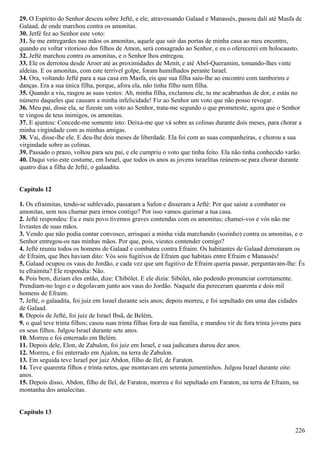 29. O Espírito do Senhor desceu sobre Jefté, e ele, atravessando Galaad e Manassés, passou dali até Masfa de
Galaad, de onde marchou contra os amonitas.
30. Jetfé fez ao Senhor este voto:
31. Se me entregardes nas mãos os amonitas, aquele que sair das portas de minha casa ao meu encontro,
quando eu voltar vitorioso dos filhos de Amon, será consagrado ao Senhor, e eu o oferecerei em holocausto.
32. Jefté marchou contra os amonitas, e o Senhor lhos entregou.
33. Ele os derrotou desde Aroer até as proximidades de Menit, e até Abel-Queramim, tomando-lhes vinte
aldeias. E os amonitas, com este terrível golpe, foram humilhados perante Israel.
34. Ora, voltando Jefté para a sua casa em Masfa, eis que sua filha saiu-lhe ao encontro com tamborins e
danças. Era a sua única filha, porque, afora ela, não tinha filho nem filha.
35. Quando a viu, rasgou as suas vestes: Ah, minha filha, exclamou ele, tu me acabrunhas de dor, e estás no
número daqueles que causam a minha infelicidade! Fiz ao Senhor um voto que não posso revogar.
36. Meu pai, disse ela, se fizeste um voto ao Senhor, trata-me segundo o que prometeste, agora que o Senhor
te vingou de teus inimigos, os amonitas.
37. E ajuntou: Concede-me somente isto: Deixa-me que vá sobre as colinas durante dois meses, para chorar a
minha virgindade com as minhas amigas.
38. Vai, disse-lhe ele. E deu-lhe dois meses de liberdade. Ela foi com as suas companheiras, e chorou a sua
virgindade sobre as colinas.
39. Passado o prazo, voltou para seu pai, e ele cumpriu o voto que tinha feito. Ela não tinha conhecido varão.
40. Daqui veio este costume, em Israel, que todos os anos as jovens israelitas reúnem-se para chorar durante
quatro dias a filha de Jefté, o galaadita.
Capítulo 12
1. Os efraimitas, tendo-se sublevado, passaram a Safon e disseram a Jefté: Por que saíste a combater os
amonitas, sem nos chamar para irmos contigo? Por isso vamos queimar a tua casa.
2. Jefté respondeu: Eu e meu povo tivemos graves contendas com os amonitas; chamei-vos e vós não me
livrastes de suas mãos.
3. Vendo que não podia contar convosco, arrisquei a minha vida marchando (sozinho) contra os amonitas, e o
Senhor entregou-os nas minhas mãos. Por que, pois, viestes contender comigo?
4. Jefté reuniu todos os homens de Galaad e combateu contra Efraim. Os habitantes de Galaad derrotaram os
de Efraim, que lhes haviam dito: Vós sois fugitivos de Efraim que habitais entre Efraim e Manassés!
5. Galaad ocupou os vaus do Jordão, e cada vez que um fugitivo de Efraim queria passar, perguntavam-lhe: És
tu efraimita? Ele respondia: Não.
6. Pois bem, diziam eles então, dize: Chibólet. E ele dizia: Sibólet, não podendo pronunciar corretamente.
Prendiam-no logo e o degolavam junto aos vaus do Jordão. Naquele dia pereceram quarenta e dois mil
homens de Efraim.
7. Jefté, o galaadita, foi juiz em Israel durante seis anos; depois morreu, e foi sepultado em uma das cidades
de Galaad.
8. Depois de Jefté, foi juiz de Israel Ibsã, de Belém,
9. o qual teve trinta filhos; casou suas trinta filhas fora de sua família, e mandou vir de fora trinta jovens para
os seus filhos. Julgou Israel durante sete anos.
10. Morreu e foi enterrado em Belém.
11. Depois dele, Elon, de Zabulon, foi juiz em Israel, e sua judicatura durou dez anos.
12. Morreu, e foi enterrado em Ajalon, na terra de Zabulon.
13. Em seguida teve Israel por juiz Abdon, filho de Ilel, de Faraton.
14. Teve quarenta filhos e trinta netos, que montavam em setenta jumentinhos. Julgou Israel durante oito
anos.
15. Depois disso, Abdon, filho de Ilel, de Faraton, morreu e foi sepultado em Faraton, na terra de Efraim, na
montanha dos amalecitas.
Capítulo 13
226
 