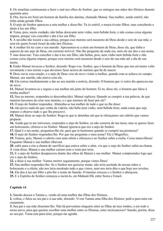 1. Os israelitas continuaram a fazer o mal aos olhos do Senhor, que os entregou nas mãos dos filisteus durante
quarenta anos.
2. Ora, havia em Sorá um homem da família dos danitas, chamado Manué. Sua mulher, sendo estéril, não
tinha ainda gerado filhos.
3. O anjo do Senhor apareceu a esta mulher e disse-lhe: Tu és estéril, e nunca tiveste filhos; mas conceberás e
darás à luz um filho.
4. Toma, pois, muito cuidado; não bebas doravante nem vinho, nem bebida forte, e não comas coisa alguma
impura, porque vais conceber e dar à luz um filho.
5. A navalha não tocará a sua cabeça, porque esse menino será nazareno de Deus desde o seio de sua mãe, e
será ele quem livrará Israel da mão dos filisteus.
6. A mulher foi ter com o seu marido: Apresentou-se a mim um homem de Deus, disse ela, que tinha o
aspecto de um anjo de Deus, em extremo terrível. Não lhe perguntei de onde era, nem ele me deu o seu nome,
7. mas disse-me: Vais conceber e dar à luz um filho; não bebas, pois, nem vinho nem bebida forte e não
comas coisa alguma impura, porque esse menino será nazareno desde o seio de sua mãe até o dia de sua
morte.
8. Então Manué invocou o Senhor, dizendo: Rogo-vos, Senhor, que o homem de Deus que nos enviastes volte
novamente e nos ensine o que devemos fazer acerca do menino que há de nascer.
9. Deus ouviu essa oração, e o anjo de Deus veio de novo visitar a mulher, quando esta se achava no campo;
Manué, seu marido, não estava com ela.
10. Ela correu imediatamente a dar ao seu marido a notícia, dizendo: O homem que vi outro dia apareceu-me
de novo.
11. Manué levantou-se e seguiu a sua mulher até junto do homem: És tu, disse ele, o homem que falou à
minha mulher?
12. Sou eu mesmo, respondeu (o desconhecido). Manué replicou: Quando se cumprir a tua palavra, de que
maneira havemos de criar esse menino, e o que teremos de fazer por ele?
13. O anjo do Senhor respondeu: Abstenha-se tua mulher de tudo o que eu lhe disse:
14. não prove nada do que venha da videira; não beba nem vinho, nem bebida forte, nada coma que seja
impuro e observe tudo o que lhe prescrevi.
15. Manué disse ao anjo do Senhor: Rogo-te que te detenhas até que te ofereçamos um cabrito que vamos
preparar.
16. Ainda que tu me retivesses, respondeu o anjo do Senhor, eu não comeria de tua mesa; mas se queres fazer
um holocausto, oferece-o ao Senhor. Manué ignorava que era o anjo do Senhor.
17. Qual é o teu nome, perguntou-lhe ele, para que te honremos quando se cumprir tua promessa?
18. O anjo do Senhor respondeu-lhe: Por que me perguntas o meu nome? Ele é Magnífico.
19. Tomou, pois, Manué o cabrito com uma oferta e ofereceu-o ao Senhor sobre a rocha. Coisa maravilhosa!
Enquanto Manué e sua mulher olhavam
20. subir para o céu a chama do sacrifício que estava sobre o altar, viu que o anjo do Senhor subia na chama.
À vista disso, Manué e sua mulher caíram com o rosto por terra.
21. E o anjo do Senhor desapareceu diante dos olhos de Manué e sua mulher. Manué compreendeu logo que
era o anjo do Senhor,
22. e disse à sua mulher: Vamos morrer seguramente, porque vimos Deus!
23. Sua mulher respondeu-lhe: Se o Senhor nos quisesse matar, não teria aceitado de nossas mãos o
holocausto e a oferta; não nos teria mostrado tudo o que vimos, nem nos teria dito o que hoje nos revelou.
24. Ela deu à luz um filho e pôs-lhe o nome de Sansão. O menino cresceu e o Senhor o abençoou.
25. E o Espírito do Senhor começou a incitá-lo, em Mahanê-Dã, entre Sorea e Estaol.
Capítulo 14
1. Sansão desceu a Tamna e, vendo ali uma mulher das filhas dos filisteus,
2. voltou, e falou ao seu pai e à sua mãe, dizendo: Vi em Tamna uma filha dos filisteus: pedi-a para mim em
casamento.
3. Seu pai e sua mãe disseram-lhe: Não há porventura ninguém entre as filhas de teus irmãos, e em todo o
nosso povo, para que queiras escolher uma mulher entre os filisteus, estes incircuncisos? Sansão, porém, disse
ao seu pai: Toma esta para mim, porque me agrada.
227
 