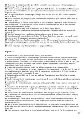 10. Os homens de Judá disseram: Por que subistes contra nós? Eles responderam: Subimos para prender
Sansão e pagar-lhe o que ele nos fez.
11. Três mil homens de Judá desceram então à gruta do rochedo de Etão e disseram a Sansão: Não sabes que
os filisteus nos dominam? Que é isso que nos fizeste? Eu tratei-os como eles mesmos me trataram a mim,
respondeu Sansão.
12. Eles replicaram: Viemos prender-te para entregar-te aos filisteus. Jurai-me, disse Sansão, que não me
haveis de matar.
13. Não te mataremos, mas entregar-te-emos a eles amarrado. Ligaram-no, pois, com duas cordas novas e
tiraram-no da gruta.
14. Chegando a Lequi, os filisteus acolheram-no com gritos de alegria. Apoderou-se, porém, de Sansão o
Espírito do Senhor, e as duas cordas que ligavam seus braços tornaram-se como fios de linho queimado,
caindo de suas mãos as amarraduras.
15. Apanhando uma queixada ainda fresca de jumento, feriu com ela mil homens.
16. Sansão dizia: Com a queixada de um jumento, eu os destrocei! Com a queixada de um jumento mil
homens feri!
17. Dito isso, lançou ao longe a queixada e deu àquele lugar o nome de Ramat-Lequi.
18. Sentindo uma sede intensa, clamou ao Senhor: Vós destes, disse ele, ao vosso servo esta grande vitória.
Morrerei eu agora de sede e cairei nas mãos dos incircuncisos?
19. Então Deus fendeu a rocha côncava que está em Lequi, e dela jorrou água. Sansão, tendo bebido dessa
água, recobrou ânimo e recuperou as forças. Daí o nome que traz essa fonte: En-Hacoré. Ainda hoje ela existe
em Lequi.
20. Sansão foi juiz em Israel durante vinte anos no tempo dos filisteus.
Capítulo 16
1. Sansão foi a Gaza, onde viu uma mulher meretriz, e foi procurá-la.
2. E a notícia correu pela cidade: Sansão está aqui. Puseram-se de emboscada nos arredores durante toda a
noite, junto às portas da cidade, e ficaram quietos toda a noite, dizendo: Ao romper do dia, matá-lo-emos.
3. Sansão dormiu até a meia-noite. E levantando-se pela meia-noite tomou os batentes da porta de Gaza, com
os seus postes, arrancou-os juntamente com o ferrolho, pô-los sobre os ombros e levou-os até o alto da
montanha que está defronte de Hebron.
4. Depois disto, enamorou-se de uma mulher que habitava no vale de Sorec, chamada Dalila.
5. Os príncipes dos filisteus foram ter com ela e disseram-lhe: Procura seduzi-lo e vê se descobres de onde lhe
vem sua força e como o poderemos vencer, a fim de o amarrarmos para dominá-lo. Se fizeres isto, dar-te-
emos cada um de nós mil e cem moedas de prata.
6. Dalila disse a Sansão: Dize-me, de onde vem tua força? E de que modo se precisaria ligar-te para que
fosses dominado?
7. Sansão respondeu-lhe: Se me amarrassem com sete cordas de nervos ainda frescas e úmidas, eu me tornaria
tão fraco como qualquer homem.
8. Os príncipes dos filisteus trouxeram a Dalila sete cordas de nervos bem frescas e úmidas, com as quais ela
o ligou.
9. Ora, estando eles de emboscada no quarto, ela gritou: Sansão, os filisteus vêm contra ti! E ele rompeu as
cordas com se rompe um cordão de estopa, mal se lhe chega o fogo. Assim, permaneceu oculto o segredo de
sua força.
10. Dalila disse-lhe: Tu zombaste de mim, mentindo-me. Dize-me agora com que se precisaria ligar-te.
11. Se me amarrassem com cordas novas, disse ele, que ainda não tenham servido, eu me tornaria tão fraco
como qualquer homem.
12. Dalila tomou, pois, cordas novas, amarrou-o com elas e gritou: Sansão, os filisteus vêm contra ti! Ora,
estavam eles de emboscada no quarto, mas Sansão rompeu como se fossem um fio as cordas que lhe
amarravam os braços.
13. Até ao presente, disse-lhe Dalila, só tens zombado de mim e só me tens dito mentiras. Dize-me com que
será preciso amarrar-te. Bastará, respondeu Sansão, que teças as sete tranças de minha cabeça com a urdidura
do teu tear.
14. Ela fixou-as com o torno do tear, e gritou: Sansão, os filisteus vêm contra ti! Ele, despertando do sono,
229
 