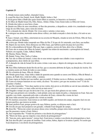 Capítulo 25
1. Abraão tomou outra mulher, chamada Cetura,
2. a qual lhe deu à luz Zamrã, Jecsã, Madã, Madiã, Jesboc e Sué.
3. Jecsã gerou Saba e Dadã (dos quais foram filhos os assurim, os latussim e os laomim).
4. Os filhos de Madiã foram Efa, Ofer, Henoc, Abida e Eldaa. Estes foram todos os filhos de Cetura.
5. Abraão deu todos os seus bens a Isaac.
6. Quanto aos filhos de suas concubinas, só lhes deu presentes, e despediu-os, ainda vivo, mandando-os para
longe de seu filho Isaac, para a terra do oriente.
7. Eis a duração da vida de Abraão: Ele viveu cento e setenta e cinco anos,
8. e entregou sua alma, morrendo numa ditosa velhice, em idade avançada e cheio de dias, e foi unir-se aos
seus.
9. Isaac e Ismael, seus filhos, enterraram-no na caverna de Macpela, situada na terra de Efrom, filho de Seor,
o hiteu, defronte de Mambré,
10. a terra que Abraão tinha comprado aos filhos de Het. É lá que ele foi enterrado, com Sara, sua mulher.
11. Depois de sua morte, Deus abençoou seu filho Isaac, que habitava perto do poço de Lacai-Roi.
12. Eis a descendência de Ismael, filho que Agar, a egípcia, escrava de Sara, dera à luz a Abraão.
13. Estes são os nomes dos filhos de Ismael, segundo sua ordem de nascimento: o primogênito de Ismael,
Nebaiot; em seguida, Cedar, Adbeel, Mabsã,
14. Masma, Duma, Massa,
15. Hadad, Tema, Jetur, Nafis e Cedma.
16. Tais são os filhos de Ismael, e estes são os seus nomes segundo suas cidades e seus respectivos
acampamentos, doze chefes de suas tribos.
17. A duração da vida de Ismael foi de cento e trinta e sete anos, e depois ele entregou sua alma, e foi unir-se
aos seus.
18. Seus filhos habitaram desde Hevila até Sur, que se encontra defronte do Egito, na direção da Assíria. Ele
se instalou assim em frente de todos os seus irmãos.
19. Eis a história de Isaac, filho de Abraão.
20. Abraão gerou Isaac. Isaac tinha a idade de quarenta anos quando se casou com Rebeca, filha de Batuel, o
arameu, de Padã-Arã, e irmã de Labão, o arameu.
21. Isaac rogou ao Senhor por sua mulher, que era estéril. O Senhor ouviu-o e Rebeca, sua mulher, concebeu.
22. Como as crianças lutassem no seu ventre, ela disse: “Se assim é, por que me acontece isso?” E ela foi
consultar o Senhor,
23. que lhe respondeu: “Tens duas nações no teu ventre; dois povos se dividirão ao sair de tuas entranhas. Um
povo vencerá o outro, e o mais velho servirá ao mais novo.”
24. Chegado o tempo em que ela devia dar à luz, eis que trazia dois gêmeos no seu ventre.
25. O que saiu primeiro era vermelho, e todo peludo como um manto de peles, e chamaram-no Esaú. Saiu em
seguida o seu irmão, segurando pela mão o calcanhar de Esaú, e deram-lhe o nome de Jacó.
26. Isaac tinha sessenta anos quando eles vieram ao mundo.
27. Os meninos cresceram. Esaú tornou-se um hábil caçador, um homem do campo, enquanto Jacó era um
homem pacífico, que morava na tenda.
28. Isaac preferia Esaú, porque gostava de caça; Rebeca, porém, se afeiçoou mais a Jacó.
29. Um dia em que Jacó preparava um guisado, voltando Esaú fatigado do campo,
30. disse-lhe: “Deixa-me comer um pouco dessa coisa vermelha, porque estou muito cansado.” (É por isso
que lhe puseram o nome a Esaú, Edom.)
31. Jacó respondeu-lhe: “Vende-me primeiro o teu direito de primogenitura.”
32. “Morro de fome, que me importa o meu direito de primogenitura?”
33. “Jura-mo, pois, agora mesmo”, tornou Jacó. Esaú jurou e vendeu o seu direito de primogenitura a Jacó.
34. Este deu-lhe pão e um prato de lentilhas. Esaú comeu, bebeu, depois se levantou e partiu. Foi assim que
Esaú desprezou o seu direito de primogenitura.
Capítulo 26
23
 