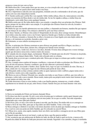 arrancou o torno do tear com os liços.
15. Dalila disse-lhe: Como podes dizer que me amas, se o teu coração não está comigo? Eis já três vezes que
me enganas, e não me queres dizer onde reside a tua força.
16. Ela o importunava cada dia com suas perguntas, instando com ele e molestando-o de tal sorte, que ele
sentiu com isso uma impaciência mortal.
17. E Sansão acabou por confiar-lhe o seu segredo: Sobre minha cabeça, disse ele, nunca passou a navalha,
porque sou nazareno de Deus desde o seio de minha mãe. Se me for rapada a cabeça, a minha força me
abandonará e serei então fraco como qualquer homem.
18. Dalila sentiu que ele lhe tinha aberto todo o seu coração; e mandou dizer aos príncipes dos filisteus: Subi
agora; porque ele me abriu todo o seu coração. E os príncipes dos filisteus foram ter com ela, levando o
dinheiro em suas mãos.
19. Dalila fez que seu marido adormecesse nos seus joelhos, e chamando um homem, mandou-lhe que rapasse
as sete tranças de sua cabeça. Ela começou a dominá-lo, pois sua força o deixou.
20. E disse: Sansão, os filisteus vêm contra ti! Despertando ele do sono, disse consigo mesmo: Desembaraçar-
me-ei deles como das outras vezes e me livrarei. Ignorava Sansão que o Senhor se tinha retirado dele.
21. E os filisteus, tomando-o, furaram-lhe os olhos e levaram-no a Gaza ligado com uma dupla cadeia de
bronze, e ali meteram-no na prisão, fazendo-o girar a mó.
22. Entretanto, os seus cabelos recomeçavam a cr
escer.
23. Ora, os príncipes dos filisteus reuniram-se para oferecer um grande sacrifício a Dagon, seu deus, e
celebrar uma festa. Nosso deus, diziam eles, entregou-nos Sansão nosso inimigo.
24. Também o povo, vendo isso, louvava o seu deus, dizendo: O nosso deus entregou-nos o nosso inimigo,
aquele que devastava nossa terra e matava tantos dos nossos.
25. E estando eles de coração alegre, exclamaram: Mandai vir Sansão para nos divertir! Tiraram-no da prisão,
e Sansão teve que dançar diante deles. Tendo sido colocado entre as colunas,
26. Sansão disse ao jovem que o conduzia pela mão: Deixa que eu toque as colunas que sustêm o templo, e
que me apóie a elas.
27. Ora, o templo estava repleto de homens e mulheres, e estavam ali todos os príncipes dos filisteus; havia
cerca de três mil pessoas, homens e mulheres, que do teto olhavam o prisioneiro dançar.
28. Sansão, porém, invocando o Senhor, disse: Senhor Javé, rogo-vos que vos lembreis de mim. Dai-me, ó
Deus, ainda esta vez, força para vingar-me dos filisteus pela perda de meus olhos.
29. Abraçando então as duas colunas centrais sobre as quais repousava todo o edifício, pegou numa com a
mão direita e noutra com a mão esquerda, e gritou:
30. Morra eu com os filisteus! Dizendo isso, sacudiu com todas as suas forças o edifício, que ruiu sobre os
príncipes e sobre todo o povo reunido. Desse modo, matou pela sua própria morte muito mais homens do que
os que matara em toda a sua vida.
31. Então desceram a Gaza os seus irmãos e toda a sua família paterna, tomaram-no, e tendo voltado,
sepultaram-no no túmulo de seu pai, entre Sorea e Estaol. Sansão fora juiz em Israel durante vinte anos.
Capítulo 17
1. Havia na montanha de Efraim um homem chamado Micas.
2. Ele disse (um dia) à sua mãe: Os mil e cem siclos de prata que te roubaram e pelos quais lançaste uma
maldição aos meus ouvidos, esse dinheiro está em meu poder; fui eu que os roubei. Sua mãe respondeu:
Abençoado seja o meu filho pelo Senhor!
3. Devolveu, pois, os mil e cem siclos de prata à sua mãe, que lhe disse: Da minha mão eu os consagro ao
Senhor a favor de meu filho, para que se faça deles um ídolo fundido. Toma: ei-los aqui.
4. Micas entregou o dinheiro à sua mãe e ela tomou duzentos siclos de prata que mandou entregar ao fundidor.
Fez o ourives com essa prata um ídolo fundido, que foi colocado na casa de Micas.
5. E Micas teve, assim, uma capela; mandou fazer um efod e uns terafim e consagrou um de seus filhos para
servir-lhe de sacerdote.
6. Naquele tempo não havia rei em Israel, e cada um fazia o que lhe parecia melhor.
7. Ora, aconteceu que um adolescente de Belém de Judá, da tribo de Judá (o qual era levita, e morava ali),
8. partiu da cidade de Belém de Judá para procurar uma morada. Seguindo o seu caminho, chegou à montanha
230
 