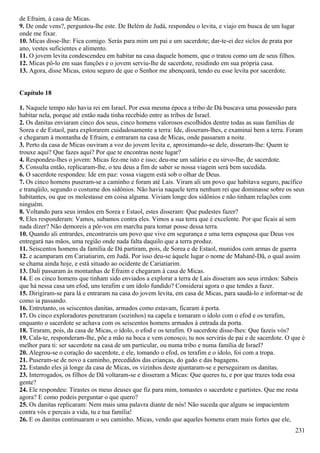 de Efraim, à casa de Micas.
9. De onde vens?, perguntou-lhe este. De Belém de Judá, respondeu o levita, e viajo em busca de um lugar
onde me fixar.
10. Micas disse-lhe: Fica comigo. Serás para mim um pai e um sacerdote; dar-te-ei dez siclos de prata por
ano, vestes suficientes e alimento.
11. O jovem levita condescendeu em habitar na casa daquele homem, que o tratou como um de seus filhos.
12. Micas pô-lo em suas funções e o jovem serviu-lhe de sacerdote, residindo em sua própria casa.
13. Agora, disse Micas, estou seguro de que o Senhor me abençoará, tendo eu esse levita por sacerdote.
Capítulo 18
1. Naquele tempo não havia rei em Israel. Por essa mesma época a tribo de Dá buscava uma possessão para
habitar nela, porque até então nada tinha recebido entre as tribos de Israel.
2. Os danitas enviaram cinco dos seus, cinco homens valorosos escolhidos dentre todas as suas famílias de
Sorea e de Estaol, para explorarem cuidadosamente a terra: Ide, disseram-lhes, e examinai bem a terra. Foram
e chegaram à montanha de Efraim, e entraram na casa de Micas, onde passaram a noite.
3. Perto da casa de Micas ouviram a voz do jovem levita e, aproximando-se dele, disseram-lhe: Quem te
trouxe aqui? Que fazes aqui? Por que te encontras neste lugar?
4. Respondeu-lhes o jovem: Micas fez-me isto e isso; deu-me um salário e eu sirvo-lhe, de sacerdote.
5. Consulta então, replicaram-lhe, o teu deus a fim de saber se nossa viagem será bem sucedida.
6. O sacerdote respondeu: Ide em paz: vossa viagem está sob o olhar de Deus.
7. Os cinco homens puseram-se a caminho e foram até Lais. Viram ali um povo que habitava seguro, pacífico
e tranqüilo, segundo o costume dos sidônios. Não havia naquele terra nenhum rei que dominasse sobre os seus
habitantes, ou que os molestasse em coisa alguma. Viviam longe dos sidônios e não tinham relações com
ninguém.
8. Voltando para seus irmãos em Sorea e Estaol, estes disseram: Que pudestes fazer?
9. Eles responderam: Vamos, subamos contra eles. Vimos a sua terra que é excelente. Por que ficais aí sem
nada dizer? Não demoreis a pôr-vos em marcha para tomar posse dessa terra.
10. Quando ali entrardes, encontrareis um povo que vive em segurança e uma terra espaçosa que Deus vos
entregará nas mãos, uma região onde nada falta daquilo que a terra produz.
11. Seiscentos homens da família de Dá partiram, pois, de Sorea e de Estaol, munidos com armas de guerra
12. e acamparam em Cariatiarim, em Judá. Por isso deu-se àquele lugar o nome de Mahanê-Dã, o qual assim
se chama ainda hoje, e está situado ao ocidente de Cariatiarim.
13. Dali passaram às montanhas de Efraim e chegaram à casa de Micas.
14. E os cinco homens que tinham sido enviados a explorar a terra de Lais disseram aos seus irmãos: Sabeis
que há nessa casa um efod, uns terafim e um ídolo fundido? Considerai agora o que tendes a fazer.
15. Dirigiram-se para lá e entraram na casa do jovem levita, em casa de Micas, para saudá-lo e informar-se de
como ia passando.
16. Entretanto, os seiscentos danitas, armados como estavam, ficaram à porta.
17. Os cinco exploradores penetraram (sozinhos) na capela e tomaram o ídolo com o efod e os terafim,
enquanto o sacerdote se achava com os seiscentos homens armados à entrada da porta.
18. Tiraram, pois, da casa de Micas, o ídolo, o efod e os terafim. O sacerdote disse-lhes: Que fazeis vós?
19. Cala-te, responderam-lhe, põe a mão na boca e vem conosco; tu nos servirás de pai e de sacerdote. O que é
melhor para ti: ser sacerdote na casa de um particular, ou numa tribo e numa família de Israel?
20. Alegrou-se o coração do sacerdote, e ele, tomando o efod, os terafim e o ídolo, foi com a tropa.
21. Puseram-se de novo a caminho, precedidos das crianças, do gado e das bagagens.
22. Estando eles já longe da casa de Micas, os vizinhos deste ajuntaram-se e perseguiram os danitas.
23. Interrogados, os filhos de Dã voltaram-se e disseram a Micas: Que queres tu, e por que trazes toda essa
gente?
24. Ele respondeu: Tirastes os meus deuses que fiz para mim, tomastes o sacerdote e partistes. Que me resta
agora? E como podeis perguntar o que quero?
25. Os danitas replicaram: Nem mais uma palavra diante de nós! Não suceda que alguns se impacientem
contra vós e percais a vida, tu e tua família!
26. E os danitas continuaram o seu caminho. Micas, vendo que aqueles homens eram mais fortes que ele,
231
 