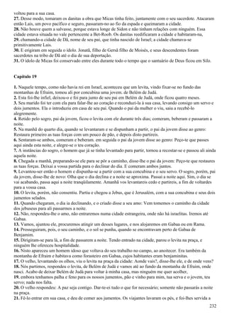 voltou para a sua casa.
27. Desse modo, tomaram os danitas a obra que Micas tinha feito, juntamente com o seu sacerdote. Atacaram
então Lais, um povo pacífico e seguro, passaram-no ao fio da espada e queimaram a cidade.
28. Não houve quem a salvasse, porque estava longe de Sidon e não tinham relações com ninguém. Essa
cidade estava situada no vale pertencente a Bet-Roob. Os danitas reedificaram a cidade e habitaram-na,
29. chamando-a cidade de Dã, nome de seu pai, que tinha nascido de Israel; a cidade chamava-se
primitivamente Lais.
30. E erigiram em seguida o ídolo. Jonatã, filho de Gersã filho de Moisés, e seus descendentes foram
sacerdotes na tribo de Dã até o dia de sua deportação.
31. O ídolo de Micas foi conservado entre eles durante todo o tempo que o santuário de Deus ficou em Silo.
Capítulo 19
1. Naquele tempo, como não havia rei em Israel, aconteceu que um levita, vindo fixar-se no fundo das
montanhas de Efraim, tomou ali por concubina uma jovem. de Belém de Judá.
2. Esta foi-lhe infiel, deixou-o e foi para junto de seu pai em Belém de Judá, onde ficou quatro meses.
3. Seu marido foi ter com ela para falar-lhe ao coração e reconduzi-la à sua casa, levando consigo um servo e
dois jumentos. Ela o introduziu em casa de seu pai. Quando o pai da mulher o viu, saiu a recebê-lo
alegremente.
4. Retido pelo sogro, pai da jovem, ficou o levita com ele durante três dias; comeram, beberam e passaram a
noite.
5. Na manhã do quarto dia, quando se levantaram e se dispunham a partir, o pai da jovem disse ao genro:
Restaura primeiro as tuas forças com um pouco de pão, e depois disto partireis.
6. Sentaram-se ambos, comeram e beberam. em seguida o pai da jovem disse ao genro: Peço-te que passes
aqui ainda esta noite, e alegre-se o teu coração.
7. A instâncias do sogro, o homem que já se tinha levantado para partir, tornou a recostar-se e passou ali ainda
aquela noite.
8. Chegada a manhã, preparando-se ele para se pôr a caminho, disse-lhe o pai da jovem: Peço-te que restaures
as tuas forças. Deixai a vossa partida para o declinar do dia. E comeram ambos juntos.
9. Levantou-ser então o homem e dispunha-se a partir com a sua concubina e o seu servo. O sogro, porém, pai
da jovem, disse-lhe de novo: Olha que o dia declina e a noite se aproxima. Passai a noite aqui. Sim, o dia se
vai acabando, passa aqui a noite tranqüilamente. Amanhã vos levantareis cedo e partireis, a fim de voltardes
para a vossa casa.
10. O levita, porém, não consentiu. Partiu e chegou a Jebus, que é Jerusalém, com a sua concubina e seus dois
jumentos selados.
11. Quando chegaram, o dia ia declinando, e o criado disse a seu amo: Vem tomemos o caminho da cidade
dos jebuseus para ali passarmos a noite.
12. Não, respondeu-lhe o amo, não entraremos numa cidade estrangeira, onde não há israelitas. Iremos até
Gabaa.
13. Vamos, ajuntou ele, procuremos atingir um desses lugares, e nos alojaremos em Gabaa ou em Rama.
14. Prosseguiram, pois, o seu caminho, e o sol se punha, quando se encontravam perto de Gabaa de
Benjamim.
15. Dirigiram-se para lá, a fim de passarem a noite. Tendo entrado na cidade, parou o levita na praça, e
ninguém lhe ofereceu hospitalidade.
16. Nisto apareceu um homem idoso que voltava do seu trabalho no campo, ao anoitecer. Era também da
montanha de Efraim e habitava como forasteiro em Gabaa, cujos habitantes eram benjaminitas.
17. O velho, levantando os olhos, viu o levita na praça da cidade: Aonde vais?, disse-lhe ele, e de onde vens?
18. Nós partimos, respondeu o levita, de Belém de Judá e vamos até ao fundo da montanha de Efraim, onde
nasci. Acabo de deixar Belém de Judá para voltar à minha casa, mas ninguém me quer acolher,
19. embora tenhamos palha e feno para os nossos jumentos, pão e vinho para mim, tua serva e o jovem, teu
servo; nada nos falta.
20. O velho respondeu: A paz seja contigo. Dar-te-ei tudo o que for necessário; somente não passarás a noite
na praça.
21. Fê-lo entrar em sua casa, e deu de comer aos jumentos. Os viajantes lavaram os pés, e foi-lhes servida a
232
 