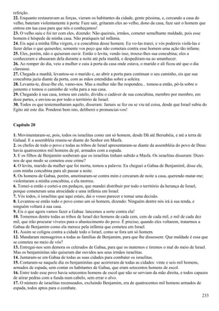refeição.
22. Enquanto restauravam as forças, vieram os habitantes da cidade, gente péssima, e, cercando a casa do
velho, bateram violentamente à porta: Faze sair, gritaram eles ao velho, dono da casa, faze sair o homem que
entrou em tua casa para que nós o conheçamos!
23. O velho saiu e foi ter com eles, dizendo: Não queirais, irmãos, cometer semelhante maldade, pois esse
homem é hóspede de minha casa. Não pratiqueis tal infâmia.
24. Eis aqui a minha filha virgem, e a concubina desse homem. Eu vo-las trarei, e vós podereis violá-las e
fazer delas o que quiserdes; somente vos peço que não cometais contra esse homem uma ação tão infame.
25. Eles, porém, não o quiseram ouvir. Então o levita, vendo isso, trouxe-lhes sua concubina; eles a
conheceram e abusaram dela durante a noite até pela manhã, e despediram-na ao amanhecer.
26. Ao romper do dia, veio a mulher e caiu à porta da casa onde estava, o marido e ali ficou até que o dia
clareasse.
27. Chegada a manhã, levantou-se o marido e, ao abrir a porta para continuar o seu caminho, eis que sua
concubina jazia diante da porta, com as mãos estendidas sobre a soleira.
28. Levanta-te, disse-lhe ele, vamo-nos. Mas a mulher não lhe respondeu... tomou-a então, pô-la sobre o
jumento e tomou o caminho de volta para a sua casa.
29. Chegando à sua casa, tomou um cutelo, dividiu o cadáver de sua concubina, membro por membro, em
doze partes, e enviou-as por todo o território de Israel.
30. Todos os que testemunharam aquilo, disseram: Jamais se fez ou se viu tal coisa, desde que Israel subiu do
Egito até este dia. Ponderai bem isto, deliberei e pronunciai-vos!
Capítulo 20
1. Movimentaram-se, pois, todos os israelitas como um só homem, desde Dã até Bersabéia, e até a terra de
Galaad. E a assembléia reuniu-se diante do Senhor em Masfa.
2. os chefes de todo o povo e todas as tribos de Israel apresentaram-se diante da assembléia do povo de Deus:
havia quatrocentos mil homens de pé, armados com a espada.
3. E os filhos de Benjamim souberam que os israelitas tinham subido a Masfa. Os israelitas disseram: Dizei-
nos de que modo se cometeu esse crime?
4. O levita, marido da mulher que foi morta, tomou a palavra: Eu cheguei a Gabaa de Benjamiml, disse ele,
com minha concubina para ali passar a noite.
5. Os homens de Gabaa, porém, amotinaram-se contra mim e cercaram de noite a casa, querendo matar-me;
violentaram a minha concubina, e ela morreu.
6. Tomei-a então e cortei-a em pedaços, que mandei distribuir por todo o território da herança de Israel,
porque cometeram uma atrocidade e uma infâmia em Israel.
7. Vós todos, ó israelitas que aqui estais, dai o vosso parecer e tomai uma decisão.
8. Levantou-se então todo o povo como um só homem, dizendo: Ninguém dentre nós irá à sua tenda, e
ninguém voltará à sua casa.
9. Eis o que agora vamos fazer a Gabaa: lancemos a sorte contra ela!
10. Tomemos dentre todas as tribos de Israel dez homens de cada cem, cem de cada mil, e mil de cada dez
mil, que irão procurar víveres para o abastecimento do povo. É preciso, quando eles voltarem, tratarmos a
Gabaa de Benjamim como ela merece pela infâmia que cometeu em Israel.
11. Assim se coligou contra a cidade todo o Israel, como se fora um só homem.
12. Mandaram mensageiros a todas as famílias de Benjamim, para que lhe dissessem: Que maldade é essa que
se cometeu no meio de vós?
13. Entregai-nos sem demora os celerados de Gabaa, para que os matemos e tiremos o mal do meio de Israel.
Mas os benjaminitas não quiseram dar ouvidos aos seus irmãos israelitas.
14. Juntaram-se em Gabaa de todas as suas cidades para combater os israelitas.
15. Contaram-se naquele dia os benjaminitas que acorreram de todas as cidades: vinte e seis mil homens,
armados de espada, sem contar os habitantes de Gabaa, que eram setecentos homens de escol.
16. Entre todo esse povo havia setecentos homens de escol que não se serviam da mão direita, e todos capazes
de atirar pedras com a funda num cabelo, sem errar o alvo.
17. O número de israelitas recenseados, excluindo Benjamim, era de quatrocentos mil homens armados de
espada, todos aptos para o combate.
233
 