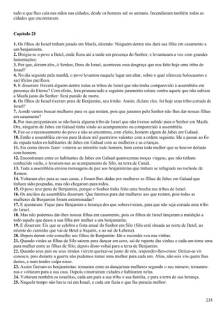 tudo o que lhes caía nas mãos nas cidades, desde os homens até os animais. Incendiaram também todas as
cidades que encontraram.
Capítulo 21
1. Os filhos de Israel tinham jurado em Masfa, dizendo: Ninguém dentre nós dará sua filha em casamento a
um benjaminita.
2. Dirigiu-se o povo a Betel, onde ficou até a tarde em presença do Senhor, e levantaram a voz com grandes
lamentações:
3. Por que, diziam eles, ó Senhor, Deus de Israel, aconteceu essa desgraça que nos falte hoje uma tribo de
Israel?
4. No dia seguinte pela manhã, o povo levantou naquele lugar um altar, sobre o qual ofereceu holocaustos e
sacrifícios pacíficos.
5. E disseram: Haverá alguém dentre todas as tribos de Israel que não tenha comparecido à assembléia em
presença do Eterno? Com efeito, fora pronunciado a seguinte juramento solene contra aquele que não subisse
a Masfa junto do Senhor: Será punido de morte.
6. Os filhos de Israel tiveram pena de Benjamim, seu irmão: Assim, diziam eles, foi hoje uma tribo cortada de
Israel?
7. Aonde vamos buscar mulheres para os que restam, pois que juramos pelo Senhor não lhes dar nossas filhas
em casamento?
8. Por isso perguntavam se não havia alguma tribo de Israel que não tivesse subido para o Senhor em Masfa.
Ora, ninguém de Jabes em Galaad tinha vindo ao acampamento ou comparecido à assembléia.
9. Fez-se o recenseamento do povo e não se encontrou, com efeito, homem algum de Jabes em Galaad.
10. Então a assembléia enviou para lá doze mil guerreiros valentes com a ordem seguinte: Ide e passai ao fio
da espada todos os habitantes de Jabes em Galaad com as mulheres e as crianças.
11. Eis como deveis fazer: votareis ao interdito todo homem, bem como toda mulher que se houver deitado
com homem.
12. Encontraram entre os habitantes de Jabes em Galaad quatrocentas moças virgens, que não tinham
conhecido varão, e levaram-nas ao acampamento de Silo, na terra de Canaã.
13. Toda a assembléia enviou mensagens de paz aos benjaminitas que tinham se refugiado no rochedo de
Remon.
14. Voltaram eles para as suas casas, e foram-lhes dadas por mulheres as filhas de Jabes em Galaad que
tinham sido poupadas, mas não chegaram para todos.
15. O povo teve pena de Benjamim, porque o Senhor tinha feito uma brecha nas tribos de Israel.
16. Os anciãos da assembléia disseram: Que faremos para dar mulheres aos que restam, pois todas as
mulheres de Benjamim foram exterminadas?
17. E ajuntaram: Fique para Benjamim a herança dos que sobreviveram, para que não seja cortada uma tribo
de Israel.
18. Mas não podemos dar-lhes nossas filhas em casamento, pois os filhos de Israel lançaram a maldição a
todo aquele que desse a sua filha por mulher a um benjaminita.
19. E disseram: Eis que se celebra a festa anual do Senhor em Silo (Silo está situada ao norte de Betel, ao
oriente do caminho que vai de Betel a Siquém, e ao sul de Lebona).
20. Depois deram este conselho aos filhos de Benjamim: Ide e escondei-vos nas vinhas.
21. Quando virdes as filhas de Silo saírem para dançar em coro, saí de repente das vinhas e cada um tome uma
para mulher entre as filhas de Silo; depois disso voltai para a terra de Benjamim.
22. Quando seus pais ou seus irmãos vierem queixar-se junto de nós, responder-lhes-emos: Deixai-as vir
conosco, pois durante a guerra não pudemos tomar uma mulher para cada um. Aliás, não sois vós quem lhas
destes, e nem tendes culpa nisso.
23. Assim fizeram os benjaminitas: tomaram entre as dançarinas mulheres segundo o seu número; tomaram-
nas e voltaram para a sua casa. Depois construíram cidades e habitaram nelas.
24. Voltaram também os israelitas, cada um para a sua tribo e sua família, e para a terra de sua herança.
25. Naquele tempo não havia rei em Israel, e cada um fazia o que lhe parecia melhor.
235
 
