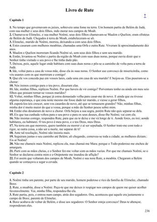 Livro de Rute
↑
Capítulo 1
1. No tempo que governavam os juízes, sobreveio uma fome na terra. Um homem partiu de Belém de Judá,
com sua mulher e seus dois filhos, indo morar nos campos de Moab.
2. Chamava-se Elimelec, e sua mulher Noêmi; seus dois filhos chamavam-se Maalon e Quelion; eram efrateus
de Belém de Judá. Chegados à terra de Moab, estabeleceram-se ali.
3. Elimelec, marido de Noêmi, morreu, deixando-a com seus dois filhos.
4. Estes casaram com mulheres moabitas, chamadas uma Orfa e outra Rute. Viveram lá aproximadamente dez
anos.
5. Maalon e Quelion morreram ficando Noêmi só, sem seus dois filhos e sem seu marido.
6. Então, levantou-se Noêmi e partiu da região de Moab com suas duas noras, porque ouviu dizer que o
Senhor tinha visitado o seu povo e lhe tinha dado pão.
7. Deixou, pois, aquele lugar onde habitara com suas duas noras e pôs-se a caminho de volta para a terra de
Judá.
8. Ide, voltai para a casa de vossa mãe, disse ela às suas noras. O Senhor use convosco de misericórdia, como
vós usastes com os que morreram e comigo!
9. Que ele vos conceda paz em vossos lares, cada uma em casa de seu marido! E beijou-as. Elas puseram-se a
chorar:
10. Nós iremos contigo para o teu povo, disseram elas.
11. Ide, minhas filhas, replicou Noêmi. Por que haveis de vir comigo? Porventura tenho eu ainda em meu seio
filhos que possam tornar-se vossos maridos?
12. Voltai, minhas filhas, porque já estou demasiado velha para casar-me de novo. E ainda que eu tivesse
alguma esperança, e que esta noite mesmo me fosse dado ter marido, e viesse a gerar filhos,
13. esperá-los-íeis crescer, sem vos casardes de novo, até que se tornassem grandes? Não, minhas filhas,
minha dor é muito maior do que a vossa, porque a mão do Senhor pesou sobre mim.
14. Então elas desataram de novo a chorar. Orfa beijou a sua sogra, porém Rute não quis separar-se dela.
15. Eis que tua cunhada voltou para o seu povo e para os seus deuses, disse-lhe Noêmi; vai com ela.
16. Não insistas comigo, respondeu Rute, para que eu te deixe e me vá longe de ti. Aonde fores, eu irei; aonde
habitares, eu habitarei. O teu povo é meu povo, e o teu Deus, meu Deus.
17. Na terra em que morreres, quero também eu morrer e aí ser sepultada. O Senhor trate-me com todo o
rigor, se outra coisa, a não ser a morte, me separar de ti!
18. Ante tal resolução, Noêmi não insistiu mais.
19. Seguiram juntas o seu caminho até Belém; ali chegando, comoveu-se toda a cidade; as mulheres diziam.:
Eis aí Noêmi!
20. Não me chameis mais Noêmi, replicou ela, mas chamai-me Mara; porque o Todo-poderoso me encheu de
amargura.
21. Parti com as mãos cheias, e o Senhor fez-me voltar com as mãos vazias. Por que me chamais Noêmi, se o
Senhor se declarou contra mim e o Onipotente me inundou de aflição?
22. Foi assim que voltaram dos campos de Moab, Noêmi e sua nora Rute, a moabita. Chegaram a Belém
quando se começava a segar a cevada.
Capítulo 2
1. Noêmi tinha um parente, por parte de seu marido, homem poderoso e rico da família de Elimelec, chamado
Booz.
2. Rute, a moabita, disse a Noêmi: Peço-te que me deixes ir respigar nos campos de quem me quiser acolher
favoravelmente. Vai, minha filha, respondeu-lhe ela.
3. Rute partiu, pois, e entrou num campo, atrás dos segadores. Ora, aconteceu que aquele era justamente o
campo de Booz, parente de Elimelec.
4. Booz acabava de voltar de Belém, e disse aos segadores: O Senhor esteja convosco! Deus te abençoe,
responderam eles.
236
 