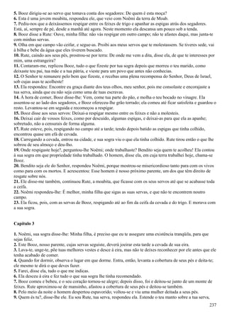 5. Booz dirigiu-se ao servo que tomava conta dos segadores: De quem é esta moça?
6. Esta é uma jovem moabita, respondeu ele, que veio com Noêmi da terra de Moab.
7. Pediu-nos que a deixássemos respigar entre os feixes de trigo e apanhar as espigas atrás dos segadores.
Está, aí, sempre de pé, desde a manhã até agora. Neste momento ela descansa um pouco sob a tenda.
8. Booz disse a Rute: Ouve, minha filha: não vás respigar em outro campo; não te afastes daqui, mas junta-te
com minhas servas.
9. Olha em que campo vão ceifar, e segue-as. Proibi aos meus servos que te molestassem. Se tiveres sede, vai
à bilha e bebe da água que eles tiverem buscado.
10. Rute, caindo aos seus pés, prostrou-se por terra: De onde me vem a dita, disse ela, de que te interesses por
mim, uma estrangeira?
11. Contaram-me, replicou Booz, tudo o que fizeste por tua sogra depois que morreu o teu marido, como
deixaste teu pai, tua mãe e a tua pátria, e vieste para um povo que antes não conhecias.
12. O Senhor te remunere pelo bem que fizeste, e recebas uma plena recompensa do Senhor, Deus de Israel,
sob cujas asas te acolheste!
13. Ela respondeu: Encontre eu graça diante dos teus olhos, meu senhor, pois me consolaste e encorajaste a
tua serva, ainda que eu não seja como uma de tuas escravas.
14. À hora de comer, Booz disse-lhe: Vem, come tua parte do pão, e molha o teu bocado no vinagre. Ela
assentou-se ao lado dos segadores, e Booz ofereceu-lhe grão torrado; ela comeu até ficar satisfeita e guardou o
resto. Levantou-se em seguida e recomeçou a respigar.
15. Booz disse aos seus servos: Deixai-a respigar mesmo entre os feixes e não a molesteis.
16. Deixai cair de vossos feixes, como por descuido, algumas espigas, e deixai-as para que ela as apanhe;
sobretudo, não a censurais de forma alguma.
17. Rute esteve, pois, respigando no campo até a tarde; tendo depois batido as espigas que tinha colhido,
encontrou quase um efá de cevada.
18. Carregando a cevada, entrou na cidade, e sua sogra viu o que ela tinha colhido. Rute tirou então o que lhe
sobrou de seu almoço e deu-lho.
19. Onde respigaste hoje?, perguntou-lhe Noêmi; onde trabalhaste? Bendito seja quem te acolheu! Ela contou
à sua sogra em que propriedade tinha trabalhado. O homem, disse ela, em cuja terra trabalhei hoje, chama-se
Booz.
20. Bendito seja ele do Senhor, respondeu Noêmi, porque mostrou-se misericordioso tanto para com os vivos
como para com os mortos. E acrescentou: Esse homem é nosso próximo parente, um dos que têm direito de
resgate sobre nós.
21. Ele disse-me também, continuou Rute, a moabita, que ficasse com os seus servos até que se acabasse toda
a ceifa.
22. Noêmi respondeu-lhe: É melhor, minha filha que sigas as suas servas, e que não te encontrem noutro
campo.
23. Ela ficou, pois, com as servas de Booz, respigando até ao fim da ceifa da cevada e do trigo. E morava com
a sua sogra.
Capítulo 3
1. Noêmi, sua sogra disse-lhe: Minha filha, é preciso que eu te assegure uma existência tranqüila, para que
sejas feliz.
2. Este Booz, nosso parente, cujas servas seguiste, deverá joeirar esta tarde a cevada de sua eira.
3. Lava-te, unge-te, põe tuas melhores vestes e desce à eira, mas não te deixes reconhecer por ele antes que ele
tenha acabado de comer.
4. Quando for dormir, observa o lugar em que dorme. Entra, então, levanta a cobertura de seus pés e deita-te;
ele mesmo te dirá o que deves fazer.
5. Farei, disse ela, tudo o que me indicas.
6. Ela desceu à eira e fez tudo o que sua sogra lhe tinha recomendado.
7. Booz comeu e bebeu, e o seu coração tornou-se alegre; depois disso, foi e deitou-se junto de um monte de
feixes. Rute aproximou-se de mansinho, afastou a cobertura de seus pés e deitou-se também.
8. Pelo meio da noite o homem despertou espavorido; voltou-se e viu uma mulher deitada a seus pés.
9. Quem és tu?, disse-lhe ele. Eu sou Rute, tua serva, respondeu ela. Estende o teu manto sobre a tua serva,
237
 