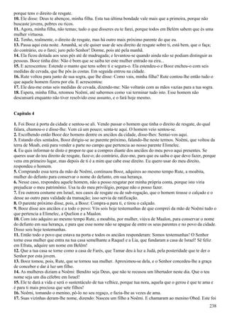porque tens o direito de resgate.
10. Ele disse: Deus te abençoe, minha filha. Esta tua última bondade vale mais que a primeira, porque não
buscaste jovens, pobres ou ricos.
11. Agora, minha filha, não temas; tudo o que disseres eu te farei, porque todos em Belém sabem que és uma
mulher virtuosa.
12. Tenho, realmente, o direito de resgate, mas há outro mais próximo parente do que eu.
13. Passa aqui esta noite. Amanhã, se ele quiser usar de seu direito de resgate sobre ti, está bem, que o faça;
do contrário, eu o farei; juro pelo Senhor! Dorme, pois até pela manhã.
14. Ela ficou deitada aos seus pés até de madrugada; e levantou-se quando ainda não se podiam distinguir as
pessoas. Booz tinha dito: Não é bom que se saiba ter este mulher entrado na eira...
15. E acrescentou: Estende o manto que tens sobre ti e segura-o. Ela estendeu-o e Booz encheu-o com seis
medidas de cevada, que lhe pôs às costas. Em seguida entrou na cidade.
16. Rute voltou para junto de sua sogra, que lhe disse: Como vais, minha filha? Rute contou-lhe então tudo o
que aquele homem fizera por ela. E acrescentou:
17. Ele deu-me estas seis medidas de cevada, dizendo-me: Não voltarás com as mãos vazias para a tua sogra.
18. Espera, minha filha, retomou Noêmi, até sabermos como vai terminar tudo isto. Esse homem não
descansará enquanto não tiver resolvido esse assunto, e o fará hoje mesmo.
Capítulo 4
1. Foi Booz à porta da cidade e sentou-se ali. Vendo passar o homem que tinha o direito de resgate, do qual
falara, chamou-o e disse-lhe: Vem cá um pouco; senta-te aqui. O homem veio sentou-se.
2. Escolhendo então Booz dez homens dentre os anciãos da cidade, disse-lhes: Sentai-vos aqui.
3. Estando eles sentados, Booz dirigiu-se ao parente próximo, falando-lhe neste termos. Noêmi, que voltou da
terra de Moab, está para vender a parte no campo que pertencia ao nosso parente Elimelec.
4. Eu quis informar-te disto e propor-te que a compres diante dos anciãos do meu povo aqui presentes. Se
queres usar do teu direito de resgate, faze-o; do contrário, dize-mo, para que eu saiba o que devo fazer, porque
vens em primeiro lugar, mas depois de ti é a mim que cabe esse direito. Eu quero usar do meu direito,
respondeu o homem.
5. Comprando essa terra da mão de Noêmi, continuou Booz, adquires ao mesmo tempo Rute, a moabita,
mulher do defunto para conservar o nome do defunto, em sua herança.
6. Nesse caso, respondeu aquele homem, não a posso resgatar por minha própria conta, porque isto viria
prejudicar o meu patrimônio. Usa tu do meu privilégio, porque não o posso fazer.
7. Era outrora costume em Israel, nos casos de resgate ou de sub-rogação, que o homem tirasse o calçado e o
desse ao outro para validade da transação; isso servia de ratificação.
8. O parente próximo disse, pois, a Booz: Compra-a para ti, e tirou o calçado.
9. Booz disse aos anciãos e a todo o povo: Vós sois hoje testemunhas de que comprei da mão de Noêmi tudo o
que pertencia a Elimelec, a Quelion e a Maalon.
10. Com isto adquiro ao mesmo tempo Rute, a moabita, por mulher, viúva de Maalon, para conservar o nome
do defunto em sua herança, e para que esse nome não se apague de entre os seus parentes e no povo da cidade.
Disso sois hoje testemunhas.
11. Então todo o povo que estava na porta e todos os anciãos responderam: Somos testemunhas! O Senhor
torne essa mulher que entra na tua casa semelhante a Raquel e a Lia, que fundaram a casa de Israel! Sê feliz
em Efrata, adquire um nome em Belém!
12. Que a tua casa se torne como a casa de Farés, que Tamar deu à luz a Judá, pela posteridade que te der o
Senhor por esta jovem.
13. Booz tomou, pois, Rute, que se tornou sua mulher. Aproximou-se dela, e o Senhor concedeu-lhe a graça
de conceber e dar à luz um filho.
14. As mulheres diziam a Noêmi: Bendito seja Deus, que não te recusou um libertador neste dia. Que o teu
nome seja um dia célebre em Israel!
15. Ele te dará a vida e será o sustentáculo de tua velhice, porque tua nora, aquela que o gerou é que te ama e
é para ti mais preciosa que sete filhos!
16. Noêmi, tomando o menino, pô-lo no seu regaço, e fazia-lhe as vezes de ama.
17. Suas vizinhas deram-lhe nome, dizendo: Nasceu um filho a Noêmi. E chamaram ao menino Obed. Este foi
238
 