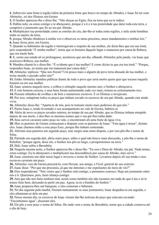 1. Sobreveio uma fome à região (além da primeira fome que houve no tempo de Abraão), e Isaac foi ter com
Abimelec, rei dos filisteus em Gerara.
2. O Senhor apareceu-lhe e disse-lhe: “Não desças ao Egito; fica na terra que eu te indico.
3. Habita nela; eu estou contigo e te abençoarei, porque é a ti e à tua posteridade que darei toda esta terra, e
cumprirei o juramento que fiz ao teu pai Abraão.
4. Multiplicarei tua posteridade como as estrelas do céu, dar-lhe-ei todas estas regiões, e nela serão benditas
todas as nações da terra,
5. porque Abraão obedeceu à minha voz e observou os meus preceitos, meus mandamentos e minhas leis.”
6. Isaac ficou, pois, em Gerara.
7. Quando os habitantes da região o interrogavam a respeito de sua mulher, ele dizia-lhes que era sua irmã,
pois respondendo “É minha mulher”, temia que os homens daquele lugar o matassem por causa de Rebeca,
que era muito bela.
8. E, como sua estada ali se prolongasse, aconteceu que um dia, olhando Abimelec pela janela, viu Isaac que
acariciava Rebeca, sua mulher.
9. Mandou chamá-lo e disse-lhe: “É evidente que é tua mulher! E como dizias tu que era tua irmã.” “Porque,
respondeu Isaac, eu temia que me matassem por causa dela.”
10. Abimelec replicou: “Que nos fizeste? Um pouco mais e alguém do povo teria abusado de tua mulher, e
terias atraído o pecado sobre nós!”
11. Então Abimelec mandou publicar diante de todo o povo que seria morto quem quer que tocasse naquele
homem ou em sua mulher.
12. Isaac semeou naquela terra, e colheu o cêntuplo naquele mesmo ano; o Senhor o abençoava.
13. E este homem cresceu, e seus bens foram aumentando cada vez mais; tornou-se extremamente rico.
14. Possuía rebanhos de ovelhas e de bois e numerosos escravos. E os filisteus o invejavam.
15. Por isso, entupiram todos os poços que tinham cavado os escravos de seu pai Abraão, quando este ainda
vivia.
16. Abimelec disse-lhe: “Aparta-te de nós, pois te tornaste muito mais poderoso do que nós.”
17. Partiu Isaac e, tendo levantado o seu acampamento no vale de Gerara, habitou aí.
18. Abriu de novo os poços cavados outrora, no tempo de seu pai Abraão, que os filisteus tinham entupido
depois de sua morte, e deu-lhes os mesmos nomes que o seu pai lhes tinha dado.
19. Seus servos cavaram outro poço no vale, e encontraram ali uma fonte de água viva.
20. Mas os pastores de Gerara começaram a disputar com os pastores de Isaac: “Esta água é nossa”, diziam
eles. Isaac chamou então a esse poço Esec, porque lho tinham contestado.
21. Abriram seus pastores um segundo poço, mas surgiu uma outra disputa, e por isso pôs-lhe o nome de
Sitna.
22. Partindo em seguida dali, abriu outro poço, sobre o qual não houve mais discussão, e pôs-lhe o nome de
Rehobot, “porque agora, disse ele, o Senhor nos pôs ao largo, e prosperaremos na terra.”
23. Dali, Isaac subiu a Bersabéia.
24. Naquela mesma noite, o Senhor apareceu-lhe e disse-lhe: “Eu sou o Deus de Abraão, teu pai. Nada temas,
estou contigo. Eu te abençoarei e multiplicarei tua descendência por causa de Abraão, meu servo.”
25. Isaac construiu um altar nesse lugar e invocou o nome do Senhor. Levantou depois ali sua tenda e seus
escravos cavaram um poço.
26. Abimelec veio de Gerara procurá-lo, com Ocozat, seu amigo, e Ficol, general do seu exército.
27. Isaac disse: “Por que me procurais, já que me detestais e me expulsastes do meio de vós?”
28. Eles responderam: “Nós vimos que o Senhor está contigo, e pensamos conosco: Haja um juramento entre
nós e ti. Queremos, pois, fazer aliança contigo.
29. Jura que não nos farás nenhum mal, assim como também nós não tocamos em nada do que é teu e só te
temos feito bem, deixando-te partir em paz. Agora, tu és o bendito do Senhor.”
30. Isaac preparou-lhes um banquete, e eles comeram e beberam.
31. No dia seguinte pela manhã, fizeram mutuamente os seus juramentos; Isaac despediu-os em seguida, e
eles afastaram-se dele em paz.
32. Nesse mesmo dia, os escravos de Isaac vieram dar-lhe notícias do poço que estavam cavando:
“Encontramos água”, disseram eles.
33. Ele pôs a esse poço o nome de Sibea. De onde vem o nome de Bersabéia, nome que a cidade conserva até
o dia de hoje.
24
 