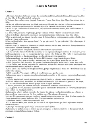 I Livro de Samuel
↑
Capítulo 1
1. Havia em Ramataim-Sofim um homem das montanhas de Efraim, chamado Elcana, filho de Jeroão, filho
de Eliu, filho de Tolu, filho de Suf, o efraimita.
2. Tinha ele duas mulheres, uma chamada Ana e outra Fenena. Esta última tinha filhos; Ana, porém, não os
tinha.
3. Cada ano subia esse homem de sua cidade para adorar o Senhor dos exércitos e oferecer-lhe um sacrifício
em Silo, onde se encontravam os dois filhos de Heli, Ofini e Finéias, sacerdotes do Senhor.
4. Cada vez que Elcana oferecia um sacrifício, dava porções à sua mulher Fenena, bem como aos filhos e
filhas que ela teve;
5. a Ana, porém, dava uma porção dupla, porque a amava, embora o Senhor a tivesse tornado estéril.
6. Sua rival afligia-a duramente, provocando-a a murmurar contra o Senhor que a tinha feito estéril.
7. Isto se repetia cada ano quando ela subia à casa do Senhor; Fenena continuava provocando-a. Então, Ana
punha-se a chorar e não comia.
8. Seu marido dizia-lhe: Ana, por que choras? Por que não comes? Por que estás triste? Não valho eu para ti
como dez filhos?
9. (Desta vez) Ana levantou-se, depois de ter comido e bebido em Silo. Ora, o sacerdote Heli estava sentado
numa cadeira à entrada do templo do Senhor.
10. Ana, profundamente amargurada, orou ao Senhor e chorou copiosamente.
11. E fez um voto, dizendo: Senhor dos exércitos, se vos dignardes olhar para a aflição de vossa serva, e vos
lembrardes de mim; se não vos esquecerdes de vossa escrava e lhe derdes um filho varão, eu o consagrarei ao
Senhor durante todos os dias de sua vida, e a navalha não passará pela sua cabeça.
12. Prolongando ela sua oração diante do Senhor, Heli observava o movimento dos seus lábios.
13. Ana, porém, falava no seu coração, e apenas se moviam os seus lábios, sem se lhe ouvir a voz.
14. Heli, julgando-a ébria, falou-lhe: Até quando estarás tu embriagada? Vai-te e deixa passar o teu vinho.
15. Não é assim, meu Senhor, respondeu ela, eu sou uma mulher aflita: não bebi nem vinho, nem álcool, mas
derramo a minha alma na presença do Senhor.
16. Não tomes a tua escrava por uma pessoa frívola, porque é a grandeza de minha dor e de minha aflição que
me fez falar até aqui.
17. Heli respondeu: Vai em paz, e o Deus de Israel te conceda o que lhe pedes.
18. Encontre a tua serva graça aos teus olhos, ajuntou ela. A mulher se foi, comeu, e o seu rosto não era mais
o mesmo.
19. No dia seguinte pela manhã, prostraram-se diante do Senhor, e voltaram para a sua casa em Ramá.
20. Elcana conheceu Ana, sua mulher, e o Senhor lembrou-se dela. Ana concebeu, e, passado o seu tempo,
deu à luz um filho que chamou Samuel; porque, dizia, eu o pedi ao Senhor.
21. Elcana, seu marido, foi com toda a sua casa para oferecer ao Senhor o sacrifício anual.
22. Ana, porém, não foi, e disse ao seu marido: Quando o menino for desmamado, eu o levarei para apresentá-
lo ao Senhor, e lá ficará para sempre.
23. Faze como achares melhor, respondeu-lhe Elcana; fica até que o tenhas desmamado e que o Senhor se
digne confirmar a sua promessa. Ela ficou e aleitou o seu filho até que o desmamou.
24. Após tê-lo desmamado, tomou-o consigo, e levando também três touros, um efá de farinha e um odre de
vinho, conduziu-o à casa do Senhor em Silo. O menino era ainda muito criança.
25. Imolaram o touro e conduziram o menino a Heli.
26. Ana disse-lhe: Ouve, meu Senhor, por tua vida, eu sou aquela mulher que esteve aqui em tua presença
orando ao Senhor.
27. Eis aqui o menino por quem orei; o Senhor ouviu o meu pedido.
28. Portanto, eu também o dou ao Senhor: ele será consagrado ao Senhor para todos os dias de sua vida. E
prostraram-se naquele lugar diante do Senhor.
Capítulo 2
240
 
