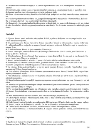 32. Israel estará cumulado da alegria, e tu verás a angústia em tua casa. Não haverá jamais ancião em tua
família!
33. Entretanto, não cortarei todos os teus do meu altar, para que se consumam de inveja os teus olhos e se
desfaleça a tua alma; mas todos os outros morrerão na flor da idade.
34. O que vai acontecer aos teus dois filhos Ofni e Finéias, será para ti um sinal: morrerão ambos no mesmo
dia.
35. Suscitarei para mim um sacerdote fiel, que procederá segundo o meu coração e minha vontade. Edificar-
lhe-ei uma casa durável, e ele andará sempre diante do meu ungido.
36. Os que sobreviverem de tua família irão prostrar-se diante dele por uma moeda de prata ou por um pedaço
de pão, dizendo-lhe: Admiti-me para alguma função sacerdotal, a fim de que eu tenha um bocado de pão para
comer.
Capítulo 3
1. O jovem Samuel servia ao Senhor sob os olhos de Heli. a palavra do Senhor era rara naqueles dias, e as
visões não eram freqüentes.
2. Ora, aconteceu certo dia que Heli estava deitado (seus olhos tinham-se enfraquecido, e ele mal podia ver),
3. e a lâmpada de Deus ainda não se apagara. Samuel repousava no templo do Senhor, onde se encontrava a
arca de Deus.
4. O Senhor chamou Samuel, o qual respondeu: Eis-me aqui.
5. Samuel correu para junto de Heli e disse: Eis-me aqui: chamaste-me. Não te chamei, meu filho, torna a
deitar-te. Ele foi e deitou-se.
6. O Senhor chamou de novo Samuel. Este levantou-se e veio dizer a Heli: Eis-me aqui, tu me chamaste. Eu
não te chamei, meu filho, torna a deitar-te.
7. Samuel ainda não conhecia o Senhor; a palavra do Senhor não lhe tinha sido ainda manifestada.
8. Pela terceira vez o Senhor chamou Samuel, que se levantou e foi ter com Heli: Eis-me aqui, tu me
chamaste. Compreendeu então Heli que era o Senhor quem chamava o menino.
9. Vai e torna a deitar-te, disse-lhe ele, e se ouvires que te chamam de novo, responde: Falai, Senhor; vosso
servo escuta! Voltou Samuel e deitou-se.
10. Veio o Senhor pôs-se junto dele e chamou-o como das outras vezes: Samuel! Samuel! Falai, respondeu o
menino; vosso servo escuta!
11. O Senhor disse a Samuel: Eis que vou fazer uma tal coisa em Israel, que a todo o que a ouvir ficar-lhe-ão
retinindo os ouvidos.
12. Naquele dia cumprirei contra Heli todas as ameaças que pronunciei contra a sua casa. Começarei e irei até
o fim.
13. Anunciei-lhe que eu condenaria para sempre a sua família, por causa dos crimes que ele sabia que os seus
filhos cometiam, e não os corrigiu.
14. Por isso jurei à casa de Heli que a sua culpa jamais seria expiada, nem com sacrifícios nem com oblações.
15. Samuel ficou deitado até pela manhã, quando abriu as portas da casa do Senhor. Ele temia contar a visão a
Heli.
16. Heli, porém chamou-o e disse: Samuel, meu filho! Eis-me aqui, respondeu ele.
17. E Heli: Que te disse ele? Não me ocultes nada. Deus te trate com toda a severidade, se me encobrires algo
de tudo o que ele te disse.
18. Então Samuel contou-lhe tudo, sem nada ocultar. Heli exclamou: O Senhor fará o que lhe parecer melhor.
19. Samuel crescia, e o Senhor estava com ele. Ele não negligenciava nenhuma de suas palavras.
20. Todo o Israel, desde Dã até Bersabéia, reconheceu que Samuel era um profeta do Senhor.
21. E o Senhor continuou a se manifestar em Silo. É ali que o Senhor aparecia a Samuel, descobrindo-lhe sua
palavra.
Capítulo 4
1. A palavra de Samuel foi dirigida a todo o Israel. Israel saiu ao encontro dos filisteus para combatê-los.
Acamparam junto de Eben-Ezer, enquanto os filisteus acampavam em Afec.
242
 