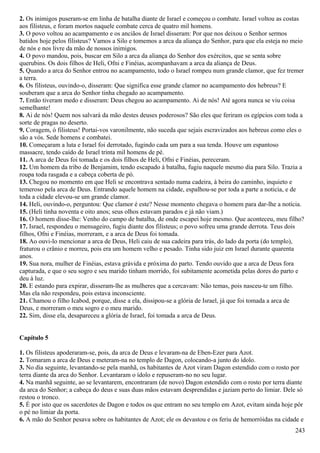 2. Os inimigos puseram-se em linha de batalha diante de Israel e começou o combate. Israel voltou as costas
aos filisteus, e foram mortos naquele combate cerca de quatro mil homens.
3. O povo voltou ao acampamento e os anciãos de Israel disseram: Por que nos deixou o Senhor sermos
batidos hoje pelos filisteus? Vamos a Silo e tomemos a arca da aliança do Senhor, para que ela esteja no meio
de nós e nos livre da mão de nossos inimigos.
4. O povo mandou, pois, buscar em Silo a arca da aliança do Senhor dos exércitos, que se senta sobre
querubins. Os dois filhos de Heli, Ofni e Finéias, acompanhavam a arca da aliança de Deus.
5. Quando a arca do Senhor entrou no acampamento, todo o Israel rompeu num grande clamor, que fez tremer
a terra.
6. Os filisteus, ouvindo-o, disseram: Que significa esse grande clamor no acampamento dos hebreus? E
souberam que a arca do Senhor tinha chegado ao acampamento.
7. Então tiveram medo e disseram: Deus chegou ao acampamento. Ai de nós! Até agora nunca se viu coisa
semelhante!
8. Ai de nós! Quem nos salvará da mão destes deuses poderosos? São eles que feriram os egípcios com toda a
sorte de pragas no deserto.
9. Coragem, ó filisteus! Portai-vos varonilmente, não suceda que sejais escravizados aos hebreus como eles o
são a vós. Sede homens e combatei.
10. Começaram a luta e Israel foi derrotado, fugindo cada um para a sua tenda. Houve um espantoso
massacre, tendo caído de Israel trinta mil homens de pé.
11. A arca de Deus foi tomada e os dois filhos de Heli, Ofni e Finéias, pereceram.
12. Um homem da tribo de Benjamim, tendo escapado à batalha, fugiu naquele mesmo dia para Silo. Trazia a
roupa toda rasgada e a cabeça coberta de pó.
13. Chegou no momento em que Heli se encontrava sentado numa cadeira, à beira do caminho, inquieto e
temeroso pela arca de Deus. Entrando aquele homem na cidade, espalhou-se por toda a parte a noticia, e de
toda a cidade elevou-se um grande clamor.
14. Heli, ouvindo-o, perguntou: Que clamor é este? Nesse momento chegava o homem para dar-lhe a notícia.
15. (Heli tinha noventa e oito anos; seus olhos estavam parados e já não viam.)
16. O homem disse-lhe: Venho do campo de batalha, de onde escapei hoje mesmo. Que aconteceu, meu filho?
17. Israel, respondeu o mensageiro, fugiu diante dos filisteus; o povo sofreu uma grande derrota. Teus dois
filhos, Ofni e Finéias, morreram, e a arca de Deus foi tomada.
18. Ao ouvi-lo mencionar a arca de Deus, Heli caiu de sua cadeira para trás, do lado da porta (do templo),
fraturou o crânio e morreu, pois era um homem velho e pesado. Tinha sido juiz em Israel durante quarenta
anos.
19. Sua nora, mulher de Finéias, estava grávida e próxima do parto. Tendo ouvido que a arca de Deus fora
capturada, e que o seu sogro e seu marido tinham morrido, foi subitamente acometida pelas dores do parto e
deu à luz.
20. E estando para expirar, disseram-lhe as mulheres que a cercavam: Não temas, pois nasceu-te um filho.
Mas ela não respondeu, pois estava inconsciente.
21. Chamou o filho Icabod, porque, disse a ela, dissipou-se a glória de Israel, já que foi tomada a arca de
Deus, e morreram o meu sogro e o meu marido.
22. Sim, disse ela, desapareceu a glória de Israel, foi tomada a arca de Deus.
Capítulo 5
1. Os filisteus apoderaram-se, pois, da arca de Deus e levaram-na de Eben-Ezer para Azot.
2. Tomaram a arca de Deus e meteram-na no templo de Dagon, colocando-a junto do ídolo.
3. No dia seguinte, levantando-se pela manhã, os habitantes de Azot viram Dagon estendido com o rosto por
terra diante da arca do Senhor. Levantaram o ídolo e repuseram-no no seu lugar.
4. Na manhã seguinte, ao se levantarem, encontraram (de novo) Dagon estendido com o rosto por terra diante
da arca do Senhor; a cabeça do deus e suas duas mãos estavam desprendidas e jaziam perto do limiar. Dele só
restou o tronco.
5. É por isto que os sacerdotes de Dagon e todos os que entram no seu templo em Azot, evitam ainda hoje pôr
o pé no limiar da porta.
6. A mão do Senhor pesava sobre os habitantes de Azot; ele os devastou e os feriu de hemorróidas na cidade e
243
 