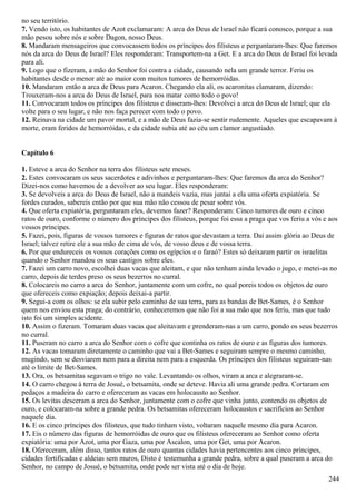 no seu território.
7. Vendo isto, os habitantes de Azot exclamaram: A arca do Deus de Israel não ficará conosco, porque a sua
mão pesou sobre nós e sobre Dagon, nosso Deus.
8. Mandaram mensageiros que convocassem todos os príncipes dos filisteus e perguntaram-lhes: Que faremos
nós da arca do Deus de Israel? Eles responderam: Transportem-na a Get. E a arca do Deus de Israel foi levada
para ali.
9. Logo que o fizeram, a mão do Senhor foi contra a cidade, causando nela um grande terror. Feriu os
habitantes desde o menor até ao maior com muitos tumores de hemorróidas.
10. Mandaram então a arca de Deus para Acaron. Chegando ela ali, os acaronitas clamaram, dizendo:
Trouxeram-nos a arca do Deus de Israel, para nos matar como todo o povo!
11. Convocaram todos os príncipes dos filisteus e disseram-lhes: Devolvei a arca do Deus de Israel; que ela
volte para o seu lugar, e não nos faça perecer com todo o povo.
12. Reinava na cidade um pavor mortal, e a mão de Deus fazia-se sentir rudemente. Aqueles que escapavam à
morte, eram feridos de hemorróidas, e da cidade subia até ao céu um clamor angustiado.
Capítulo 6
1. Esteve a arca do Senhor na terra dos filisteus sete meses.
2. Estes convocaram os seus sacerdotes e adivinhos e perguntaram-lhes: Que faremos da arca do Senhor?
Dizei-nos como havemos de a devolver ao seu lugar. Eles responderam:
3. Se devolveis a arca do Deus de Israel, não a mandeis vazia, mas juntai a ela uma oferta expiatória. Se
fordes curados, sabereis então por que sua mão não cessou de pesar sobre vós.
4. Que oferta expiatória, perguntaram eles, devemos fazer? Responderam: Cinco tumores de ouro e cinco
ratos de ouro, conforme o número dos príncipes dos filisteus, porque foi essa a praga que vos feriu a vós e aos
vossos príncipes.
5. Fazei, pois, figuras de vossos tumores e figuras de ratos que devastam a terra. Dai assim glória ao Deus de
Israel; talvez retire ele a sua mão de cima de vós, de vosso deus e de vossa terra.
6. Por que endureceis os vossos corações como os egípcios e o faraó? Estes só deixaram partir os israelitas
quando o Senhor mandou os seus castigos sobre eles.
7. Fazei um carro novo, escolhei duas vacas que aleitam, e que não tenham ainda levado o jugo, e metei-as no
carro, depois de terdes preso os seus bezerros no curral.
8. Colocareis no carro a arca do Senhor, juntamente com um cofre, no qual poreis todos os objetos de ouro
que ofereceis como expiação; depois deixai-a partir.
9. Segui-a com os olhos: se ela subir pelo caminho de sua terra, para as bandas de Bet-Sames, é o Senhor
quem nos enviou esta praga; do contrário, conheceremos que não foi a sua mão que nos feriu, mas que tudo
isto foi um simples acidente.
10. Assim o fizeram. Tomaram duas vacas que aleitavam e prenderam-nas a um carro, pondo os seus bezerros
no curral.
11. Puseram no carro a arca do Senhor com o cofre que continha os ratos de ouro e as figuras dos tumores.
12. As vacas tomaram diretamente o caminho que vai a Bet-Sames e seguiram sempre o mesmo caminho,
mugindo, sem se desviarem nem para a direita nem para a esquerda. Os príncipes dos filisteus seguiram-nas
até o limite de Bet-Sames.
13. Ora, os betsamitas segavam o trigo no vale. Levantando os olhos, viram a arca e alegraram-se.
14. O carro chegou à terra de Josué, o betsamita, onde se deteve. Havia ali uma grande pedra. Cortaram em
pedaços a madeira do carro e ofereceram as vacas em holocausto ao Senhor.
15. Os levitas desceram a arca do Senhor, juntamente com o cofre que vinha junto, contendo os objetos de
ouro, e colocaram-na sobre a grande pedra. Os betsamitas ofereceram holocaustos e sacrifícios ao Senhor
naquele dia.
16. E os cinco príncipes dos filisteus, que tudo tinham visto, voltaram naquele mesmo dia para Acaron.
17. Eis o número das figuras de hemorróidas de ouro que os filisteus ofereceram ao Senhor como oferta
expiatória: uma por Azot, uma por Gaza, uma por Ascalon, uma por Get, uma por Acaron.
18. Ofereceram, além disso, tantos ratos de ouro quantas cidades havia pertencentes aos cinco príncipes,
cidades fortificadas e aldeias sem muros, Disto é testemunha a grande pedra, sobre a qual puseram a arca do
Senhor, no campo de Josué, o betsamita, onde pode ser vista até o dia de hoje.
244
 