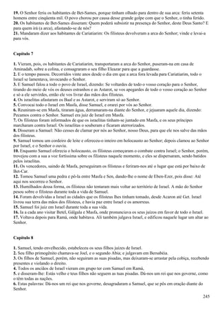 19. O Senhor feriu os habitantes de Bet-Sames, porque tinham olhado para dentro de sua arca: feriu setenta
homens entre cinqüenta mil. O povo chorou por causa desse grande golpe com que o Senhor, o tinha ferido.
20. Os habitantes de Bet-Sames disseram: Quem poderá subsistir na presença do Senhor, deste Deus Santo? E
para quem irá (a arca), afastando-se de nós?
21. Mandaram dizer aos habitantes de Cariatiarim: Os filisteus devolveram a arca do Senhor; vinde e levai-a
para vós.
Capítulo 7
1. Vieram, pois, os habitantes de Cariatiarim, transportaram a arca do Senhor, puseram-na em casa de
Aminadab, sobre a colina, e consagraram o seu filho Eleazar para que a guardasse.
2. E o tempo passou. Decorridos vinte anos desde o dia em que a arca fora levada para Cariatiarim, todo o
Israel se lamentava, invocando o Senhor.
3. E Samuel falou a todo o povo de Israel, dizendo: Se voltardes de todo o vosso coração para o Senhor,
tirando do meio de vós os deuses estranhos e as Astarot, se vos apegardes de todo o vosso coração ao Senhor
e só a ele servirdes, então ele vos livrar das mãos dos filisteus.
4. Os israelitas afastaram os Baal e as Astarot, e serviram só ao Senhor.
5. Convocai todo o Israel em Masfa, disse Samuel, e orarei por vós ao Senhor.
6. Reuniram-se em Masfa, tiraram água, derramaram-na diante do Senhor, e jejuaram aquele dia, dizendo:
Pecamos contra o Senhor. Samuel era juiz de Israel em Masfa.
7. Os filisteus foram informados de que os israelitas tinham-se juntado em Masfa, e os seus príncipes
marcharam contra Israel. Os israelitas o souberam e ficaram aterrorizados.
8. Disseram a Samuel: Não cesses de clamar por nós ao Senhor, nosso Deus, para que ele nos salve das mãos
dos filisteus.
9. Samuel tomou um cordeiro de leite e ofereceu-o inteiro em holocausto ao Senhor; depois clamou ao Senhor
por Israel, e o Senhor o ouviu.
10. Enquanto Samuel oferecia o holocausto, os filisteus começaram o combate contra Israel; o Senhor, porém,
trovejou com a sua a voz fortíssima sobre os filisteus naquele momento, e eles se dispersaram, sendo batidos
pelos israelitas.
11. Os vencedores, saindo de Masfa, perseguiram os filisteus e feriram-nos até o lugar que está por baixo de
Bet-Car.
12. Tomou Samuel uma pedra e pô-la entre Masfa e Sen, dando-lhe o nome de Eben-Ezer, pois disse: Até
aqui nos socorreu o Senhor.
13. Humilhados dessa forma, os filisteus não tentaram mais voltar ao território de Israel. A mão do Senhor
pesou sobre o filisteus durante toda a vida de Samuel.
14. Foram devolvidas a Israel as cidades que os filisteus lhes tinham tomado, desde Acaron até Get. Israel
livrou sua terra das mãos dos filisteus, e havia paz entre Israel e os amorreus.
15. Samuel foi juiz em Israel durante toda a sua vida.
16. Ia a cada ano visitar Betel, Gálgala e Masfa, onde pronunciava os seus juízos em favor de todo o Israel.
17. Voltava depois para Ramá, onde habitava. Ali também julgava Israel, e edificou naquele lugar um altar ao
Senhor.
Capítulo 8
1. Samuel, tendo envelhecido, estabeleceu os seus filhos juízes de Israel.
2. Seu filho primogênito chamava-se Joel, e o segundo Abia; e julgavam em Bersabéia.
3. Os filhos de Samuel, porém, não seguiram as suas pisadas, mas deixaram-se arrastar pela cobiça, recebendo
presentes e violando o direito.
4. Todos os anciãos de Israel vieram em grupo ter com Samuel em Ramá,
5. e disseram-lhe: Estás velho e teus filhos não seguem as tuas pisadas. Dá-nos um rei que nos governe, como
o têm todas as nações.
6. Estas palavras: Dá-nos um rei que nos governe, desagradaram a Samuel, que se pôs em oração diante do
Senhor.
245
 