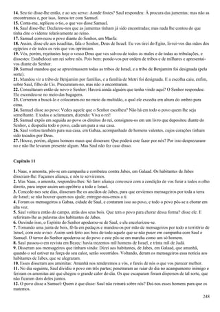 14. Seu tio disse-lhe então, e ao seu servo: Aonde fostes? Saul respondeu: À procura das jumentas; mas não as
encontramos e, por isso, fomos ter com Samuel.
15. Conta-me, replicou o tio, o que vos disse Samuel.
16. Saul disse-lhe: Declarou-nos que as jumentas tinham já sido encontradas; mas nada lhe contou do que
tinha dito o vidente relativamente ao reino.
17. Samuel convocou o povo diante do Senhor, em Masfa:
18. Assim, disse ele aos israelitas, fala o Senhor, Deus de Israel: Eu vos tirei do Egito, livrei-vos das mãos dos
egípcios e de todos os reis que vos oprimiam.
19. Vós, porém, rejeitastes hoje o vosso Deus que vos salvou de todos os males e de todas as tribulações, e
dissestes: Estabelecei um rei sobre nós. Pois bem: ponde-vos por ordem de tribos e de milhares e apresentai-
vos diante do Senhor.
20. Samuel mandou que se aproximassem todas as tribos de Israel, e a tribo de Benjamim foi designada (pela
sorte).
21. Mandou vir a tribo de Benjamim por famílias, e a família de Metri foi designada. E a escolha caiu, enfim,
sobre Saul, filho de Cis. Procuraram-no, mas não o encontraram.
22. Consultaram então de novo o Senhor: Haverá ainda alguém que tenha vindo aqui? O Senhor respondeu:
Ele escondeu-se no meio das bagagens.
23. Correram a buscá-lo e colocaram-no no meio da multidão, a qual ele excedia em altura do ombro para
cima.
24. Samuel disse ao povo: Vedes aquele que o Senhor escolheu? Não há em todo o povo quem lhe seja
semelhante. E todos o aclamaram, dizendo: Viva o rei!
25. Samuel expôs em seguida ao povo os direitos do rei, consignou-os em um livro que depositou diante do
Senhor, e despediu todo o povo, cada um para a sua casa.
26. Saul voltou também para sua casa, em Gabaa, acompanhado de homens valentes, cujos corações tinham
sido tocados por Deus.
27. Houve, porém, alguns homens maus que disseram: Que poderá este fazer por nós? Por isso desprezaram-
no e não lhe levaram presente algum. Mas Saul não fez caso disso.
Capítulo 11
1. Naas, o amonita, pôs-se em campanha e combateu contra Jabes, em Galaad. Os habitantes de Jabes
disseram-lhe: Façamos aliança, e nós te serviremos.
2. Mas Naas, o amonita, respondeu-lhes: Só farei aliança convosco com a condição de vos furar a todos o olho
direito, para impor assim um opróbrio a todo o Israel.
3. Concede-nos sete dias, disseram-lhe os anciãos de Jabes, para que enviemos mensageiros por toda a terra
de Israel; se não houver quem nos ajude, entregar-nos-emos a ti.
4. Foram os mensageiros a Gabaa, cidade de Saul, e contaram isso ao povo, e todo o povo pôs-se a chorar em
alta voz.
5. Saul voltava então do campo, atrás dos seus bois. Que tem o povo para chorar dessa forma? disse ele. E
referiram-lhe as palavras dos habitantes de Jabes.
6. Ouvindo isso, o Espírito do Senhor apoderou-se de Saul, e ele encolerizou-se.
7. Tomando uma junta de bois, fê-la em pedaços e mandou-os por mão de mensageiros por todo o território de
Israel, com este aviso: Assim será feito aos bois de todo aquele que se não puser em campanha com Saul e
Samuel. O terror do Senhor apoderou-se do povo e este pôs-se em marcha como um só homem.
8. Saul passou-o em revista em Bezec: havia trezentos mil homens de Israel, e trinta mil de Judá.
9. Disseram aos mensageiros que tinham vindo: Dizei aos habitantes, de Jabes, em Galaad, que amanhã,
quando o sol estiver na força do seu calor, serão socorridos. Voltando, deram os mensageiros essa notícia aos
habitantes de Jabes, que se alegraram.
10. Esses disseram aos amonitas: Amanhã nos renderemos a vós, e fareis de nós o que vos parecer melhor.
11. No dia seguinte, Saul dividiu o povo em três partes; penetraram ao raiar do dia no acampamento inimigo e
feriram os amonitas até que chegou o grande calor do dia. Os que escaparam foram dispersos de tal sorte, que
não ficaram dois deles juntos.
12. O povo disse a Samuel: Quem é que disse: Saul não reinará sobre nós? Dai-nos esses homens para que os
matemos.
248
 