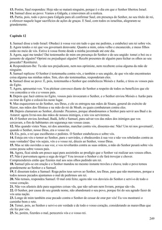 13. Porém, Saul respondeu: Hoje não se matará ninguém, porque é o dia em que o Senhor libertou Israel.
14. Samuel disse ao povo: Vamos a Gálgala, e renovemos ali a realeza.
15. Partiu, pois, todo o povo para Gálgala para ali confirmar Saul, em presença do Senhor, no seu título de rei,
e oferecer naquele lugar sacrifícios de ações de graças. E Saul, com todos os israelitas, alegraram-se
grandemente.
Capítulo 12
1. Samuel disse a todo Israel: Obedeci à vossa voz em tudo o que me pedistes, e estabeleci um rei sobre vós.
2. Agora tendes o rei que vos governará doravante. Quanto a mim, estou velho e encanecido, e meus filhos
estão no meio de vós. Estive à vossa frente desde a minha juventude até este dia.
3. Agora, aqui me tendes! Dai testemunho de mim em presença do Senhor e do seu ungido: tomei o boi ou o
jumento de alguém? Oprimi ou prejudiquei alguém? Recebi presentes de alguém para fechar os olhos ao seu
proceder? Restituirei.
4. Responderam-lhe: Tu não nos prejudicaste, nem nos oprimiste, nem recebeste coisa alguma da mão de
ninguém.
5. Samuel replicou: O Senhor é testemunha contra vós, e também o seu ungido, de que vós não encontrastes
coisa alguma nas minhas mãos. Sim, eles são testemunhas, responderam eles.
6. Samuel disse ao povo: É, pois, testemunha o Senhor que estabeleceu Moisés e Aarão, e tirou os vossos pais
do Egito.
7. Agora, apresentai-vos. Vou pleitear convosco diante do Senhor a respeito de todos os benefícios que ele
vos concedeu a vós e a vossos pais.
8. Depois que Jacó entrou no Egito, vossos pais invocaram o Senhor, e o Senhor enviou Moisés e Aarão para
os tirar do Egito e colocá-los neste lugar.
9. Mas esqueceram-se do Senhor, seu Deus, e ele os entregou nas mãos de Sísara, general do exército de
Hazor, nas mãos dos filisteus e na mão do rei de Moab, os quais combateram contra eles.
10. Depois clamaram ao Senhor, dizendo: Pecamos, porque abandonamos o Senhor para servir aos Baal e às
Astarot: agora livrai-nos das mãos de nossos inimigos, e nós vos serviremos.
11. O Senhor enviou Jerobaal, Badã, Jefté e Samuel, para salvar-vos das mãos dos inimigos que vos
cercavam, a fim de habitantes em segurança nas vossas casas.
12. Mas quando vistes Naas, rei dos amonitas, marchar contra vós, dissestes-me: Não! Um rei nos governará!,
quando o Senhor, nosso Deus, era o vosso rei.
13. Eis, pois, o rei que escolhestes e pedistes. O Senhor estabeleceu-o sobre vós.
14. Esteja em vós o temor ao Senhor, para o servirdes, e obedecerdes à sua voz e não vos rebelardes contra as
suas vontades! Que vós sejais, vós e o vosso rei, dóceis ao Senhor, vosso Deus.
15. Mas se não ouvirdes a sua voz, e vos revoltardes contra as suas ordens, a mão do Senhor pesará sobre vós
como pesou sobre vossos pais.
16. Agora, ficai ainda um pouco aqui para assistirdes ao prodígio que o Senhor vai realizar aos vossos olhos.
17. Não é porventura agora a sega do trigo? Vou invocar o Senhor e ele fará trovejar e chover.
Compreendereis então que fizestes mal aos seus olhos pedindo um rei.
18. Samuel pôs-se em oração e o Senhor mandou no mesmo instante trovões e chuva; todo o povo temeu
grandemente ao Senhor e a Samuel.
19. E disseram todos a Samuel: Roga pelos teus servos ao Senhor, teu Deus, para que não morramos, porque a
todos nossos pecados ajuntamos o mal de pedirmos um rei.
20. Não temais, respondeu Samuel. O mal está feito; agora não vos desvieis do Senhor e servi-o de todo o
vosso coração.
21. Não vos afasteis dele para seguintes coisas vãs, que não salvam nem livram, porque são vãs.
22. O Senhor, por causa do seu grande nome, não abandonará o seu povo, porque foi do seu agrado fazer de
vós uma nação.
23. Longe de mim também esse pecado contra o Senhor de cessar de orar por vós! Eu vos mostrarei o
caminho bom e reto.
24. Temei, pois, ao Senhor e servi-o em verdade e de todo o vosso coração, considerando as maravilhas que
ele fez por vós.
25. Se, porém, fizerdes o mal, perecereis vós e o vosso rei.
249
 