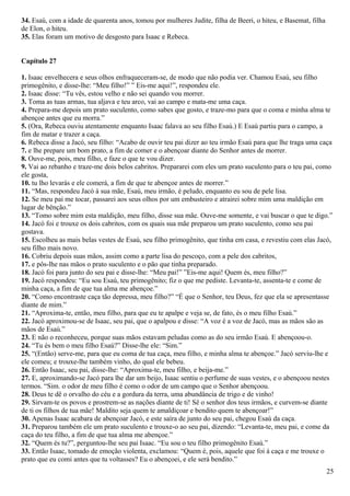 34. Esaú, com a idade de quarenta anos, tomou por mulheres Judite, filha de Beeri, o hiteu, e Basemat, filha
de Elon, o hiteu.
35. Elas foram um motivo de desgosto para Isaac e Rebeca.
Capítulo 27
1. Isaac envelhecera e seus olhos enfraqueceram-se, de modo que não podia ver. Chamou Esaú, seu filho
primogênito, e disse-lhe: “Meu filho!” ” Eis-me aqui!”, respondeu ele.
2. Isaac disse: “Tu vês, estou velho e não sei quando vou morrer.
3. Toma as tuas armas, tua aljava e teu arco, vai ao campo e mata-me uma caça.
4. Prepara-me depois um prato suculento, como sabes que gosto, e traze-mo para que o coma e minha alma te
abençoe antes que eu morra.”
5. (Ora, Rebeca ouviu atentamente enquanto Isaac falava ao seu filho Esaú.) E Esaú partiu para o campo, a
fim de matar e trazer a caça.
6. Rebeca disse a Jacó, seu filho: “Acabo de ouvir teu pai dizer ao teu irmão Esaú para que lhe traga uma caça
7. e lhe prepare um bom prato, a fim de comer e o abençoar diante do Senhor antes de morrer.
8. Ouve-me, pois, meu filho, e faze o que te vou dizer.
9. Vai ao rebanho e traze-me dois belos cabritos. Prepararei com eles um prato suculento para o teu pai, como
ele gosta,
10. tu lho levarás e ele comerá, a fim de que te abençoe antes de morrer.”
11. “Mas, respondeu Jacó à sua mãe, Esaú, meu irmão, é peludo, enquanto eu sou de pele lisa.
12. Se meu pai me tocar, passarei aos seus olhos por um embusteiro e atrairei sobre mim uma maldição em
lugar de bênção.”
13. “Tomo sobre mim esta maldição, meu filho, disse sua mãe. Ouve-me somente, e vai buscar o que te digo.”
14. Jacó foi e trouxe os dois cabritos, com os quais sua mãe preparou um prato suculento, como seu pai
gostava.
15. Escolheu as mais belas vestes de Esaú, seu filho primogênito, que tinha em casa, e revestiu com elas Jacó,
seu filho mais novo.
16. Cobriu depois suas mãos, assim como a parte lisa do pescoço, com a pele dos cabritos,
17. e pôs-lhe nas mãos o prato suculento e o pão que tinha preparado.
18. Jacó foi para junto do seu pai e disse-lhe: “Meu pai!” ”Eis-me aqui! Quem és, meu filho?”
19. Jacó respondeu: “Eu sou Esaú, teu primogênito; fiz o que me pediste. Levanta-te, assenta-te e come de
minha caça, a fim de que tua alma me abençoe.”
20. “Como encontraste caça tão depressa, meu filho?” “É que o Senhor, teu Deus, fez que ela se apresentasse
diante de mim.”
21. “Aproxima-te, então, meu filho, para que eu te apalpe e veja se, de fato, és o meu filho Esaú.”
22. Jacó aproximou-se de Isaac, seu pai, que o apalpou e disse: “A voz é a voz de Jacó, mas as mãos são as
mãos de Esaú.”
23. E não o reconheceu, porque suas mãos estavam peludas como as do seu irmão Esaú. E abençoou-o.
24. “Tu és bem o meu filho Esaú?” Disse-lhe ele: “Sim.”
25. “(Então) serve-me, para que eu coma de tua caça, meu filho, e minha alma te abençoe.” Jacó serviu-lhe e
ele comeu; e trouxe-lhe também vinho, do qual ele bebeu.
26. Então Isaac, seu pai, disse-lhe: “Aproxima-te, meu filho, e beija-me.”
27. E, aproximando-se Jacó para lhe dar um beijo, Isaac sentiu o perfume de suas vestes, e o abençoou nestes
termos. “Sim. o odor de meu filho é como o odor de um campo que o Senhor abençoou.
28. Deus te dê o orvalho do céu e a gordura da terra, uma abundância de trigo e de vinho!
29. Sirvam-te os povos e prostrem-se as nações diante de ti! Sê o senhor dos teus irmãos, e curvem-se diante
de ti os filhos de tua mãe! Maldito seja quem te amaldiçoar e bendito quem te abençoar!”
30. Apenas Isaac acabara de abençoar Jacó, e este saíra de junto do seu pai, chegou Esaú da caça.
31. Preparou também ele um prato suculento e trouxe-o ao seu pai, dizendo: “Levanta-te, meu pai, e come da
caça do teu filho, a fim de que tua alma me abençoe.”
32. “Quem és tu?”, perguntou-lhe seu pai Isaac. “Eu sou o teu filho primogênito Esaú.”
33. Então Isaac, tomado de emoção violenta, exclamou: “Quem é, pois, aquele que foi à caça e me trouxe o
prato que eu comi antes que tu voltasses? Eu o abençoei, e ele será bendito.”
25
 