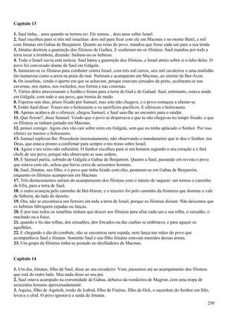 Capítulo 13
1. Saul tinha... anos quando se tornou rei. Ele reinou... dois anos sobre Israel.
2. Saul escolheu para si três mil israelitas: dois mil para ficar com ele em Macmas e no monte Betel, e mil
com Jônatas em Gabaa de Benjamim. Quanto ao resto do povo, mandou que fosse cada um para a sua tenda.
3. Jônatas destruiu a guarnição dos filisteus de Guibea. E souberam-no os filisteus. Saul mandou por toda a
terra tocar a trombeta, dizendo: Saibam-no os hebreus.
4. Todo o Israel ouviu esta notícia: Saul bateu a guarnição dos filisteus, e Israel atraiu sobre si o ódio deles. O
povo foi convocado diante de Saul em Gálgala.
5. Juntaram-se os filisteus para combater contra Israel, com três mil carros, seis mil cavaleiros e uma multidão
tão numerosa como a areia na praia do mar. Partiram e acamparam em Macmas, ao oriente de Bet-Aven.
6. Os israelitas, vendo o aperto em que se achavam, porque estavam cercados de perto, ocultaram-se nas
cavernas, nos matos, nos rochedos, nos fortins e nas cisternas.
7. Vários deles atravessaram o Jordão e foram para a terra de Gad e de Galaad. Saul, entretanto, estava ainda
em Gálgala, com todo o seu povo, que tremia de medo.
8. Esperou sete dias, prazo fixado por Samuel, mas este não chegava, e o povo começou a afastar-se.
9. Então Saul disse: Trazei-me o holocausto e os sacrifícios pacíficos. E ofereceu o holocausto.
10. Apenas acabava de o oferecer, chegou Samuel, e Saul saiu-lhe ao encontro para o saudar.
11. Que fizeste?, disse Samuel. Vendo que o povo se dispersava e que tu não chegavas no tempo fixado, e que
os filisteus se tinham juntado em Macmas,
12. pensei comigo: Agora eles vão cair sobre mim em Gálgala, sem que eu tenha aplacado o Senhor. Por isso
ofereci eu mesmo o holocausto.
13. Samuel replicou-lhe: Procedeste insensatamente, não observando o mandamento que te deu o Senhor, teu
Deus, que estava pronto a confirmar para sempre o teu trono sobre Israel.
14. Agora o teu reino não subsistirá. O Senhor escolheu para si um homem segundo o seu coração e o fará
chefe de seu povo, porque não observaste as suas ordens.
15. E Samuel partiu, subindo de Gálgala a Gabaa de Benjamim. Quanto a Saul, passando em revista o povo
que estava com ele, achou que havia cerca de seiscentos homens.
16. Saul, Jônatas, seu filho, e o povo que tinha ficado com eles, postaram-se em Gabaa de Benjamim,
enquanto os filisteus acampavam em Macmas.
17. Três destacamentos saíram do acampamento dos filisteus com o intuito de saquear: um tomou o caminho
de Efra, para a terra de Saul;
18. o outro avançou pelo caminho de Bet-Horon; e o terceiro foi pelo caminho da fronteira que domina o vale
de Seboim, do lado do deserto.
19. Ora, não se encontrava um ferreiro em toda a terra de Israel, porque os filisteus diziam: Não deixemos que
os hebreus fabriquem espadas ou lanças.
20. E por isso todos os israelitas tinham que descer aos filisteus para afiar cada um a sua relha, o enxadão, o
machado ou a foice,
21. quando o fio das relhas, dos enxadões, dos forcados ou das cunhas se embotava, e para aguçar os
aguilhões.
22. E chegando o dia do combate, não se encontrou nem espada, nem lança nas mãos do povo que
acompanhava Saul e Jônatas. Somente Saul e seu filho Jônatas estavam munidos dessas armas.
23. Um grupo de filisteus tinha-se postado no desfiladeiro de Macmas.
Capítulo 14
1. Um dia, Jônatas, filho de Saul, disse ao seu escudeiro: Vem, passemos até ao acampamento dos filisteus
que está do outro lado. Mas nada disse ao seu pai.
2. Saul estava acampado na extremidade de Gabaa, debaixo da romãzeira de Magron, com uma tropa de
seiscentos homens aproximadamente.
3. Aquias, filho de Aquitob, irmão de lcabod, filho de Finéias, filho de Heli, o sacerdote do Senhor em Silo,
levava o efod. O povo ignorava a saída de Jônatas.
250
 