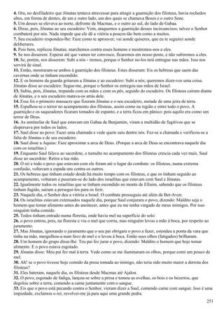 4. Ora, no desfiladeiro que Jônatas tentava atravessar para atingir a guarnição dos filisteus, havia rochedos
altos, em forma de dentes, de um e outro lado, um dos quais se chamava Boses e o outro Sene.
5. Um desses se elevava ao norte, defronte de Macmas, e o outro ao sul, do lado de Gabaa.
6. Disse, pois, Jônatas ao seu escudeiro: Vem, ataquemos a guarnição desses incircuncisos; talvez o Senhor
combaterá por nós. Nada impede que ele dê a vitória a poucos tão bem como a muitos.
7. Seu escudeiro respondeu-lhe: Faze como te aprouver; vai aonde quiseres, que eu te seguirei aonde
deliberares.
8. Pois bem, replicou Jônatas; marchemos contra esses homens e mostremos-nos a eles.
9. Se nos disserem: Esperai até que vamos ter convosco, ficaremos em nosso posto, e não subiremos a eles.
10. Se, porém, nos disserem: Subi a nós - iremos, porque o Senhor no-los terá entregue nas mãos. Isso nos
servirá de sinal.
11. Então, mostraram-se ambos à guarnição dos filisteus. Estes disseram: Eis os hebreus que saem das
cavernas onde se tinham escondido.
12. E os homens da guarda gritaram a Jônatas e ao escudeiro: Subi a nós; queremos dizer-vos uma coisa.
Jônatas disse ao escudeiro: Segue-me, porque o Senhor os entregou nas mãos de Israel.
13. Subiu, pois, Jônatas, trepando com as mãos e com os pés, seguido do escudeiro. Os filisteus caíram diante
de Jônatas, e o seu escudeiro matava-os atrás dele.
14. Esse foi o primeiro massacre que fizeram Jônatas e o seu escudeiro, metade de uma jeira de terra.
15. Espalhou-se o terror no acampamento dos filisteus, assim como na região e entre todo o povo. A
guarnição e os saqueadores ficaram tomados de espanto, e a terra ficou em pânico: pois aquilo era como um
terror de Deus.
16. As sentinelas de Saul que estavam em Gabaa de Benjamim, viram a multidão de fugitivos que se
dispersava por todos os lados.
17. Saul disse ao povo: Fazei uma chamada e vede quem saiu dentre nós. Fez-se a chamada e verificou-se a
falta de Jônatas e de seu escudeiro.
18. Saul disse a Aquias: Faze aproximar a arca de Deus. (Porque a arca de Deus se encontrava naquele dia
com os israelitas.)
19. Enquanto Saul falava ao sacerdote, o tumulto no acampamento dos filisteus crescia cada vez mais. Saul
disse ao sacerdote: Retira a tua mão.
20. O rei e todo o povo que estavam com ele foram até o lugar do combate: os filisteus, numa extrema
confusão, voltavam a espada uns contra os outros.
21. Os hebreus que tinham estado desde há muito tempo com os filisteus, e que os tinham seguido ao
acampamento, voltaram e puseram-se do lado dos israelitas que estavam com Saul e Jônatas.
22. Igualmente todos os israelitas que se tinham escondido no monte de Efraim, sabendo que os filisteus
tinham fugido, saíram a persegui-los para os ferir.
23. Naquele dia, o Senhor deu a vitória a Israel. O combate prosseguiu até além de Bet-Aven.
24. Os israelitas estavam extenuados naquele dia, porque Saul conjurara o povo, dizendo: Maldito seja o
homem que tomar alimento antes do anoitecer, antes que eu me tenha vingado de meus inimigos. Por isso
ninguém tinha comido.
25. Todos tinham entrado numa floresta, onde havia mel na superfície do solo.
26. o povo entrou, pois, na floresta e viu o mel que corria, mas ninguém levou a mão à boca, por respeito ao
juramento.
27. Mas Jônatas, ignorando o juramento que o seu pai obrigara o povo a fazer, estendeu a ponta da vara que
tinha na mão, mergulhou-a num favo de mel e o levou à boca. Então seus olhos (fatigados) brilharam.
28. Um homem do grupo disse-lhe: Teu pai fez jurar o povo, dizendo: Maldito o homem que hoje tomar
alimento. E o povo estava esgotado.
29. Jônatas disse: Meu pai fez mal à terra. Vede como se me iluminaram os olhos, porque comi um pouco de
mel.
30. Ah! se o povo tivesse hoje comido da presa tomada ao inimigo, não teria sido muito maior a derrota dos
filisteus?
31. Eles bateram, naquele dia, os filisteus desde Macmas até Ajalon.
32. O povo, esgotado de fadiga, lançou-se sobre a presa e tomou as ovelhas, os bois e os bezerros, que
degolou sobre a terra, comendo a carne juntamente com o sangue.
33. Eis que o povo está pecando contra o Senhor, vieram dizer a Saul, comendo carne com sangue. Isso é uma
impiedade, exclamou o rei; revolvei-me já para aqui uma grande pedra.
251
 