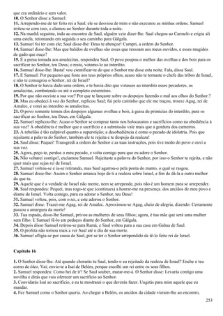 que era ordinário e sem valor.
10. O Senhor disse a Samuel:
11. Arrependo-me de ter feito rei a Saul; ele se desviou de mim e não executou as minhas ordens. Samuel
irritou-se com isso, e clamou ao Senhor durante toda a noite.
12. Na manhã seguinte, indo ao encontro de Saul, alguém veio dizer-lhe: Saul chegou ao Carmelo e erigiu ali
uma estela, retomando em seguida o seu caminho para Gálgala.
13. Samuel foi ter com ele; Saul disse-lhe: Deus te abençoe! Cumpri, a ordem do Senhor.
14. Samuel disse-lhe: Mas que balidos de ovelhas são esses que ressoam aos meus ouvidos, e esses mugidos
de gado que ouço?
15. É a presa tomada aos amalecitas, respondeu Saul. O povo poupou o melhor das ovelhas e dos bois para os
sacrificar ao Senhor, teu Deus; o resto, votamo-lo ao interdito.
16. Samuel disse-lhe: Basta! vou cientificar-te do que o Senhor me disse esta noite. Fala, disse Saul.
17. E Samuel: Por pequeno que foste aos teus próprios olhos, acaso não te tornaste o chefe das tribos de Israel,
e não te consagrou o Senhor, rei de Israel?
18. O Senhor te havia dado uma ordem, e te havia dito que votasses ao interdito esses pecadores, os
amalecitas, combatendo-os até o completo extermínio.
19. Por que não ouviste a sua voz? Por que te lançaste sobre os despojos fazendo o mal aos olhos do Senhor.?
20. Mas eu obedeci à voz do Senhor, replicou Saul; fui pelo caminho que ele me traçou, trouxe Agag, rei de
Amalec, e votei ao interdito os amalecitas.
21. O povo somente tomou dos despojos algumas ovelhas e bois, à guisa de primícias do interdito, para os
sacrificar ao Senhor, teu Deus, em Gálgala.
22. Samuel replicou-lhe: Acaso o Senhor se compraz tanto nos holocaustos e sacrifícios como na obediência à
sua voz? A obediência é melhor que o sacrifício e a submissão vale mais que a gordura dos carneiros.
23. A rebelião é tão culpável quanto a superstição; a desobediência é como o pecado de idolatria. Pois que
rejeitaste a palavra do Senhor, também ele te rejeita e te despoja da realeza!
24. Saul disse: Pequei! Transgredi a ordem do Senhor e as tuas instruções, pois tive medo do povo e ouvi a
sua voz.
25. Agora, peço-te, perdoa o meu pecado, e volta comigo para que eu adore o Senhor.
26. Não voltarei contigo!, exclamou Samuel. Rejeitaste a palavra do Senhor, por isso o Senhor te rejeita, e não
quer mais que sejas rei de Israel.
27. Samuel voltou-se e ia-se retirando, mas Saul agarrou-o pela ponta do manto, o qual se rasgou.
28. Samuel disse-lhe: Assim o Senhor arranca hoje de ti a realeza sobre Israel, a fim de dá-la a outro melhor
do que tu.
29. Aquele que é a verdade de Israel não mente, nem se arrepende, pois não é um homem para se arrepender.
30. Saul respondeu: Pequei, mas rogo-te que (continues) a honrar-me na presença. dos anciãos de meu povo e
diante de Israel. Volta comigo, para eu adorar o Senhor, teu Deus!
31. Samuel voltou, pois, com o rei, e este adorou o Senhor.
32. Samuel disse: Trazei-me Agag, rei de Amalec. Aproximou-se Agag, cheio de alegria, dizendo: Certamente
passou a amargura da morte!
33. Tua espada, disse-lhe Samuel, privou as mulheres de seus filhos; agora, é tua mãe que será uma mulher
sem filho. E Samuel fê-lo em pedaços diante do Senhor, em Gálgala.
34. Depois disso Samuel retirou-se para Ramá, e Saul voltou para a sua casa em Gabaa de Saul.
35. O profeta não tornou mais a ver Saul até o dia de sua morte.
36. Samuel afligia-se por causa de Saul, por se ter o Senhor arrependido de tê-lo feito rei de Israel.
Capítulo 16
1. O Senhor disse-lhe: Até quando chorarás tu Saul, tendo-o eu rejeitado da realeza de Israel? Enche o teu
corno de óleo. Vai; envio-te a Isaí de Belém, porque escolhi um rei entre os seus filhos.
2. Samuel respondeu: Como hei de ir? Se Saul souber, matar-me-á. O Senhor disse: Levarás contigo uma
novilha e dirás que vais oferecer um sacrifício ao Senhor.
3. Convidarás Isaí ao sacrifício, e eu te mostrarei o que deverás fazer. Ungirás para mim aquele que eu
mandar.
4. Fez Samuel como o Senhor queria. Ao chegar a Belém, os anciãos da cidade vieram-lhe ao encontro,
253
 