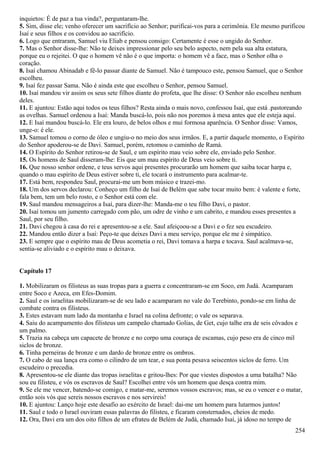 inquietos: É de paz a tua vinda?, perguntaram-lhe.
5. Sim, disse ele; venho oferecer um sacrifício ao Senhor; purificai-vos para a cerimônia. Ele mesmo purificou
Isaí e seus filhos e os convidou ao sacrifício.
6. Logo que entraram, Samuel viu Eliab e pensou consigo: Certamente é esse o ungido do Senhor.
7. Mas o Senhor disse-lhe: Não te deixes impressionar pelo seu belo aspecto, nem pela sua alta estatura,
porque eu o rejeitei. O que o homem vê não é o que importa: o homem vê a face, mas o Senhor olha o
coração.
8. Isaí chamou Abinadab e fê-lo passar diante de Samuel. Não é tampouco este, pensou Samuel, que o Senhor
escolheu.
9. Isaí fez passar Sama. Não é ainda este que escolheu o Senhor, pensou Samuel.
10. Isaí mandou vir assim os seus sete filhos diante do profeta, que lhe disse: O Senhor não escolheu nenhum
deles.
11. E ajuntou: Estão aqui todos os teus filhos? Resta ainda o mais novo, confessou Isaí, que está .pastoreando
as ovelhas. Samuel ordenou a Isaí: Manda buscá-lo, pois não nos poremos à mesa antes que ele esteja aqui.
12. E Isaí mandou buscá-lo. Ele era louro, de belos olhos e mui formosa aparência. O Senhor disse: Vamos,
unge-o: é ele.
13. Samuel tomou o corno de óleo e ungiu-o no meio dos seus irmãos. E, a partir daquele momento, o Espírito
do Senhor apoderou-se de Davi. Samuel, porém, retomou o caminho de Ramá.
14. O Espírito do Senhor retirou-se de Saul, e um espírito mau veio sobre ele, enviado pelo Senhor.
15. Os homens de Saul disseram-lhe: Eis que um mau espírito de Deus veio sobre ti.
16. Que nosso senhor ordene, e teus servos aqui presentes procurarão um homem que saiba tocar harpa e,
quando o mau espírito de Deus estiver sobre ti, ele tocará o instrumento para acalmar-te.
17. Está bem, respondeu Saul, procurai-me um bom músico e trazei-mo.
18. Um dos servos declarou: Conheço um filho de Isaí de Belém que sabe tocar muito bem: é valente e forte,
fala bem, tem um belo rosto, e o Senhor está com ele.
19. Saul mandou mensageiros a Isaí, para dizer-lhe: Manda-me o teu filho Davi, o pastor.
20. Isaí tomou um jumento carregado com pão, um odre de vinho e um cabrito, e mandou esses presentes a
Saul, por seu filho.
21. Davi chegou à casa do rei e apresentou-se a ele. Saul afeiçoou-se a Davi e o fez seu escudeiro.
22. Mandou então dizer a Isaí: Peço-te que deixes Davi a meu serviço, porque ele me é simpático.
23. E sempre que o espírito mau de Deus acometia o rei, Davi tomava a harpa e tocava. Saul acalmava-se,
sentia-se aliviado e o espírito mau o deixava.
Capítulo 17
1. Mobilizaram os filisteus as suas tropas para a guerra e concentraram-se em Soco, em Judá. Acamparam
entre Soco e Azeca, em Efes-Domim.
2. Saul e os israelitas mobilizaram-se de seu lado e acamparam no vale do Terebinto, pondo-se em linha de
combate contra os filisteus.
3. Estes estavam num lado da montanha e Israel na colina defronte; o vale os separava.
4. Saiu do acampamento dos filisteus um campeão chamado Golias, de Get, cujo talhe era de seis côvados e
um palmo.
5. Trazia na cabeça um capacete de bronze e no corpo uma couraça de escamas, cujo peso era de cinco mil
siclos de bronze.
6. Tinha perneiras de bronze e um dardo de bronze entre os ombros.
7. O cabo de sua lança era como o cilindro de um tear, e sua ponta pesava seiscentos siclos de ferro. Um
escudeiro o precedia.
8. Apresentou-se ele diante das tropas israelitas e gritou-lhes: Por que viestes dispostos a uma batalha? Não
sou eu filisteu, e vós os escravos de Saul? Escolhei entre vós um homem que desça contra mim.
9. Se ele me vencer, batendo-se comigo, e matar-me, seremos vossos escravos; mas, se eu o vencer e o matar,
então sois vós que sereis nossos escravos e nos servireis!
10. E ajuntou: Lanço hoje este desafio ao exército de Israel: dai-me um homem para lutarmos juntos!
11. Saul e todo o Israel ouviram essas palavras do filisteu, e ficaram consternados, cheios de medo.
12. Ora, Davi era um dos oito filhos de um efrateu de Belém de Judá, chamado Isaí, já idoso no tempo de
254
 