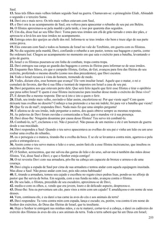 Saul.
13. Seus três filhos mais velhos tinham seguido Saul na guerra. Chamavam-se: o primogênito Eliab, Abinadab
o segundo e o terceiro Sama.
14. Davi era o mais novo. Os três mais velhos estavam com Saul,
15. e Davi ora ia ao acampamento de Saul, ora voltava para apascentar o rebanho de seu pai em Belém.
16. O filisteu aproximava-se pela manhã e pela tarde, e isso por quarenta dias seguidos.
17. Um dia, disse Isaí ao seu filho Davi: Toma para teus irmãos um efá de grão torrado e estes dez pães, e
apressa-te a levá-los aos teus irmãos no acampamento.
18. Entrega estes dez queijos ao chefe dos mil. Informa-te se teus irmãos vão bem e traze algo de sua parte
como prova.
19. Eles estavam com Saul e todos os homens de Israel no vale do Terebinto, em guerra com os filisteus.
20. No dia seguinte pela manhã, Davi, confiando o rebanho a um pastor, tomou sua bagagem e partiu, como
lhe ordenara Isaí. Chegou ao acampamento no momento em que saía o exército para a batalha, levantando o
grito de guerra.
21. Israel e os filisteus puseram-se em linha de combate, tropa contra tropa.
22. Davi entregou sua carga ao guarda das bagagens e correu às fileiras para informar-se de seus irmãos.
23. Enquanto lhes falava, eis que o campeão filisteu, Golias, de Get, avançou para fora das fileiras do seu
exército, proferindo o mesmo desafio (como nos dias precedentes), que Davi escutou.
24. Todo o Israel recuava à vista do homem, tremendo de medo.
25. Vedes, diziam eles, esse homem que avança? Ele vem insultar Israel. Aquele que o matar, o rei o
cumulará de favores, dar-lhe-á sua filha e isentará de impostos em Israel a casa de seu pai.
26. Davi perguntou aos que estavam perto dele: Que será feito àquele que ferir esse filisteu e tirar o opróbrio
que pesa sobre Israel? E quem é esse filisteu incircunciso para insultar desse modo o exército do Deus vivo?
27. E deram-lhe a mesma resposta: Dar-se-á isto e isto a quem o ferir.
28. Eliab, seu irmão mais velho, ouvindo-o falar assim, encolerizou-se: Por que vieste aqui? Com quem
deixaste tuas ovelhas no deserto? Conheço a tua pretensão e a tua má índole; foi para ver a batalha que vieste!
29. Que fiz eu de mal?, respondeu Davi. Nada mais fiz que uma simples pergunta!
30. E afastou-se de seu irmão, indo perguntar a outros, dos quais obteve sempre as mesmas respostas.
31. As palavras de Davi foram ouvidas e comunicadas a Saul, que o mandou vir à sua presença.
32. Davi disse-lhe: Ninguém desanime por causa desse filisteu! Teu servo irá combatê-lo.
33. Combatê-lo, tu?!, exclamou o rei. Não é possível. Não passas de um menino e ele é um homem de guerra
desde a sua mocidade.
34. Davi respondeu a Saul: Quando o teu servo apascentava as ovelhas do seu pai e vinha um leão ou um urso
roubar uma ovelha do rebanho,
35. eu o perseguia e o matava, tirando-lhe a ovelha da boca. E se ele se levantava contra mim, agarrava-o pela
goela e estrangulava-o.
36. Assim como o teu servo matou o leão e o urso, assim fará ele a esse filisteu incircunciso, que insultou os
exércitos do Deus vivo.
37. O Senhor, acrescentou, que me salvou das garras do leão e do urso, salvar-me-á também das mãos desse
filisteu. Vai, disse Saul a Davi; e que o Senhor esteja contigo!
38. O rei revestiu Davi com sua armadura, pôs-lhe na cabeça um capacete de bronze e armou-o de uma
couraça.
39. Davi cingiu a espada de Saul por cima de sua armadura e tentou andar com aquela equipagem inusitada.
Mas disse a Saul: Não posso andar com isso, pois não estou habituado!
40. E, tirando a armadura, tomou seu cajado e escolheu no regato cinco pedras lisas, pondo-as no alforje de
pastor que lhe servia de bolsa. Em seguida, com a sua funda na mão, avançou contra o filisteu.
41. De seu lado, o filisteu, precedido de seu escudeiro, aproximou-se de Davi,
42. mediu-o com os olhos, e, vendo que era jovem, louro e de delicado aspecto, desprezou-o.
43. Disse-lhe: Sou eu porventura um cão, para vires a mim com um cajado? E amaldiçoou-o em nome de seus
deuses.
44. Vem, continuou ele, e eu darei a tua carne às aves do céu e aos animais da terra!
45. Davi respondeu: Tu vens contra mim com espada, lança e escudo; eu, porém, vou contra ti em nome do
Senhor dos exércitos, do Deus das fileiras de Israel, que tu insultaste.
46. Hoje o Senhor te entregará nas minhas mãos, e eu te matarei, cortar-te-ei a cabeça, e darei os cadáveres do
exército dos filisteus às aves do céu e aos animais da terra. Toda a terra saberá que há um Deus em Israel;
255
 