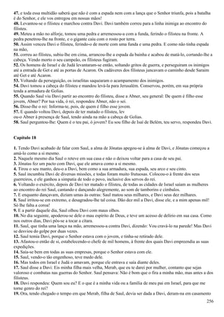47. e toda essa multidão saberá que não é com a espada nem com a lança que o Senhor triunfa, pois a batalha
é do Senhor, e ele vos entregou em nossas mãos!
48. Levantou-se o filisteu e marchou contra Davi. Davi também correu para a linha inimiga ao encontro do
filisteu.
49. Meteu a mão no alforje, tomou uma pedra e arremessou-a com a funda, ferindo o filisteu na fronte. A
pedra penetrou-lhe na fronte, e o gigante caiu com o rosto por terra.
50. Assim venceu Davi o filisteu, ferindo-o de morte com uma funda e uma pedra. E como não tinha espada
na mão,
51. correu ao filisteu, subiu-lhe em cima, arrancou-lhe a espada da bainha e acabou de matá-lo, cortando-lhe a
cabeça. Vendo morto o seu campeão, os filisteus fugiram.
52. Os homens de Israel e de Judá levantaram-se então, soltando gritos de guerra, e perseguiram os inimigos
até a entrada de Get e até as portas de Acaron. Os cadáveres dos filisteus juncavam o caminho desde Saraim
até Get e até Acaron.
53. Voltando da perseguição, os israelitas saquearam o acampamento dos inimigos.
54. Davi tomou a cabeça do filisteu e mandou levá-la para Jerusalém. Conservou, porém, em sua própria
tenda a armadura de Golias.
55. Quando Saul viu Davi partir ao encontro do filisteu, disse a Abner, seu general: De quem é filho esse
jovem, Abner? Por tua vida, ó rei, respondeu Abner, não o sei.
56. Disse-lhe o rei: Informa-te, pois, de quem é filho esse jovem.
57. E quando voltou Davi, depois de ter matado o filisteu, lev
ou-o Abner à presença de Saul, tendo ainda na mão a cabeça de Golias.
58. Saul perguntou-lhe: Quem é o teu pai, ó jovem? Eu sou filho de Isaí de Belém, teu servo, respondeu Davi.
Capítulo 18
1. Tendo Davi acabado de falar com Saul, a alma de Jônatas apegou-se à alma de Davi, e Jônatas começou a
amá-lo como a si mesmo.
2. Naquele mesmo dia Saul o reteve em sua casa e não o deixou voltar para a casa de seu pai.
3. Jônatas fez um pacto com Davi, que ele amava como a si mesmo.
4. Tirou o seu manto, deu-o a Davi, bem como a sua armadura, sua espada, seu arco e seu cinto.
5. Saul incumbiu Davi de diversas missões, e todas foram muito frutuosas. Colocou-o à frente dos seus
guerreiros, e ele ganhou a simpatia de todo o povo, inclusive dos servos do rei.
6. Voltando o exército, depois de Davi ter matado o filisteu, de todas as cidades de Israel saíam as mulheres
ao encontro do rei Saul, cantando e dançando alegremente, ao som de tamborins e címbalos.
7. E enquanto dançavam, diziam umas às outras: Saul matou seus milhares, e Davi seus dez milhares.
8. Saul irritou-se em extremo, e desagradou-lhe tal coisa. Dão dez mil a Davi, disse ele, e a mim apenas mil!
Só lhe falta a coroa!
9. E a partir daquele dia, Saul olhou Davi com maus olhos.
10. No dia seguinte, apoderou-se dele o mau espírito de Deus, e teve um acesso de delírio em sua casa. Como
nos outros dias, Davi pôs-se a tocar a cítara.
11. Saul, que tinha uma lança na mão, arremessou-a contra Davi, dizendo: Vou cravá-lo na parede! Mas Davi
se desviou do golpe por duas vezes.
12. Saul temia Davi, porque o Senhor estava com o jovem, e tinha-se retirado dele.
13. Afastou-o então de si, estabelecendo-o chefe de mil homens, à frente dos quais Davi empreendia as suas
expedições.
14. Saía-se bem em todas as suas empresas, porque o Senhor estava com ele.
15. Saul, vendo-o tão engenhoso, teve medo dele.
16. Mas todos em Israel e Judá o amavam, porque ele entrava e saía diante deles.
17. Saul disse a Davi: Eis minha filha mais velha, Merab, que eu te darei por mulher, contanto que sejas
valoroso e combatas nas guerras do Senhor. Saul pensava: Não é bom que o fira a minha mão, mas antes a dos
filisteus.
18. Davi respondeu: Quem sou eu? E o que é a minha vida ou a família de meu pai em Israel, para que me
torne genro do rei?
19. Ora, tendo chegado o tempo em que Merab, filha de Saul, devia ser dada a Davi, deram-na em casamento
256
 