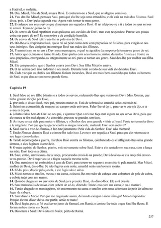 a Hadriel, o molatita.
20. Ora, Micol, filha de Saul, amava Davi. E contaram-no a Saul, que se alegrou com isso.
21. Vou dar-lhe Micol, pensava Saul, para que ela lhe seja uma armadilha, e ele caia na mão dos filisteus. Saul
disse, pois, a Davi pela segunda vez: Agora vais tornar-te meu genro.
22. E ordenou aos seus servos que dissessem em segredo a Davi: O rei afeiçoou-se a ti e todos os seus servos
te amam. Torna-te genro do rei.
23. Os servos de Saul repetiram essas palavras aos ouvidos de Davi, mas este respondeu: Parece-vos pouca
coisa ser genro do rei? Eu sou pobre e de condição humilde.
24. Os servos de Saul referiram-lhe as palavras de Davi.
25. Dir-lhe-eis, respondeu Saul, que o rei só pede como dote cem prepúcios de filisteus, para vingar-se dos
seus inimigos. Seu desígnio era entregar Davi nas mãos dos filisteus.
26. Transmitiram os servos a Davi essa mensagem, o qual se agradou da proposta de tornar-se genro do rei.
27. Antes que expirasse o termo fixado, Davi partiu com seus homens; matou duzentos filisteus e trouxe os
seus prepúcios, entregando-os integralmente ao rei, para se tornar seu genro. Saul deu-lhe por mulher sua filha
Micol.
28. Ele compreendeu que o Senhor estava com Davi. Sua filha Micol o amava.
29. O rei sentiu com isso redobrar o seu medo. Durante todo o resto de sua vida ele detestou Davi.
30. Cada vez que os chefes dos filisteus faziam incursões, Davi era mais bem-sucedido que todos os homens
de Saul, o que deu ao seu nome grande fama.
Capítulo 19
1. Saul falou ao seu filho Jônatas e a todos os servos, ordenando-lhes que matassem Davi. Mas Jônatas, que
tinha grande afeição por Davi,
2. preveniu-o disso: Saul, meu pai, procura matar-te. Está de sobreaviso amanhã cedo; esconde-te.
3. Sairei em companhia de meu pai ao campo onde estiveres. Falar-lhe-ei de ti, para ver o que ele diz, e te
avisarei depois.
4. Jônatas falou bem de Davi ao seu pai, e ajuntou: Que o rei não faça mal algum ao seu servo Davi, pois que
ele nunca te fez mal algum. Ao contrário, prestou-te grandes serviços.
5. Arriscou a sua vida para matar o filisteu, e o Senhor deu uma grande vitória a Israel. Foste testemunha disso
e te alegraste. Por que queres pecar contra o sangue inocente, matando Davi sem motivo?
6. Saul ouviu a voz de Jônatas, e fez este juramento: Pela vida do Senhor, Davi não morrerá!
7. Então Jônatas chamou Davi e contou-lhe tudo isso. Levou-o em seguida a Saul, para que ele retomasse o
seu lugar como dantes.
8. Tendo recomeçado a guerra, marchou Davi contra os filisteus, combatendo-os e infligindo-lhes uma grande
derrota, e eles fugiram diante dele.
9. O mau espírito do Senhor, porém, veio novamente sobre Saul. Estava ele sentado em sua casa, com a lança
na mão; Davi tocava a cítara.
10. Saul, então, arremessou-lhe a lança, procurando cravá-lo na parede; Davi desviou-se e a lança foi cravar-
se na parede. Davi esquivou-se e fugiu naquela mesma noite.
11. Ora, mandou o rei emissários à casa de Davi, para terem-no seguro e assassiná-lo pela manhã. Mas Micol,
mulher de Davi, disse-lhe: Se não fugires esta noite, amanhã serás um homem morto.
12. Fê-lo, pois, descer pela janela, e ele fugiu são e salvo.
13. Micol tomou o terafim, meteu-o na cama, colocou-lhe em redor da cabeça uma cobertura de pele de cabra,
e cobriu tudo com um manto.
14. Quando chegaram os enviados de Saul para prender Davi, ela disse-lhes: Ele está doente.
15. Saul mandou-os de novo, com ordem de vê-lo, dizendo: Trazei-mo com sua cama, e eu o matarei.
16. Tendo chegado os mensageiros, só encontraram na cama o terafim com uma cobertura de pele de cabra no
lugar da cabeça.
17. Saul disse a Micol: Por que me enganaste assim, deixando escapar o meu inimigo? Micol respondeu:
Porque ele me disse: deixa-me partir, senão te mato!
18. Davi fugiu, pois, e foi ocultar-se junto de Samuel, em Ramá; e contou-lhe tudo o que Saul lhe fizera. E
foram ambos morar em Naiot.
19. Disseram a Saul: Davi está em Naiot, perto de Ramá.
257
 