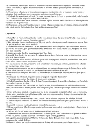 20. Saul mandou homens para prendê-lo, mas quando viram a comunidade dos profetas em delírio, tendo
Samuel à sua frente, o espírito de Deus veio sobre os enviados de Saul que começaram, também eles, a
profetizar.
21. Contaram-no a Saul, que enviou outros mensageiros, mas também estes se puseram a cantar como os
primeiros. Saul mandou um terceiro grupo, os quais também profetizaram.
22. Então ele foi pessoalmente a Ramá. Chegando à grande cisterna de Soco, perguntou: Onde estão Samuel e
Davi? Estão em Naiot, responderam-lhe, perto de Ramá.
23. Mas, no caminho para Naiot, assaltou-o também o espírito de Deus, e Saul foi tomado de transes por todo
o caminho até chegar a Naiot.
24. Despiu suas vestes, profetizando diante de Samuel e ficou assim despido, prostrado por terra durante todo
o dia e toda a noite. Daí o ditado: Está Saul também entre os profetas?
Capítulo 20
1. Partiu Davi de Naiot, perto de Ramá e veio ter com Jônatas. Disse-lhe: Que fiz eu? Qual é o meu crime, e
que mal fiz ao teu pai, para que ele queira matar-me?
2. Não, respondeu Jônatas, tu não morrerás! Meu pai não faz coisa alguma, grande ou pequena, sem me dizer.
Por que me ocultaria isso? Não é possível!
3. Mas Davi insistiu com juramento: Teu pai bem sabe que eu te sou simpático, e por isso deve ter pensado:
que Jônatas não o saiba, para que não se entristeça demasiado. Por Deus e pela tua vida, há apenas um passo
entre mim e a morte!
4. Jônatas respondeu-lhe: Que queres que eu faça? Eu o farei.
5. Amanhã, disse Davi, é lua nova, e eu devia jantar à mesa do rei. Deixa-me partir; ocultar-me-ei no campo
até a tarde do terceiro dia.
6. Se teu pai notar minha ausência, dir-lhe-ás que te pedi licença para ir até Belém, minha cidade natal, onde
toda a minha família oferece um sacrifício anual.
7. Se ele disser que está bem, o teu servo nada terá a temer; mas se ele, ao contrário, se irritar, fica sabendo
que ele decretou a minha perda.
8. Mostra-te amigo para com teu servo, pois que fizeste um pacto comigo em nome do Senhor. Se eu tenho
alguma culpa, mata-me tu mesmo; por que fazer-me comparecer diante do teu pai?
9. Jônatas disse-lhe: Longe de ti tal coisa! Se eu souber que de fato meu pai resolveu perder-te, juro que te
avisarei.
10. Mas quem me informará, perguntou Davi, se teu pai te responder duramente?
11. Vamos ao campo, disse-lhe Jônatas. E foram ambos ao campo.
12. Então Jônatas falou: Por Javé, Deus de Israel! Amanhã ou depois de amanhã sondarei meu pai. Se tudo for
favorável a ti e eu não te avisar,
13. então o Senhor me trate com todo o seu rigor! E se meu pai te quiser fazer mal, avisar-te-ei da mesma
forma; deixar-te-ei então partir e poderás estar tranqüilo. Que o Senhor esteja contigo, como esteve com meu
pai!
14. Mais tarde, se eu for ainda vivo, conservar-me-ás tua amizade (em nome) do Senhor. Mas, se eu morrer,
15. não retires jamais tua benevolência de minha casa, nem mesmo quando o Senhor exterminar da face da
terra todos os inimigos de Davi!
16. Foi assim que Jônatas fez aliança com a casa de Davi, e o Senhor vingou-se dos inimigos de Davi.
17. Jônatas conjurou ainda uma vez a Davi, em nome da amizade que lhe consagrava, pois o amava de toda a
sua alma.
18. Amanhã, continuou Jônatas, é lua nova, e notarão tua ausência.
19. Descerás, pois, sem falta, depois de amanhã ao lugar onde te escondeste no dia do ajuste, e ficarás junto à
pedra de Ezel.
20. Atirarei três flechas para o lado da pedra como se visasse a um alvo.
21. Depois mandarei meu servo buscar as flechas. Se eu lhe gritar: Olha! Estão atrás de ti, apanha-as! Então
poderás vir, porque tudo te é favorável, e não há mal algum a temer, por Deus!
22. Se, porém, eu disser ao rapaz: Olha! As flechas estão diante de ti, um pouco mais longe. Então foge,
porque essa é a vontade de Deus.
23. Quanto à palavra que nos demos um ao outro, o Senhor seja testemunha entre nós para sempre.
258
 