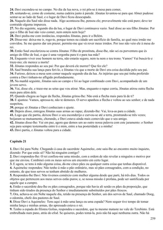 24. Davi escondeu-se no campo. No dia da lua nova, o rei pôs-se à mesa para comer,
25. sentando-se, como de costume, numa cadeira junto à parede. Jônatas levantou-se para que Abner pudesse
sentar-se ao lado de Saul, e o lugar de Davi ficou desocupado.
26. Naquele dia Saul não disse nada. Algo aconteceu-lhe, pensou ele; provavelmente não está puro; deve ter
contraído alguma impureza.
27. No dia seguinte, segundo dia da lua, o lugar de Davi continuava vazio. Saul disse ao seu filho Jônatas: Por
que o filho de Isaí não veio comer, nem ontem nem hoje?
28. Davi pediu-me com instâncias, respondeu Jônatas, para ir a Belém.
29. Disse-me: deixa-me ir, rogo-te, porque temos na cidade um sacrifício de família, ao qual meu irmão me
convidou. Se me queres dar um prazer, permite-me que vá rever meus irmãos. Por isso não veio ele à mesa do
rei.
30. Então Saul encolerizou-se contra Jônatas: Filho de prostituta, disse-lhe, não sei eu porventura que és
amigo do filho de Isaí, o que é uma vergonha para ti e para tua mãe?
31. Enquanto viver esse homem na terra, não estarás seguro, nem tu nem o teu trono. Vamos! Vai buscá-lo e
traze-mo; ele merece a morte!
32. Jônatas respondeu ao seu pai: Por que deverá ele morrer? Que fez ele?
33. Saul brandiu sua lança para feri-lo, e Jônatas viu que a morte de Davi era coisa decidida pelo seu pai.
34. Furioso, deixou a mesa sem comer naquele segundo dia da lua. As injúrias que seu pai tinha proferido
contra a Davi tinham-no afligido profundamente.
35. Na manhã seguinte, Jônatas saiu ao campo e foi ao lugar combinado com Davi, acompanhado de um
jovem servo.
36. Vai, disse ele, e traze-me as setas que vou atirar. Mas, enquanto o rapaz corria, Jônatas atirou outra flecha
mais para além dele.
37. Quando chegou ao lugar da flecha, Jônatas gritou-lhe: Não está a flecha mais para lá de ti?
38. E ajuntou: Vamos, apressa-te, não te demores. O servo apanhou a flecha e voltou ao seu senhor; e de nada
suspeitou,
39. porque só Jônatas e Davi conheciam o ajuste.
40. Depois disso, entregou Jônatas suas armas ao rapaz, dizendo-lhe: Vai, leva-as para a cidade.
41. Logo que ele partiu, deixou Davi o seu esconderijo e curvou-se até a terra, prostrando-se três vezes;
beijaram-se mutuamente, chorando, e Davi estava ainda mais comovido que o seu amigo.
42. Jônatas disse-lhe: Vai em paz, agora que demos um ao outro nossa palavra com este juramento: o Senhor
seja para sempre testemunha entre ti e mim, entre a tua posteridade e a minha!
43. Davi partiu, e Jônatas voltou para a cidade.
Capítulo 21
1. Davi foi para Nobe. Chegando à casa do sacerdote Aquimelec, este saiu-lhe ao encontro muito inquieto,
dizendo: Por que estás só? Não há ninguém contigo?
2. Davi respondeu-lhe: O rei confiou-me uma missão, com a ordem de não revelar a ninguém o motivo por
que me enviou. Combinei com os meus servos um encontro em certo lugar.
3. E agora, se tens à mão alguma coisa, dá-me cinco pães ou qualquer outra coisa que tenhas disponível.
4. Aquimelec respondeu: Não tenho à mão o pão ordinário, mas só pães consagrados, com a condição, no
entanto, de que teus servos se tenham abstido de mulheres.
5. Respondeu-lhe Davi: Não tivemos comércio com mulher alguma desde que parti, há três dias. Todos os
objetos que pertencem aos meus servos estão puros; e, se nossa missão é profana, pode ser santificada por
aquele que a cumpre.
6. Então o sacerdote deu-lhe os pães consagrados, porque não havia ali senão os pães da proposição, que
tinham sido tirados da presença do Senhor e imediatamente substituídos por pães frescos.
7. Ora, achava-se em Nobe naquele dia, retido na presença do Senhor, um dos servos de Saul, chamado Doeg,
o edomita, chefe dos pastores de Saul.
8. Disse Davi a Aquimelec: Tens aqui à mão uma lança ou uma espada? Nem sequer tive tempo de tomar
minha lança e minhas armas, tão apressado estava o rei.
9. Tenho a espada do filisteu Golias, respondeu o sacerdote, que tu mesmo mataste no vale do Terebinto. Está
embrulhada num pano, atrás do efod. Se quiseres, podes tomá-la, pois não há aqui nenhuma outra. Não há
259
 