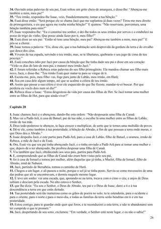 34. Ouvindo estas palavras de seu pai, Esaú soltou um grito cheio de amargura, e disse-lhe: “Abençoa-me
também a mim, meu pai!”
35. “Teu irmão, respondeu-lhe Isaac, veio, fraudulentamente, tomar a tua bênção.”
36. Esaú disse então: “Será porque ele se chama Jacó que me suplantou já duas vezes? Tirou-me meu direito
de primogenitura, e eis que agora me rouba minha bênção!” E ajuntou: “Não reservaste, porventura, uma
bênção também para mim?”
37. Isaac respondeu-lhe: “Eu o constituí teu senhor, e dei-lhe todos os seus irmãos por servos e o estabeleci na
posse do trigo do vinho. Que posso ainda fazer por ti, meu filho?”
38. Esaú disse ao seu pai: “Então só tens uma bênção, meu pai? Abençoa-me também a mim, meu pai!” E
pôs-se a chorar.
39. Isaac tomou a palavra: “Eis, disse ele, que a tua habitação será desprovida da gordura da terra e do orvalho
que desce dos céus.
40. Viverás de tua espada, servindo o teu irmão, mas, se te libertares, quebrarás o seu jugo de cima do teu
pescoço.”
41. Esaú concebeu ódio por Jacó por causa da bênção que lhe tinha dado seu pai e disse em seu coração:
“Virão os dias do luto de meu pai, e matarei meu irmão Jacó.”
42. E foram referidas a Rebeca estas palavras do seu filho primogênito. Ela mandou chamar seu filho mais
novo, Jacó, e disse-lhe: “Teu irmão Esaú quer matar-te para se vingar de ti.
43. Escuta-me, pois, meu filho: vai, foge para junto de Labão, meu irmão, em Harã;
44. fica em casa dele algum tempo, até que se acalme a cólera do teu irmão.
45. Assim que passar a sua cólera e tiver ele esquecido do que lhe fizeste, mandar-te-ei buscar. Por que
perderia eu vocês dois num só dia?”
46. Rebeca disse a Isaac: “Estou desgostosa da vida por causa das filhas de Het. Se Jacó tomar uma mulher
entre as filhas de Het, para que ainda viver?”
Capítulo 28
1. Isaac chamou Jacó e o abençoou, dando-lhe esta ordem: “Não desposarás uma filha de Canaã:
2. Mas vai a Padã-Arã, à casa de Batuel, pai de tua mãe, e escolhe lá uma mulher entre as filhas de Labão,
irmão de tua mãe.
3. Deus todo-poderoso te abençoe, te faça crescer e multiplicar, de sorte que te tornes uma multidão de povos.
4. Dê-te ele, como também à tua posteridade, a bênção de Abraão, a fim de que possuas a terra onde moras, e
que Deus deu a Abraão.”
5. Isaac despediu Jacó, e este partiu para Padã-Arã, para a casa de Labão, filho de Batuel, o arameu, irmão de
Rebeca, a mãe de Jacó e de Esaú.
6. Ora, Esaú viu que seu pai tinha abençoado Jacó, e o tinha enviado a Padã-Arã para aí tomar uma mulher e
que, depois de o ter abençoado, lhe proibira desposar uma filha de Canaã.
7. Viu também que Jacó, obedecendo aos seus pais, partira para Padã-Arã.
8. E, compreendendo que as filhas de Canaã não eram bem vistas pelo seu pai,
9. foi à casa de Ismael e tomou por mulher, além daquelas que já tinha, a Maelet, filha de Ismael, filho de
Abraão, irmã de Nabaiot.
10. Jacó, partindo de Bersabéia, tomou o caminho de Harã.
11. Chegou a um lugar, e ali passou a noite, porque o sol já se tinha posto. Serviu-se como travesseiro de uma
das pedras que ali se encontravam, e dormiu naquele mesmo lugar.
12. E teve um sonho: via uma escada, que, apoiando-se na terra, tocava com o cimo o céu; e anjos de Deus
subiam e desciam pela escada. No alto estava o Senhor,
13. que lhe dizia: “Eu sou o Senhor, o Deus de Abraão, teu pai e o Deus de Isaac; darei a ti e à tua
descendência a terra em que estás deitado.
14. Tua posteridade será tão numerosa como os grãos de poeira no solo; tu te estenderás, para o ocidente e
para o oriente, para o norte e para o meio-dia, e todas as famílias da terra serão benditas em ti e em tua
posteridade.
15. Estou contigo, para te guardar onde quer que fores, e te reconduzirei a esta terra, e não te abandonarei sem
ter cumprido o que te prometi.”
16. Jacó, despertando de seu sono, exclamou: “Em verdade, o Senhor está neste lugar, e eu não o sabia!”
26
 