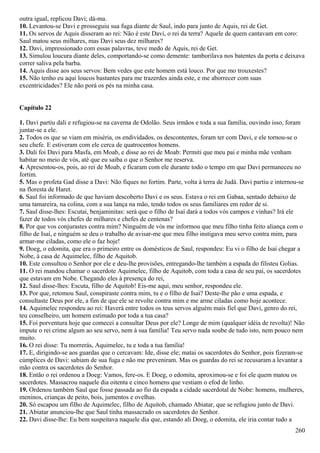 outra igual, replicou Davi; dá-ma.
10. Levantou-se Davi e prosseguiu sua fuga diante de Saul, indo para junto de Aquis, rei de Get.
11. Os servos de Aquis disseram ao rei: Não é este Davi, o rei da terra? Aquele de quem cantavam em coro:
Saul matou seus milhares, mas Davi seus dez milhares?
12. Davi, impressionado com essas palavras, teve medo de Aquis, rei de Get.
13. Simulou loucura diante deles, comportando-se como demente: tamborilava nos batentes da porta e deixava
correr saliva pela barba.
14. Aquis disse aos seus servos: Bem vedes que este homem está louco. Por que mo trouxestes?
15. Não tenho eu aqui loucos bastantes para me trazerdes ainda este, e me aborrecer com suas
excentricidades? Ele não porá os pés na minha casa.
Capítulo 22
1. Davi partiu dali e refugiou-se na caverna de Odolão. Seus irmãos e toda a sua família, ouvindo isso, foram
juntar-se a ele.
2. Todos os que se viam em miséria, os endividados, os descontentes, foram ter com Davi, e ele tornou-se o
seu chefe. E estiveram com ele cerca de quatrocentos homens.
3. Dali foi Davi para Masfa, em Moab, e disse ao rei de Moab: Permiti que meu pai e minha mãe venham
habitar no meio de vós, até que eu saiba o que o Senhor me reserva.
4. Apresentou-os, pois, ao rei de Moab, e ficaram com ele durante todo o tempo em que Davi permaneceu no
fortim.
5. Mas o profeta Gad disse a Davi: Não fiques no fortim. Parte, volta à terra de Judá. Davi partiu e internou-se
na floresta de Haret.
6. Saul foi informado de que haviam descoberto Davi e os seus. Estava o rei em Gabaa, sentado debaixo de
uma tamareira, na colina, com a sua lança na mão, tendo todos os seus familiares em redor de si.
7. Saul disse-lhes: Escutai, benjaminitas: será que o filho de Isaí dará a todos vós campos e vinhas? Irá ele
fazer de todos vós chefes de milhares e chefes de centenas?
8. Por que vos conjurastes contra mim? Ninguém de vós me informou que meu filho tinha feito aliança com o
filho de Isaí, e ninguém se deu o trabalho de avisar-me que meu filho instigava meu servo contra mim, para
armar-me ciladas, como ele o faz hoje!
9. Doeg, o edomita, que era o primeiro entre os domésticos de Saul, respondeu: Eu vi o filho de Isaí chegar a
Nobe, à casa de Aquimelec, filho de Aquitob.
10. Este consultou o Senhor por ele e deu-lhe provisões, entregando-lhe também a espada do filisteu Golias.
11. O rei mandou chamar o sacerdote Aquimelec, filho de Aquitob, com toda a casa de seu pai, os sacerdotes
que estavam em Nobe. Chegando eles à presença do rei,
12. Saul disse-lhes: Escuta, filho de Aquitob! Eis-me aqui, meu senhor, respondeu ele.
13. Por que, retomou Saul, conspiraste contra mim, tu e o filho de Isaí? Deste-lhe pão e uma espada, e
consultaste Deus por ele, a fim de que ele se revolte contra mim e me arme ciladas como hoje acontece.
14. Aquimelec respondeu ao rei: Haverá entre todos os teus servos alguém mais fiel que Davi, genro do rei,
teu conselheiro, um homem estimado por toda a tua casa?
15. Foi porventura hoje que comecei a consultar Deus por ele? Longe de mim (qualquer idéia de revolta)! Não
impute o rei crime algum ao seu servo, nem à sua família! Teu servo nada soube de tudo isto, nem pouco nem
muito.
16. O rei disse: Tu morrerás, Aquimelec, tu e toda a tua família!
17. E, dirigindo-se aos guardas que o cercavam: Ide, disse ele; matai os sacerdotes do Senhor, pois fizeram-se
cúmplices de Davi: sabiam de sua fuga e não me preveniram. Mas os guardas do rei se recusaram a levantar a
mão contra os sacerdotes do Senhor.
18. Então o rei ordenou a Doeg: Vamos, fere-os. E Doeg, o edomita, aproximou-se e foi ele quem matou os
sacerdotes. Massacrou naquele dia oitenta e cinco homens que vestiam o efod de linho.
19. Ordenou também Saul que fosse passada ao fio da espada a cidade sacerdotal de Nobe: homens, mulheres,
meninos, crianças de peito, bois, jumentos e ovelhas.
20. Só escapou um filho de Aquimelec, filho de Aquitob, chamado Abiatar, que se refugiou junto de Davi.
21. Abiatar anunciou-lhe que Saul tinha massacrado os sacerdotes do Senhor.
22. Davi disse-lhe: Eu bem suspeitava naquele dia que, estando ali Doeg, o edomita, ele iria contar tudo a
260
 