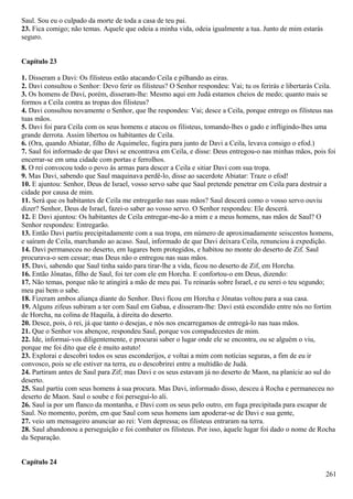 Saul. Sou eu o culpado da morte de toda a casa de teu pai.
23. Fica comigo; não temas. Aquele que odeia a minha vida, odeia igualmente a tua. Junto de mim estarás
seguro.
Capítulo 23
1. Disseram a Davi: Os filisteus estão atacando Ceila e pilhando as eiras.
2. Davi consultou o Senhor: Devo ferir os filisteus? O Senhor respondeu: Vai; tu os ferirás e libertarás Ceila.
3. Os homens de Davi, porém, disseram-lhe: Mesmo aqui em Judá estamos cheios de medo; quanto mais se
formos a Ceila contra as tropas dos filisteus?
4. Davi consultou novamente o Senhor, que lhe respondeu: Vai; desce a Ceila, porque entrego os filisteus nas
tuas mãos.
5. Davi foi para Ceila com os seus homens e atacou os filisteus, tomando-lhes o gado e infligindo-lhes uma
grande derrota. Assim libertou os habitantes de Ceila.
6. (Ora, quando Abiatar, filho de Aquimelec, fugira para junto de Davi a Ceila, levava consigo o efod.)
7. Saul foi informado de que Davi se encontrava em Ceila, e disse: Deus entregou-o nas minhas mãos, pois foi
encerrar-se em uma cidade com portas e ferrolhos.
8. O rei convocou todo o povo às armas para descer a Ceila e sitiar Davi com sua tropa.
9. Mas Davi, sabendo que Saul maquinava perdê-lo, disse ao sacerdote Abiatar: Traze o efod!
10. E ajuntou: Senhor, Deus de Israel, vosso servo sabe que Saul pretende penetrar em Ceila para destruir a
cidade por causa de mim.
11. Será que os habitantes de Ceila me entregarão nas suas mãos? Saul descerá como o vosso servo ouviu
dizer? Senhor, Deus de Israel, fazei-o saber ao vosso servo. O Senhor respondeu: Ele descerá.
12. E Davi ajuntou: Os habitantes de Ceila entregar-me-ão a mim e a meus homens, nas mãos de Saul? O
Senhor respondeu: Entregarão.
13. Então Davi partiu precipitadamente com a sua tropa, em número de aproximadamente seiscentos homens,
e saíram de Ceila, marchando ao acaso. Saul, informado de que Davi deixara Ceila, renunciou à expedição.
14. Davi permaneceu no deserto, em lugares bem protegidos, e habitou no monte do deserto de Zif. Saul
procurava-o sem cessar; mas Deus não o entregou nas suas mãos.
15. Davi, sabendo que Saul tinha saído para tirar-lhe a vida, ficou no deserto de Zif, em Horcha.
16. Então Jônatas, filho de Saul, foi ter com ele em Horcha. E confortou-o em Deus, dizendo:
17. Não temas, porque não te atingirá a mão de meu pai. Tu reinarás sobre Israel, e eu serei o teu segundo;
meu pai bem o sabe.
18. Fizeram ambos aliança diante do Senhor. Davi ficou em Horcha e Jônatas voltou para a sua casa.
19. Alguns zifeus subiram a ter com Saul em Gabaa, e disseram-lhe: Davi está escondido entre nós no fortim
de Horcha, na colina de Haquila, à direita do deserto.
20. Desce, pois, ó rei, já que tanto o desejas, e nós nos encarregamos de entregá-lo nas tuas mãos.
21. Que o Senhor vos abençoe, respondeu Saul, porque vos compadecestes de mim.
22. Ide, informai-vos diligentemente, e procurai saber o lugar onde ele se encontra, ou se alguém o viu,
porque me foi dito que ele é muito astuto!
23. Explorai e descobri todos os seus esconderijos, e voltai a mim com notícias seguras, a fim de eu ir
convosco, pois se ele estiver na terra, eu o descobrirei entre a multidão de Judá.
24. Partiram antes de Saul para Zif; mas Davi e os seus estavam já no deserto de Maon, na planície ao sul do
deserto.
25. Saul partiu com seus homens à sua procura. Mas Davi, informado disso, desceu à Rocha e permaneceu no
deserto de Maon. Saul o soube e foi persegui-lo ali.
26. Saul ia por um flanco da montanha, e Davi com os seus pelo outro, em fuga precipitada para escapar de
Saul. No momento, porém, em que Saul com seus homens iam apoderar-se de Davi e sua gente,
27. veio um mensageiro anunciar ao rei: Vem depressa; os filisteus entraram na terra.
28. Saul abandonou a perseguição e foi combater os filisteus. Por isso, àquele lugar foi dado o nome de Rocha
da Separação.
Capítulo 24
261
 