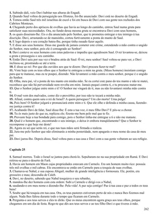 1. Subindo dali, veio Davi habitar nas alturas de Engadi.
2. Quando Saul voltou da perseguição aos filisteus, foi-lhe anunciado: Davi está no deserto de Engadi.
3. Tomou então Saul três mil israelitas de escol e foi em busca de Davi com sua gente nos rochedos dos
Cabritos Monteses.
4. Chegando perto dos apriscos de ovelhas que havia ao longo do caminho, entrou Saul numa gruta para
satisfazer suas necessidades. Ora, no fundo dessa mesma gruta se encontrava Davi com seus homens,
5. os quais disseram-lhe: Eis o dia anunciado pelo Senhor, que te prometeu entregar o teu inimigo à tua
discrição. Davi, arrastando-se de mansinho, cortou furtivamente a ponta do manto de Saul.
6. E logo depois o seu coração bateu-lhe, porque tinha ousado fazer aquilo.
7. E disse aos seus homens: Deus me guarde de jamais cometer este crime, estendendo a mão contra o ungido
do Senhor, meu senhor, pois ele é consagrado ao Senhor!
8. Davi conteve os seus homens com estas palavras e impediu que agredissem Saul. O rei levantou-se, deixou
a gruta e prosseguiu o seu caminho.
9. Então Davi saiu por sua vez e bradou atrás de Saul: Ó rei, meu senhor! Saul voltou-se para ver, e Davi
inclinou-se, prostrando-se até a terra.
10. E disse ao rei: Por que dás ouvidos aos que te dizem: Davi procura fazer-te mal?
11. Viste hoje com os teus olhos que o Senhor te entregou a mim na gruta. (Meus homens) insistiam comigo
para que te matasse, mas eu te poupei, dizendo: Não levantarei a mão contra o meu senhor, porque é o ungido
do Senhor.
12. Olha, meu pai, vê a ponta de teu manto em minha mão. Se eu cortei este pano do teu manto e não te matei,
reconhece que não há perversidade nem revolta em mim. Jamais pequei contra ti, e tu procuras matar-me.
13. Que o Senhor julgue entre mim e ti! O Senhor me vingará de ti, mas eu não levantarei minha mão contra
ti.
14. O mal vem dos malvados, como diz o provérbio; por isso não te tocará a minha mão.
15. Afinal, contra quem saiu o rei de Israel? A quem persegues? Um cão morto! Uma pulga!
16. Pois bem! O Senhor julgará e pronunciará entre mim e ti. Que ele olhe e defenda a minha causa, fazendo-
me justiça contra ti!
17. Acabando Davi de falar, Saul disse-lhe: É esta a tua voz, ó meu filho Davi? E pôs-se a chorar.
18. Tu és mais justo do que eu, replicou ele; fizeste-me bem pelo mal que te fiz.
19. Provaste hoje a tua bondade para comigo, pois o Senhor tinha-me entregue a ti e não me mataste.
20. Qual é o homem que, encontrando o seu inimigo, o deixa ir embora tranqüilamente? Que o Senhor te
recompense o que hoje me deste!
21. Agora eu sei que serás rei, e que nas tuas mãos será firmada a realeza.
22. Jura-me pelo Senhor que não eliminarás a minha posteridade, nem apagarás o meu nome da casa de meu
pai.
23. Davi jurou-lho. Depois disso, Saul voltou para a sua casa e Davi com a sua gente voltaram ao seu refúgio.
Capítulo 25
1. Samuel morreu. Todo o Israel se juntou para chorá-lo. Sepultaram-no na sua propriedade em Ramá. E Davi
retirou-se para o deserto de Farã.
2. Havia um homem em Maon cujas propriedades estavam em Carmelo. Era um homem muito rico: possuía
três mil ovelhas e mil cabras. Ele encontrava-se então em Carmelo para a tosquia de suas ovelhas.
3. Chamava-se Nabal, e sua esposa Abigail, mulher de grande inteligência e formosura. Ele, porém, era
grosseiro e mau; descendia de Caleb.
4. Davi, no deserto, sabendo que Nabal tosquiava o seu rebanho,
5. mandou-lhe dez homens com esta ordem: Subi a Carmelo e dirigi-vos a Nabal,
6. saudando-o em meu nome e dizendo-lhe: Pela vida! A paz seja contigo! Paz à tua casa e paz a todos os teus
bens!
7. Soube que há tosquia em tua casa. Ora, os teus pastores estiveram perto de nós e nunca lhes fizemos mal
algum. Nada lhes faltou durante todo o tempo que ficaram em Carmelo.
8. Pergunta-o aos teus servos e eles to dirão. Que os meus encontrem agora graça aos teus olhos, porque
chegamos em um dia de festa. Rogo-te que dês aos teus servos e ao teu filho Davi o que tiveres à mão.
262
 