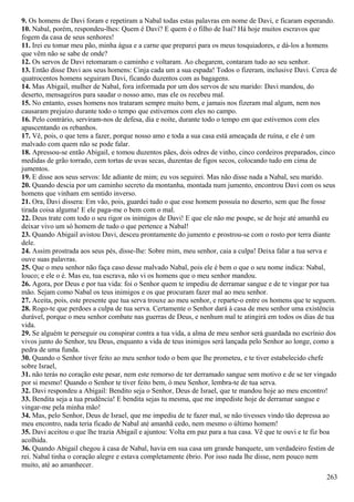 9. Os homens de Davi foram e repetiram a Nabal todas estas palavras em nome de Davi, e ficaram esperando.
10. Nabal, porém, respondeu-lhes: Quem é Davi? E quem é o filho de Isaí? Há hoje muitos escravos que
fogem da casa de seus senhores!
11. Irei eu tomar meu pão, minha água e a carne que preparei para os meus tosquiadores, e dá-los a homens
que vêm não se sabe de onde?
12. Os servos de Davi retomaram o caminho e voltaram. Ao chegarem, contaram tudo ao seu senhor.
13. Então disse Davi aos seus homens: Cinja cada um a sua espada! Todos o fizeram, inclusive Davi. Cerca de
quatrocentos homens seguiram Davi, ficando duzentos com as bagagens.
14. Mas Abigail, mulher de Nabal, fora informada por um dos servos de seu marido: Davi mandou, do
deserto, mensageiros para saudar o nosso amo, mas ele os recebeu mal.
15. No entanto, esses homens nos trataram sempre muito bem, e jamais nos fizeram mal algum, nem nos
causaram prejuízo durante todo o tempo que estivemos com eles no campo.
16. Pelo contrário, serviram-nos de defesa, dia e noite, durante todo o tempo em que estivemos com eles
apascentando os rebanhos.
17. Vê, pois, o que tens a fazer, porque nosso amo e toda a sua casa está ameaçada de ruína, e ele é um
malvado com quem não se pode falar.
18. Apressou-se então Abigail, e tomou duzentos pães, dois odres de vinho, cinco cordeiros preparados, cinco
medidas de grão torrado, cem tortas de uvas secas, duzentas de figos secos, colocando tudo em cima de
jumentos.
19. E disse aos seus servos: Ide adiante de mim; eu vos seguirei. Mas não disse nada a Nabal, seu marido.
20. Quando descia por um caminho secreto da montanha, montada num jumento, encontrou Davi com os seus
homens que vinham em sentido inverso.
21. Ora, Davi dissera: Em vão, pois, guardei tudo o que esse homem possuía no deserto, sem que lhe fosse
tirada coisa alguma! E ele paga-me o bem com o mal.
22. Deus trate com todo o seu rigor os inimigos de Davi! E que ele não me poupe, se de hoje até amanhã eu
deixar vivo um só homem de tudo o que pertence a Nabal!
23. Quando Abigail avistou Davi, desceu prontamente do jumento e prostrou-se com o rosto por terra diante
dele.
24. Assim prostrada aos seus pés, disse-lhe: Sobre mim, meu senhor, caia a culpa! Deixa falar a tua serva e
ouve suas palavras.
25. Que o meu senhor não faça caso desse malvado Nabal, pois ele é bem o que o seu nome indica: Nabal,
louco; e ele o é. Mas eu, tua escrava, não vi os homens que o meu senhor mandou.
26. Agora, por Deus e por tua vida: foi o Senhor quem te impediu de derramar sangue e de te vingar por tua
mão. Sejam como Nabal os teus inimigos e os que procuram fazer mal ao meu senhor.
27. Aceita, pois, este presente que tua serva trouxe ao meu senhor, e reparte-o entre os homens que te seguem.
28. Rogo-te que perdoes a culpa de tua serva. Certamente o Senhor dará à casa de meu senhor uma existência
durável, porque o meu senhor combate nas guerras de Deus, e nenhum mal te atingirá em todos os dias de tua
vida.
29. Se alguém te perseguir ou conspirar contra a tua vida, a alma de meu senhor será guardada no escrínio dos
vivos junto do Senhor, teu Deus, enquanto a vida de teus inimigos será lançada pelo Senhor ao longe, como a
pedra de uma funda.
30. Quando o Senhor tiver feito ao meu senhor todo o bem que lhe prometeu, e te tiver estabelecido chefe
sobre Israel,
31. não terás no coração este pesar, nem este remorso de ter derramado sangue sem motivo e de se ter vingado
por si mesmo! Quando o Senhor te tiver feito bem, ó meu Senhor, lembra-te de tua serva.
32. Davi respondeu a Abigail: Bendito seja o Senhor, Deus de Israel, que te mandou hoje ao meu encontro!
33. Bendita seja a tua prudência! E bendita sejas tu mesma, que me impediste hoje de derramar sangue e
vingar-me pela minha mão!
34. Mas, pelo Senhor, Deus de Israel, que me impediu de te fazer mal, se não tivesses vindo tão depressa ao
meu encontro, nada teria ficado de Nabal até amanhã cedo, nem mesmo o último homem!
35. Davi aceitou o que lhe trazia Abigail e ajuntou: Volta em paz para a tua casa. Vê que te ouvi e te fiz boa
acolhida.
36. Quando Abigail chegou à casa de Nabal