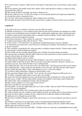 17. E, cheio de pavor, ajuntou: “Quão terrível é este lugar! É nada menos que a casa de Deus; é aqui, a porta
do céu.”
18. No dia seguinte, pela manhã, tomou Jacó a pedra: sobre a qual repousara a cabeça e a erigiu em estela,
derramando óleo sobre ela.
19. Deu o nome de Betel a este lugar, que antes se chamava Luz.
20. Jacó fez então este voto: “Se Deus for comigo, se ele me guardar durante esta viagem que empreendi, e
me der pão para comer e roupa para vestir,
21. e me fizer voltar em paz casa paterna, então o Senhor será o meu Deus.
22. Esta pedra da qual fiz uma estela será uma casa de Deus, e pagarei o dízimo de tudo o que me derdes.”
Capítulo 29
1. Jacó pôs-se de novo a caminho e foi para a terra dos filhos do oriente.
2. Olhando em torno de si, viu no campo um poço junto do qual estavam deitados três rebanhos de ovelhas.
Este poço servia de bebedouro para os rebanhos. Mas, sendo grande a pedra que cobria a abertura do poço
3. somente a removiam de cima quando todos os rebanhos fossem recolhidos. Davam então de beber aos
animais e recolocavam a pedra no seu lugar.
4. Jacó disse aos pastores: “Meus irmãos, de, onde sois?” “Somos de Harã”, responderam.
5. “Conheceis porventura Labão, filho de Nacor?” “Sim.”
6. “Como vai ele?” “Vai muito bem; e eis justamente sua filha Raquel que vem com o rebanho.”
7. “É ainda pleno dia, tornou Jacó, e não é hora de se recolherem os rebanhos. Dai de beber às ovelhas e levai-
as de novo ao pasto.”
8. “Não o podemos, responderam eles, antes que todos os rebanhos estejam reunidos. Tiramos então a pedra
de cima do poço e damos de beber aos animais.”
9. Falava ainda com eles, quando chegou Raquel com o rebanho do seu pai, porque era pastora.
10. Logo que Jacó viu Raquel, filha de Labão, irmão de sua mãe, aproximou-se, rolou a pedra de cima da boca
do poço e deu de beber às ovelhas de Labão.
11. Depois beijou Raquel e pôs-se a chorar.
12. Contou-lhe que era parente de seu pai e filho de Rebeca; e ela correu a anunciar isto ao seu pai.
13. Tendo Labão ouvido falar de Jacó, filho de sua irmã, correu-lhe ao encontro, abraçou-o, beijou-o e o
conduziu à sua casa. Jacó contou-lhe tudo o que se tinha passado,
14. e Labão disse-lhe: “Sim, tu és de meus ossos e de minha carne.” Jacó ficou em casa dele um mês inteiro.
15. E Labão disse-lhe: “Acaso, porque és meu parente, servir-me-ás de. raça? Dize-me que salário queres.”
16. Ora, Labão tinha duas filhas: a mais velha chamava-se Lia, e a mais nova Raquel.
17. Lia tinha os olhos embaciados, e Raquel era bela de talhe e rosto.
18. Jacó, que amava Raquel, disse a Labão: “Eu te servirei sete anos por Raquel tua filha mais nova.”
19. “E melhor, respondeu Labão, dá-la a ti que a outro: fica comigo.”
20. Assim, Jacó serviu por Raquel sete anos, que lhe pareceram dias, tão grande era o amor que lhe tinha.
21. Disse, pois, a Labão: “Dá-me minha mulher, porque está completo o meu tempo e quero desposá-la.”
22. Labão reuniu. todos os habitantes do lugar e deu um banquete.
23. Mas, à noite, conduziu, Lia a Jacó, que se uniu com ela.
24. E deu à sua filha Lia, sua escrava Zelfa.
25. Pela manhã, viu Jacó que tinha ficado com Lia. E disse a Labão: “Que me fizeste? Não foi por Raquel que
te servi? Por que me enganaste?”
26. “Aqui, respondeu Labão, não é costume casar a mais nova antes da mais velha.
27. Acaba a semana com esta, e depois te darei também sua irmã, na condição que me sirvas ainda sete anos.”
28. Assim fez Jacó: acabou a semana com Lia, e depois lhe deu Labão por mulher sua filha Raquel,
29. dando por serva a Raquel sua escrava Bala.
30. Jacó uniu-se também a Raquel, a quem amou mais do que a Lia. E serviu ainda por sete anos em casa de
Labão.
31. O Senhor, vendo que Lia era desprezada, tornou-a fecunda enquanto Raquel permanecia estéril.
32. Lia concebeu e deu à luz um filho, ao qual chamou Rubem, “porque, dizia ela, o Senhor olhou minha
aflição; agora meu marido me amará”.
33. Concebeu de novo e deu à luz outro filho. “O Senhor, disse ela, vendo que era desdenhada, deu-me ainda
27
 