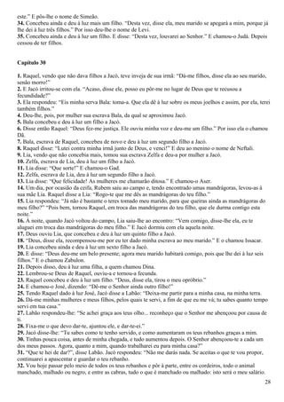 este.” E pôs-lhe o nome de Simeão.
34. Concebeu ainda e deu à luz mais um filho. “Desta vez, disse ela, meu marido se apegará a mim, porque já
lhe dei à luz três filhos.” Por isso deu-lhe o nome de Levi.
35. Concebeu ainda e deu à luz um filho. E disse: “Desta vez, louvarei ao Senhor.” E chamou-o Judá. Depois
cessou de ter filhos.
Capítulo 30
1. Raquel, vendo que não dava filhos a Jacó, teve inveja de sua irmã: “Dá-me filhos, disse ela ao seu marido,
senão morro!”
2. E Jacó irritou-se com ela. “Acaso, disse ele, posso eu pôr-me no lugar de Deus que te recusou a
fecundidade?”
3. Ela respondeu: “Eis minha serva Bala: toma-a. Que ela dê à luz sobre os meus joelhos e assim, por ela, terei
também filhos.”
4. Deu-lhe, pois, por mulher sua escrava Bala, da qual se aproximou Jacó.
5. Bala concebeu e deu à luz um filho a Jacó.
6. Disse então Raquel: “Deus fez-me justiça. Ele ouviu minha voz e deu-me um filho.” Por isso ela o chamou
Dã.
7. Bala, escrava de Raquel, concebeu de novo e deu à luz um segundo filho a Jacó.
8. Raquel disse: “Lutei contra minha irmã junto de Deus, e venci!” E deu ao menino o nome de Neftali.
9. Lia, vendo que não concebia mais, tomou sua escrava Zelfa e deu-a por mulher a Jacó.
10. Zelfa, escrava de Lia, deu à luz um filho a Jacó.
11. Lia disse: “Que sorte!” E chamou-o Gad.
12. Zelfa, escrava de Lia, deu à luz um segundo filho a Jacó.
13. Lia disse: “Que felicidade! As mulheres me chamarão ditosa.” E chamou-o Aser.
14. Um dia, por ocasião da ceifa, Rubem saiu ao campo e, tendo encontrado umas mandrágoras, levou-as à
sua mãe Lia. Raquel disse a Lia: “Rogo-te que me dês as mandrágoras do teu filho.”
15. Lia respondeu: “Já não é bastante o teres tomado meu marido, para que queiras ainda as mandrágoras do
meu filho?” “Pois bem, tornou Raquel, em troca das mandrágoras do teu filho, que ele durma contigo esta
noite.”
16. À noite, quando Jacó voltou do campo, Lia saiu-lhe ao encontro: “Vem comigo, disse-lhe ela, eu te
aluguei em troca das mandrágoras do meu filho.” E Jacó dormiu com ela aquela noite.
17. Deus ouviu Lia, que concebeu e deu à luz um quinto filho a Jacó.
18. “Deus, disse ela, recompensou-me por eu ter dado minha escrava ao meu marido.” E o chamou Issacar.
19. Lia concebeu ainda e deu à luz um sexto filho a Jacó.
20. E disse: “Deus deu-me um belo presente; agora meu marido habitará comigo, pois que lhe dei à luz seis
filhos.” E o chamou Zabulon.
21. Depois disso, deu à luz uma filha, a quem chamou Dina.
22. Lembrou-se Deus de Raquel, ouviu-a e tornou-a fecunda.
23. Raquel concebeu e deu à luz um filho. “Deus, disse ela, tirou o meu opróbrio.”
24. E chamou-o José, dizendo: “Dê-me o Senhor ainda outro filho!”
25. Tendo Raquel dado à luz José, Jacó disse a Labão: “Deixa-me partir para a minha casa, na minha terra.
26. Dá-me minhas mulheres e meus filhos, pelos quais te servi, a fim de que eu me vá; tu sabes quanto tempo
servi em tua casa.”
27. Labão respondeu-lhe: “Se achei graça aos teus olho... reconheço que o Senhor me abençoou por causa de
ti.
28. Fixa-me o que devo dar-te, ajuntou ele, e dar-te-ei.”
29. Jacó disse-lhe: “Tu sabes como te tenho servido, e como aumentaram os teus rebanhos graças a mim.
30. Tinhas pouca coisa, antes de minha chegada, e tudo aumentou depois. O Senhor abençoou-te a cada um
dos meus passos. Agora, quanto a mim, quando trabalharei eu para minha casa?”
31. “Que te hei de dar?”, disse Labão. Jacó respondeu: “Não me darás nada. Se aceitas o que te vou propor,
continuarei a apascentar e guardar o teu rebanho.
32. Vou hoje passar pelo meio de todos os teus rebanhos e pôr à parte, entre os cordeiros, todo o animal
manchado, malhado ou negro, e entre as cabras, tudo o que é manchado ou malhado: isto será o meu salário.
28
 