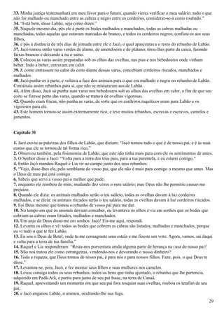 33. Minha justiça testemunhará em meu favor para o futuro, quando vieres verificar o meu salário: tudo o que
não for malhado ou manchado entre as cabras e negro entre os cordeiros, considerar-se-á como roubado.”
34. “Está bem, disse Labão, seja como dizes.”
35. Naquele mesmo dia, pôs ele à parte os bodes malhados e manchados, todas as cabras malhadas ou
manchadas, todas aquelas que estavam marcadas de branco, e todos os cordeiros negros; confiou-os aos seus
filhos,
36. e pôs à distância de três dias de jornada entre ele e Jacó, o qual apascentava o resto do rebanho de Labão.
37. Jacó tomou então varas verdes de álamo, de amendoeira e de plátano; tirou-lhes parte da casca, fazendo
faixas brancas e deixando a nu o samo.
38. Colocou as varas assim preparadas sob os olhos das ovelhas, nas pias e nos bebedouros onde vinham
beber. Indo a beber, entravam em calor.
39. E como entrassem no calor do coito diante dessas varas, concebiam cordeiros riscados, manchados e
malhados.
40. Jacó punha-os à parte, e voltava a face dos animais para o que era malhado e negro no rebanho de Labão.
Constituiu assim rebanhos para si, que não se misturaram aos de Labão.
41. Além disso, Jacó só punha suas varas nos bebedouros sob os olhos das ovelhas em calor, a fim de que seu
coito se fizesse perto das varas, quando se tratava de ovelhas vigorosas.
42. Quando eram fracas, não punha as varas, de sorte que os cordeiros raquíticos eram para Labão e os
vigorosos para ele.
43. Este homem tornou-se assim extremamente rico, e teve muitos rebanhos, escravas e escravos, camelos e
jumentos.
Capítulo 31
1. Jacó ouviu as palavras dos filhos de Labão, que diziam: “Jacó tomou tudo o que é de nosso pai, e é às suas
custas que ele se tornou de tal forma rico.”
2. Observou também, pela fisionomia de Labão, que este não tinha mais para com ele os sentimentos de antes.
3. O Senhor disse a Jacó: “Volta para a terra dos teus pais, para a tua parentela, e eu estarei contigo.”
4. Então Jacó mandou Raquel e Lia vir ao campo junto dos seus rebanhos:
5. “Vejo, disse-lhes ele, pelo semblante de vosso pai, que ele não é mais para comigo o mesmo que antes. Mas
o Deus de meu pai está comigo.
6. Sabeis que servi a vosso pai o melhor que pude,
7. enquanto ele zombou de mim, mudando dez vezes o meu salário; mas Deus não lhe permitiu causar-me
prejuízo.
8. Quando ele dizia: os animais malhados serão o teu salário, todas as ovelhas davam à luz cordeiros
malhados, e se dizia: os animais riscados serão o teu salário, todas as ovelhas davam à luz cordeiros riscados.
9. Foi Deus mesmo que tomou o rebanho de vosso pai para me dar.
10. No tempo em que os animais deviam conceber, eu levantava os olhos e via em sonhos que os bodes que
cobriam as cabras eram listados, malhados e manchados.
11. Um anjo de Deus disse-me em sonhos: Jacó! Eis-me aqui, respondi.
12. Levanta os olhos e vê: todos os bodes que cobrem as cabras são listados, malhados e manchados, porque
eu vi tudo o que te fez Labão.
13. Eu sou o Deus de Betel, onde tu me consagraste uma estela e me fizeste um voto. Agora, vamos, sai daqui
e volta para a terra de tua família.”
14. Raquel e Lia responderam: “Resta-nos porventura ainda alguma parte de herança na casa de nosso pai?
15. Não nos tratou ele como estrangeiras, vendendo-nos e devorando o nosso dinheiro?
16. Toda a riqueza, que Deus tomou de nosso pai, é para nós e para nossos filhos. Faze, pois, o que Deus te
disse.”
17. Levantou-se, pois, Jacó, e fez montar seus filhos e suas mulheres nos camelos.
18. Levou consigo todos os seus rebanhos, todos os bens que tinha ajuntado, o rebanho que lhe pertencia,
adquirido em Padã-Arã, e partiu para junto de seu pai Isaac, na terra de Canaã.
19. Raquel, aproveitando um momento em que seu pai fora tosquiar suas ovelhas, roubou os terafim de seu
pai;
20. e Jacó enganou Labão, o arameu, ocultando-lhe sua fuga.
29
 
