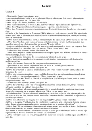 Genesis
↑
Capítulo 1
1. No princípio, Deus criou os céus e a terra.
2. A terra estava informe e vazia; as trevas cobriam o abismo e o Espírito de Deus pairava sobre as águas.
3. Deus disse: "Faça-se a luz!" E a luz foi feita.
4. Deus viu que a luz era boa, e separou a luz das trevas.
5. Deus chamou à luz DIA, e às trevas NOITE. Sobreveio a tarde e depois a manhã: foi o primeiro dia.
6. Deus disse: "Faça-se um firmamento entre as águas, e separe ele umas das outras".
7. Deus fez o firmamento e separou as águas que estavam debaixo do firmamento daquelas que estavam por
cima.
8. E assim se fez. Deus chamou ao firmamento CÉUS. Sobreveio a tarde e depois a manhã: foi o segundo dia.
9. Deus disse: "Que as águas que estão debaixo dos céus se ajuntem num mesmo lugar, e apareça o elemento
árido." E assim se fez.
10. Deus chamou ao elemento árido TERRA, e ao ajuntamento das águas MAR. E Deus viu que isso era bom.
11. Deus disse: "Produza a terra plantas, ervas que contenham semente e árvores frutíferas que dêem fruto
segundo a sua espécie e o fruto contenha a sua semente." E assim foi feito.
12. A terra produziu plantas, ervas que contêm semente segundo a sua espécie, e árvores que produzem fruto
segundo a sua espécie, contendo o fruto a sua semente. E Deus viu que isso era bom.
13. Sobreveio a tarde e depois a manhã: foi o terceiro dia.
14. Deus disse: "Façam-se luzeiros no firmamento dos céus para separar o dia da noite; sirvam eles de sinais e
marquem o tempo, os dias e os anos,
15. e resplandeçam no firmamento dos céus para iluminar a terra". E assim se fez.
16. Deus fez os dois grandes luzeiros: o maior para presidir ao dia, e o menor para presidir à noite; e fez
também as estrelas.
17. Deus colocou-os no firmamento dos céus para que iluminassem a terra,
18. presidissem ao dia e à noite, e separassem a luz das trevas. E Deus viu que isso era bom.
19. Sobreveio a tarde e depois a manhã: foi o quarto dia.
20. Deus disse: "Pululem as águas de uma multidão de seres vivos, e voem aves sobre a terra, debaixo do
firmamento dos céus."
21. Deus criou os monstros marinhos e toda a multidão de seres vivos que enchem as águas, segundo a sua
espécie, e todas as aves segundo a sua espécie. E Deus viu que isso era bom.
22. E Deus os abençoou: "Frutificai, disse ele, e multiplicai-vos, e enchei as águas do mar, e que as aves se
multipliquem sobre a terra."
23. Sobreveio a tarde e depois a manhã: foi o quinto dia.
24. Deus disse: "Produza a terra seres vivos segundo a sua espécie: animais domésticos, répteis e animais
selvagens, segundo a sua espécie." E assim se fez.
25. Deus fez os animais selvagens segundo a sua espécie, os animais domésticos igualmente, e da mesma
forma todos os animais, que se arrastam sobre a terra. E Deus viu que isso era bom.
26. Então Deus disse: "Façamos o homem à nossa imagem e semelhança. Que ele reine sobre os peixes do
mar, sobre as aves dos céus, sobre os animais domésticos e sobre toda a terra, e sobre todos os répteis que se
arrastem sobre a terra."
27. Deus criou o homem à sua imagem; criou-o à imagem de Deus, criou o homem e a mulher.
28. Deus os abençoou: "Frutificai, disse ele, e multiplicai-vos, enchei a terra e submetei-a. Dominai sobre os
peixes do mar, sobre as aves dos céus e sobre todos os animais que se arrastam sobre a terra."
29. Deus disse: "Eis que eu vos dou toda a erva que dá semente sobre a terra, e todas as árvores frutíferas que
contêm em si mesmas a sua semente, para que vos sirvam de alimento.
30. E a todos os animais da terra, a todas as aves dos céus, a tudo o que se arrasta sobre a terra, e em que haja
sopro de vida, eu dou toda erva verde por alimento." E assim se fez.
31. Deus contemplou toda a sua obra, e viu que tudo era muito bom. Sobreveio a tarde e depois a manhã: foi o
sexto dia.
3
 