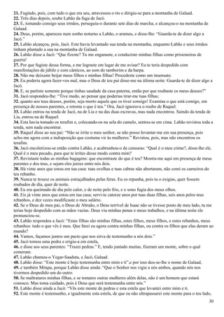 21. Fugindo, pois, com tudo o que era seu, atravessou o rio e dirigiu-se para a montanha de Galaad.
22. Três dias depois, soube Labão da fuga de Jacó.
23. E, tomando consigo seus irmãos, perseguiu-o durante sete dias de marcha, e alcançou-o na montanha de
Galaad.
24. Deus, porém, apareceu num sonho noturno a Labão, o arameu, e disse-lhe: “Guarda-te de dizer algo a
Jacó.”
25. Labão alcançou, pois, Jacó. Este havia levantado sua tenda na montanha, enquanto Labão e seus irmãos
tinham plantado a sua na montanha de Galaad.
26. Labão disse a Jacó: “Que fizeste? Tu me enganaste, e conduziste minhas filhas como prisioneiras de
guerra!
27. Por que fugiste dessa forma, e me lograste em lugar de me avisar? Eu te teria despedido com
manifestações de júbilo e com cânticos, ao som do tamborim e da harpa.
28. Não me deixaste beijar meus filhos e minhas filhas! Procedeste como um insensato.
29. Eu poderia agora fazer-vos mal, mas o Deus de teu pai disse-me na última noite: Guarda-te de dizer algo a
Jacó.
30. E, se partiste somente porque tinhas saudade da casa paterna, então por que roubaste os meus deuses?”
31. Jacó respondeu-lhe: “Tive medo, ao pensar que poderias tirar-me tuas filhas;
32. quanto aos teus deuses, porém, seja morto aquele que os tiver consigo! Examina o que está comigo, em
presença de nossos parentes, e retoma o que é teu.” Ora, Jacó ignorava o roubo de Raquel.
33. Labão entrou na tenda de Jacó, na de Lia e na das duas escravas, mas nada encontrou. Saindo da tenda de
Lia, entrou na de Raquel.
34. Esta havia tomado os terafim e, colocando-os na sela do camelo, sentou-se em cima. Labão revistou toda a
tenda, sem nada encontrar.
35. Raquel disse ao seu pai: “Não se irrite o meu senhor, se não posso levantar-me em sua presença, pois
acho-me agora com a indisposição que costuma vir às mulheres.” Revistou, pois, mas não encontrou os
terafim.
36. Jacó encolerizou-se então contra Labão, e acabrunhou-o de censuras: “Qual é o meu crime?, disse-lhe ele.
Qual é o meu pecado, para que te irrites desse modo contra mim?
37. Revistaste todas as minhas bagagens: que encontraste do que é teu? Mostra-me aqui em presença de meus
parentes e dos teus, e sejam eles juízes entre nós dois.
38. Há vinte anos que estou em tua casa: tuas ovelhas e tuas cabras não abortaram, não comi os carneiros do
teu rebanho.
39. Nunca te trouxe os animais estraçalhados pelas feras. Eu os repunha, pois tu o exigias, quer fossem
roubados de dia, quer de noite.
40. Eu era queimado de dia pelo calor, e de noite pelo frio, e o sono fugia dos meus olhos.
41. Eis já vinte anos que estou em tua casa; servi-te catorze anos por tuas duas filhas, seis anos pelos teus
rebanhos, e dez vezes modificaste o meu salário.
42. Se o Deus de meu pai, o Deus de Abraão, o Deus terrível de Isaac não se tivesse posto de meu lado, tu me
terias hoje despedido com as mãos vazias. Deus viu minhas penas e meus trabalhos, e na última noite ele
pronunciou-se.
43. Labão respondeu a Jacó: “Estas filhas são minhas filhas, estes filhos, meus filhos, e estes rebanhos, meus
rebanhos: tudo o que vês é meu. Que farei eu agora contra minhas filhas, ou contra os filhos que elas deram ao
mundo?
44. Vamos, façamos juntos um pacto que nos sirva de testemunho a nós dois.”
45. Jacó tomou uma pedra e erigiu-a em estela,
46. e disse aos seus parentes: “Trazei pedras.” E, tendo juntado muitas, fizeram um monte, sobre o qual
comeram.
47. Labão chamou-o Yegar-Saaduta, e Jacó, Galaad.
48. Labão disse: “Este monte é hoje testemunha entre mim e ti”,e por isso deu-se-lhe o nome de Galaad,
49. e também Mitspa, porque Labão disse ainda: “Que o Senhor nos vigie a nós ambos, quando nós nos
tivermos despedido um do outro.
50. Se maltratares minhas filhas, e se tomares outras mulheres além delas, não é um homem que estará
conosco. Mas toma cuidado, pois é Deus que será testemunha entre nós.”
51. Labão disse ainda a Jacó: “Vês este monte de pedras e esta estela que levantei entre mim e ti.
52. Este monte é testemunho, e igualmente esta estela, de que eu não ultrapassarei este monte para o teu lado,
30
 