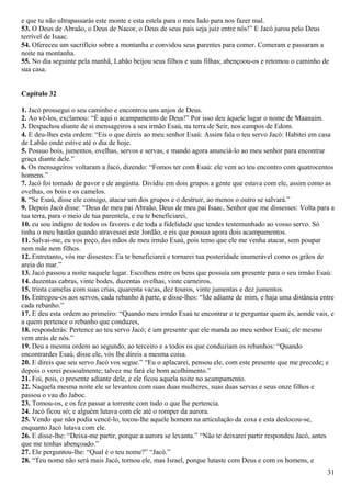 e que tu não ultrapassarás este monte e esta estela para o meu lado para nos fazer mal.
53. O Deus de Abraão, o Deus de Nacor, o Deus de seus pais seja juiz entre nós!” E Jacó jurou pelo Deus
terrível de Isaac.
54. Ofereceu um sacrifício sobre a montanha e convidou seus parentes para comer. Comeram e passaram a
noite na montanha.
55. No dia seguinte pela manhã, Labão beijou seus filhos e suas filhas; abençoou-os e retomou o caminho de
sua casa.
Capítulo 32
1. Jacó prossegui o seu caminho e encontrou uns anjos de Deus.
2. Ao vê-los, exclamou: “É aqui o acampamento de Deus!” Por isso deu àquele lugar o nome de Maanaim.
3. Despachou diante de si mensageiros a seu irmão Esaú, na terra de Seir, nos campos de Edom.
4. E deu-lhes esta ordem: “Eis o que direis ao meu senhor Esaú: Assim fala o teu servo Jacó: Habitei em casa
de Labão onde estive até o dia de hoje.
5. Possuo bois, jumentos, ovelhas, servos e servas, e mando agora anunciá-lo ao meu senhor para encontrar
graça diante dele.”
6. Os mensageiros voltaram a Jacó, dizendo: “Fomos ter com Esaú: ele vem ao teu encontro com quatrocentos
homens.”
7. Jacó foi tomado de pavor e de angústia. Dividiu em dois grupos a gente que estava com ele, assim como as
ovelhas, os bois e os camelos.
8. “Se Esaú, disse ele consigo, atacar um dos grupos e o destruir, ao menos o outro se salvará.”
9. Depois Jacó disse: “Deus de meu pai Abraão, Deus de meu pai Isaac, Senhor que me dissesses: Volta para a
tua terra, para o meio de tua parentela, e eu te beneficiarei,
10. eu sou indigno de todos os favores e de toda a fidelidade que tendes testemunhado ao vosso servo. Só
tinha o meu bastão quando atravessei este Jordão, e eis que possuo agora dois acampamentos.
11. Salvai-me, eu vos peço, das mãos de meu irmão Esaú, pois temo que ele me venha atacar, sem poupar
nem mãe nem filhos.
12. Entretanto, vós me dissestes: Eu te beneficiarei e tornarei tua posteridade inumerável como os grãos de
areia do mar.”
13. Jacó passou a noite naquele lugar. Escolheu entre os bens que possuía um presente para o seu irmão Esaú:
14. duzentas cabras, vinte bodes, duzentas ovelhas, vinte carneiros,
15. trinta camelas com suas crias, quarenta vacas, dez touros, vinte jumentas e dez jumentos.
16. Entregou-os aos servos, cada rebanho à parte, e disse-lhes: “Ide adiante de mim, e haja uma distância entre
cada rebanho.”
17. E deu esta ordem ao primeiro: “Quando meu irmão Esaú te encontrar e te perguntar quem és, aonde vais, e
a quem pertence o rebanho que conduzes,
18. responderás: Pertence ao teu servo Jacó; é um presente que ele manda ao meu senhor Esaú; ele mesmo
vem atrás de nós.”
19. Deu a mesma ordem ao segundo, ao terceiro e a todos os que conduziam os rebanhos: “Quando
encontrardes Esaú, disse ele, vós lhe direis a mesma coisa.
20. E direis que seu servo Jacó vos segue.” “Eu o aplacarei, pensou ele, com este presente que me precede; e
depois o verei pessoalmente; talvez me fará ele bom acolhimento.”
21. Foi, pois, o presente adiante dele, e ele ficou aquela noite no acampamento.
22. Naquela mesma noite ele se levantou com suas duas mulheres, suas duas servas e seus onze filhos e
passou o vau do Jaboc.
23. Tomou-os, e os fez passar a torrente com tudo o que lhe pertencia.
24. Jacó ficou só; e alguém lutava com ele até o romper da aurora.
25. Vendo que não podia vencê-lo, tocou-lhe aquele homem na articulação da coxa e esta deslocou-se,
enquanto Jacó lutava com ele.
26. E disse-lhe: “Deixa-me partir, porque a aurora se levanta.” “Não te deixarei partir respondeu Jacó, antes
que me tenhas abençoado.”
27. Ele perguntou-lhe: “Qual é o teu nome?” “Jacó.”
28. “Teu nome não será mais Jacó, tornou ele, mas Israel, porque lutaste com Deus e com os homens, e
31
 