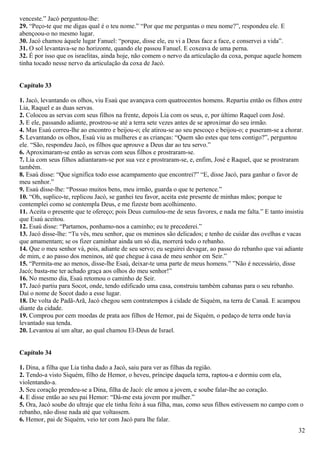 venceste.” Jacó perguntou-lhe:
29. “Peço-te que me digas qual é o teu nome.” “Por que me perguntas o meu nome?”, respondeu ele. E
abençoou-o no mesmo lugar.
30. Jacó chamou àquele lugar Fanuel: “porque, disse ele, eu vi a Deus face a face, e conservei a vida”.
31. O sol levantava-se no horizonte, quando ele passou Fanuel. E coxeava de uma perna.
32. É por isso que os israelitas, ainda hoje, não comem o nervo da articulação da coxa, porque aquele homem
tinha tocado nesse nervo da articulação da coxa de Jacó.
Capítulo 33
1. Jacó, levantando os olhos, viu Esaú que avançava com quatrocentos homens. Repartiu então os filhos entre
Lia, Raquel e as duas servas.
2. Colocou as servas com seus filhos na frente, depois Lia com os seus, e, por último Raquel com José.
3. E ele, passando adiante, prostrou-se até a terra sete vezes antes de se aproximar do seu irmão.
4. Mas Esaú correu-lhe ao encontro e beijou-o; ele atirou-se ao seu pescoço e beijou-o; e puseram-se a chorar.
5. Levantando os olhos, Esaú viu as mulheres e as crianças: “Quem são estes que tens contigo?”, perguntou
ele. “São, respondeu Jacó, os filhos que aprouve a Deus dar ao teu servo.”
6. Aproximaram-se então as servas com seus filhos e prostraram-se.
7. Lia com seus filhos adiantaram-se por sua vez e prostraram-se, e, enfim, José e Raquel, que se prostraram
também.
8. Esaú disse: “Que significa todo esse acampamento que encontrei?” “E, disse Jacó, para ganhar o favor de
meu senhor.”
9. Esaú disse-lhe: “Possuo muitos bens, meu irmão, guarda o que te pertence.”
10. “Oh, suplico-te, replicou Jacó, se ganhei teu favor, aceita este presente de minhas mãos; porque te
contemplei como se contempla Deus, e me fizeste bom acolhimento.
11. Aceita o presente que te ofereço; pois Deus cumulou-me de seus favores, e nada me falta.” E tanto insistiu
que Esaú aceitou.
12. Esaú disse: “Partamos, ponhamo-nos a caminho; eu te precederei.”
13. Jacó disse-lhe: “Tu vês, meu senhor, que os meninos são delicados; e tenho de cuidar das ovelhas e vacas
que amamentam; se os fizer caminhar ainda um só dia, morrerá todo o rebanho.
14. Que o meu senhor vá, pois, adiante de seu servo; eu seguirei devagar, ao passo do rebanho que vai adiante
de mim, e ao passo dos meninos, até que chegue à casa de meu senhor em Seir.”
15. “Permita-me ao menos, disse-lhe Esaú, deixar-te uma parte de meus homens.” ”Não é necessário, disse
Jacó; basta-me ter achado graça aos olhos do meu senhor!”
16. No mesmo dia, Esaú retomou o caminho de Seir.
17. Jacó partiu para Socot, onde, tendo edificado uma casa, construiu também cabanas para o seu rebanho.
Daí o nome de Socot dado a esse lugar.
18. De volta de Padã-Arã, Jacó chegou sem contratempos à cidade de Siquém, na terra de Canaã. E acampou
diante da cidade.
19. Comprou por cem moedas de prata aos filhos de Hemor, pai de Siquém, o pedaço de terra onde havia
levantado sua tenda.
20. Levantou aí um altar, ao qual chamou El-Deus de Israel.
Capítulo 34
1. Dina, a filha que Lia tinha dado a Jacó, saiu para ver as filhas da região.
2. Tendo-a visto Siquém, filho de Hemor, o heveu, príncipe daquela terra, raptou-a e dormiu com ela,
violentando-a.
3. Seu coração prendeu-se a Dina, filha de Jacó: ele amou a jovem, e soube falar-lhe ao coração.
4. E disse então ao seu pai Hemor: “Dá-me esta jovem por mulher.”
5. Ora, Jacó soube do ultraje que ele tinha feito à sua filha, mas, como seus filhos estivessem no campo com o
rebanho, não disse nada até que voltassem.
6. Hemor, pai de Siquém, veio ter com Jacó para lhe falar.
32
 