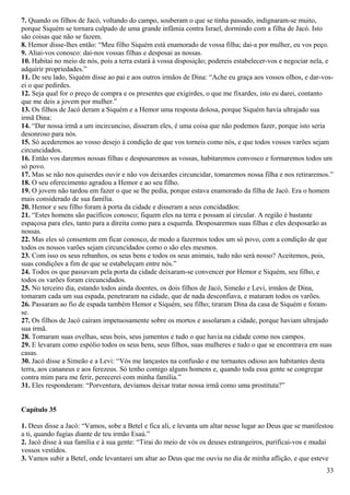7. Quando os filhos de Jacó, voltando do campo, souberam o que se tinha passado, indignaram-se muito,
porque Siquém se tornara culpado de uma grande infâmia contra Israel, dormindo com a filha de Jacó. Isto
são coisas que não se fazem.
8. Hemor disse-lhes então: “Meu filho Siquém está enamorado de vossa filha; dai-a por mulher, eu vos peço.
9. Aliai-vos conosco: dai-nos vossas filhas e desposai as nossas.
10. Habitai no meio de nós, pois a terra estará à vossa disposição; podereis estabelecer-vos e negociar nela, e
adquirir propriedades.”
11. De seu lado, Siquém disse ao pai e aos outros irmãos de Dina: “Ache eu graça aos vossos olhos, e dar-vos-
ei o que pedirdes.
12. Seja qual for o preço de compra e os presentes que exigirdes, o que me fixardes, isto eu darei, contanto
que me deis a jovem por mulher.”
13. Os filhos de Jacó deram a Siquém e a Hemor uma resposta dolosa, porque Siquém havia ultrajado sua
irmã Dina:
14. “Dar nossa irmã a um incircunciso, disseram eles, é uma coisa que não podemos fazer, porque isto seria
desonroso para nós.
15. Só acederemos ao vosso desejo à condição de que vos torneis como nós, e que todos vossos varões sejam
circuncidados.
16. Então vos daremos nossas filhas e desposaremos as vossas, habitaremos convosco e formaremos todos um
só povo.
17. Mas se não nos quiserdes ouvir e não vos deixardes circuncidar, tomaremos nossa filha e nos retiraremos.”
18. O seu oferecimento agradou a Hemor e ao seu filho.
19. O jovem não tardou em fazer o que se lhe pedia, porque estava enamorado da filha de Jacó. Era o homem
mais considerado de sua família.
20. Hemor e seu filho foram à porta da cidade e disseram a seus concidadãos:
21. “Estes homens são pacíficos conosco; fiquem eles na terra e possam aí circular. A região é bastante
espaçosa para eles, tanto para a direita como para a esquerda. Desposaremos suas filhas e eles desposarão as
nossas.
22. Mas eles só consentem em ficar conosco, de modo a fazermos todos um só povo, com a condição de que
todos os nossos varões sejam circuncidados como o são eles mesmos.
23. Com isso os seus rebanhos, os seus bens e todos os seus animais, tudo não será nosso? Aceitemos, pois,
suas condições a fim de que se estabeleçam entre nós.”
24. Todos os que passavam pela porta da cidade deixaram-se convencer por Hemor e Siquém, seu filho, e
todos os varões foram circuncidados.
25. No terceiro dia, estando todos ainda doentes, os dois filhos de Jacó, Simeão e Levi, irmãos de Dina,
tomaram cada um sua espada, penetraram na cidade, que de nada desconfiava, e mataram todos os varões.
26. Passaram ao fio de espada também Hemor e Siquém, seu filho; tiraram Dina da casa de Siquém e foram-
se.
27. Os filhos de Jacó caíram impetuosamente sobre os mortos e assolaram a cidade, porque haviam ultrajado
sua irmã.
28. Tomaram suas ovelhas, seus bois, seus jumentos e tudo o que havia na cidade como nos campos.
29. E levaram como espólio todos os seus bens, seus filhos, suas mulheres e tudo o que se encontrava em suas
casas.
30. Jacó disse a Simeão e a Levi: “Vós me lançastes na confusão e me tornastes odioso aos habitantes desta
terra, aos cananeus e aos ferezeus. Só tenho comigo alguns homens e, quando toda essa gente se congregar
contra mim para me ferir, perecerei com minha família.”
31. Eles responderam: “Porventura, devíamos deixar tratar nossa irmã como uma prostituta?”
Capítulo 35
1. Deus disse a Jacó: “Vamos, sobe a Betel e fica ali, e levanta um altar nesse lugar ao Deus que se manifestou
a ti, quando fugias diante de teu irmão Esaú.”
2. Jacó disse à sua família e à sua gente: “Tirai do meio de vós os deuses estrangeiros, purificai-vos e mudai
vossos vestidos.
3. Vamos subir a Betel, onde levantarei um altar ao Deus que me ouviu no dia de minha aflição, e que esteve
33
 