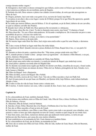 comigo durante minha viagem.”
4. Entregaram a Jacó todos os deuses estrangeiros que tinham, assim como os brincos que traziam nas orelhas,
e Jacó enterrou-os debaixo de um terebinto, perto de Siquém.
5. Partindo eles dali, Deus semeou o pânico nas cidades circunvizinhas, de sorte que não perseguiram os
filhos de Jacó.
6. Chegou, portanto, Jacó com toda a sua gente à Luz, na terra de Canaã, hoje Betel.
7. Levantou aí um altar e deu a esse lugar o nome de El-Betel, porque foi aí que Deus lhe aparecera, quando
fugia diante de seu irmão.
8. Foi então que morreu Débora, ama de Rebeca. E foi ali sepultada, ao pé de Betel, debaixo de um carvalho,
ao qual se chamou carvalho dos Prantos.
9. Quando Jacó voltou de Padã-Arã, Deus apareceu-lhe novamente e o abençoou.
10. “Teu nome, disse-lhe ele, é Jacó. Tu não te chamarás mais assim, mas Israel.” E chamou-o Israel.
11. Deus disse-lhe: “Eu sou o Deus todo-poderoso. Sê fecundo e multiplica-te. De ti nascerão um povo e uma
assembléia de povos; e de teus rins sairão reis.
12. A terra que dei a Abraão e a Isaac, eu ta darei e à tua posteridade.”
13. Depois, Deus retirou-se de junto dele.
14. No mesmo lugar onde Deus lhe falou, Jacó erigiu uma estela sobre a qual fez uma libação, e derramou
óleo.
15. E deu o nome de Betel ao lugar onde Deus lhe tinha falado.
16. E partiram de Betel. Quando estavam a pouca distância de Efrata, Raquel deu à luz, e o seu parto foi
penoso.
17. Durante as dores do parto, a parteira disse-lhe: “Não temas, porque ainda terás este filho.”
18. E, estando prestes a render a alma – porque estava já agonizante – ela chamou o filho Benoni; o seu pai,
porém, chamou-o Benjamim.
19. Raquel expirou e foi sepultada no caminho de Efrata, hoje Belém.
20. Jacó erigiu uma estela sobre seu túmulo; é a estela do túmulo de Raquel, que ainda hoje existe.
21. Israel partiu e plantou sua tenda além de Migdal-Eder.
22. Foi durante sua estada nessa região que Rubem foi dormir com Bala, concubina de seu pai, e Israel soube.
23. Os filhos de Jacó foram em número de doze. Filhos de Lia: Rubem, primogênito de Jacó, Simeão, Levi,
Judá, Issacar e Zabulon.
24. Filhos de Raquel: José e Benjamim.
25. Filhos de Bala, escrava de Raquel: Dã e Neftali.
26. Filhos de Zelfa, escrava de Lia: Gad e Aser. Tais são os filhos nascidos a Jacó em Padã-Arã.
27. Jacó foi para junto de seu pai Isaac em Mambré, em Quiriat-Arbé, hoje Hebron, onde tinham habitado
Abraão e Isaac.
28. E todos os dias da vida de Isaac foram cento e oitenta anos.
29. E morreu. A morte reuniu-o aos seus, velho e saciado de dias. Esaú e Jacó, seus filhos, sepultaram-no.
Capítulo 36
1. Eis a descendência de Esaú, também chamado Edom.
2. Esaú tomou suas mulheres entre as filhas de Canaã: Ada, filha de Elon, o hiteu; Oolibama, filha de Ana,
filha de Sebeon, o heveu;
3. e Basemat, filha de Ismael, irmã de Nabaiot.
4. Ada deu a Esaú, Elifaz; Basemat deu à luz Rauel, e Oolibama deu à luz Jeus, Ielon e Coré.
5. Tais são os filhos nascidos a Esaú na terra de Canaã.
6. Esaú tomou suas mulheres, seus filhos e suas filhas, assim como todo o seu pessoal, seus rebanhos, seus
animais e todos os bens que tinha adquirido na terra de Canaã, e mudou-se para longe de seu irmão Jacó.
7. Seus bens eram, com efeito, numerosos demais para que pudessem morar juntos, e a terra em que
habitavam não lhes bastava, por causa dos seus muitos rebanhos.
8. Esaú estabeleceu-se na montanha de Seir. Esaú chamava-se também Edom.
9. Eis a descendência de Esaú, pai de Edom, na montanha de Seir.
10. Estes são os nomes dos filhos de Esaú: Elifaz, filho de Ada, mulher de Esaú; Rauel, filho de Basemat,
mulher de Esaú.
34
 