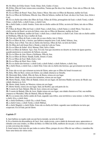 11. Os filhos de Elifaz foram: Temã, Omar, Sefo, Gatão e Cenez.
12. Elifaz, filho de Esaú, tomou uma concubina, Tamna que lhe deu à luz Amalec. Estes são os filhos de Ada,
mulher de Esaú.
13. Eis os filhos de Rauel: Naat, Zara, Sama e Meza. São estes os filhos de Basemat, mulher de Esaú.
14. Eis os filhos de Oolibama, filha de Ana, filha de Sebeon, mulher de Esaú: ela deu à luz Esaú, Jeus, Ielon e
Coré.
15. Eis os chefes das tribos dos filhos de Esaú. Filhos de Elifaz, primogênito de Esaú: o chefe Temã, o chefe
Omar, o chefe Sefo, o chefe Cenez, o chefe Coré,
16. o chefe Gatão, o chefe Amalec. Estes são os chefes saídos de Elifaz, na terra de Edom; tais são os filhos
de Ada.
17. Filhos de Rauel, filho de Esaú: o chefe Naat, o chefe Zara, o chefe Sama e o chefe Meza. Tais são os
chefes saídos de Rauel, na terra de Edom; estes são os filhos de Basemat, mulher de Esaú.
18. Filhos de Oolibama, mulher de Esaú: o chefe Jeus, o chefe Ielon e o chefe Coré. Estes são os chefes saídos
de Oolibama, filha de Ana e mulher de Esaú.
19. Tais são os filhos de Esaú, e estes são os seus chefes; isto é, Edom.
20. Eis os filhos de Seir, o horreu, que habitava naquela terra: Lotã, Sobal, Sebeon, Ana,
21. Dison, Eser e Disã. Tais são os chefes dos horreus, filhos de Seir, na terra de Edom.
22. Os filhos de Lotã foram Hori e Hemã; a irmã de Lotã era Tama.
23. Eis os filhos de Sobal: Alvã, Manaat, Ebal, Sefo e Onão.
24. Eis os filhos de Sebeon: Aja e Ana. Foi este Ana que encontrou no deserto as fontes de águas quentes,
quando pastoreava os jumentos de Sebeon, seu pai.
25. Eis os filhos de Ana: Dison e Oolibama, filha de Ana.
26. Eis os filhos de Dison: Handã, Esebã, Jetram e Caran.
27. Eis os filhos de Eser: Balã, Zavã e Acã.
28. Eis os filhos de Disã: Hus e Arão.
29. Eis os chefes dos horreus: o chefe Lotã, o chefe Sobal, o chefe Sebeon, o chefe Ana,
30. o chefe Dison, o chefe Eser, o chefe Disã. Estes são os chefes dos horreus, que governaram na terra de
Seir.
31. Estes são os reis que reinaram na terra de Edom, antes que os filhos de Israel tivessem rei:
32. Bela, filho de Beor, reinou em Edom; sua cidade chamava-se Denaba.
33. Morrendo Bela, Jobab, filho de Zara, de Bosra, reinou em seu lugar.
34. Morto Jobab, Husão, da terra dos temanitas, reinou em seu lugar.
35. Morto Husão, Adad, filho de Badad, reinou em seu lugar; ele derrotou Madiã, nas terras de Moab; sua
cidade chamava-se Avit.
36. Morto Adad, Semla, de Masreca, reinou em seu lugar.
37. Morto Semla, reinou em seu lugar, Saul, de Roobot, que está perto do rio.
38. À morte de Saul, Balanã, filho de Acor, reinou em seu lugar.
39. À morte de Balanã, filho de Acor, Hadar reinou em seu lugar; sua cidade chamava-se Faú; sua mulher
chamava-se Meetabel, filha de Matred, filha de Mezaab.
40. Eis os nomes dos chefes saídos de Esaú, segundo suas tribos, seus territórios e seus nomes: o chefe Tama,
o chefe Alva, o chefe Jetet,
41. o chefe Oolibama, o chefe Ela, o chefe Finon,
42. o chefe Cenez, o chefe Temã, o chefe Mabsar,
43. o chefe Magdiel, o chefe Hirão. Estes são os chefes de Edom. segundo suas residências na terra que
ocupavam. Eis aí Esaú, pai de Edom.
Capítulo 37
1. Jacó habitou na região onde seu pai havia morado, na terra de Canaã.
2. Eis a história da descendência de Jacó: José, ainda jovem, com a idade de dezessete anos, apascentava o
rebanho com seus irmãos, os filhos de Bala e os filhos de Zelfa, mulheres de seu pai; e ele contou ao seu pai
as más conversas dos irmãos.
3. Israel amava José mais do que todos os outros filhos, porque ele era o filho de sua velhice; e mandara-lhe
fazer uma túnica de várias cores.
35
 
