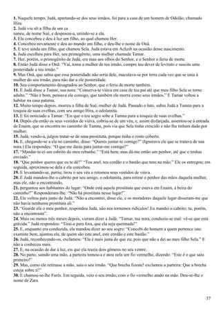 1. Naquele tempo, Judá, apartando-se dos seus irmãos, foi para a casa de um homem de Odolão, chamado
Hira.
2. Judá viu ali a filha de um ca
naneu, de nome Sué, e desposou-a, unindo-se a ela.
3. Ela concebeu e deu à luz um filho, ao qual chamou Her.
4. Concebeu novamente e deu ao mundo um filho, e deu-lhe o nome de Onã.
5. E teve ainda um filho, que chamou Sela. Judá estava em Achzib na ocasião desse nascimento.
6. Judá escolheu para Her, seu primogênito, uma mulher chamada Tamar.
7. Her, porém, o primogênito de Judá, era mau aos olhos do Senhor, e o Senhor o feriu de morte.
8. Então Judá disse a Onã: “Vai, toma a mulher de teu irmão, cumpre teu dever de levirato e suscita uma
posteridade a teu irmão.”
9. Mas Onã, que sabia que essa posteridade não seria dele, maculava-se por terra cada vez que se unia à
mulher do seu irmão, para não dar a ele posteridade.
10. Seu comportamento desagradou ao Senhor, que o feriu de morte também.
11. E Judá disse a Tamar, sua nora: “Conserva-te viúva em casa de teu pai até que meu filho Sela se torne
adulto.” “Não é bom, pensava ele consigo, que também ele morra como seus irmãos.” E Tamar voltou a
habitar na casa paterna.
12. Muito tempo depois, morreu a filha de Sué, mulher de Judá. Passado o luto, subiu Judá a Tamna para a
tosquia de suas ovelhas, com seu amigo Hira, o odolamita.
13. E foi noticiado a Tamar: “Eis que o teu sogro sobe a Tamna para a tosquia de suas ovelhas.”
14. Depôs ela então os seus vestidos de viúva, cobriu-se de um véu, e, assim disfarçada, assentou-se à entrada
de Enaim, que se encontra no caminho de Tamna, pois via que Sela tinha crescido e não lha tinham dado por
mulher.
15. Judá, vendo-a, julgou tratar-se de uma prostituta, porque tinha o rosto coberto.
16. E, chegando-se a ela no caminho, disse: “Queres juntar-te comigo?” (Ignorava ele que se tratava de sua
nora.) Ela respondeu: “O que me darás para juntar-me contigo?”
17. “Mandar-te-ei um cabrito do meu rebanho.” “Está bem; mas dá-me então um penhor, até que o tenhas
enviado.”
18. “Que penhor queres que eu te dê?” “Teu anel, teu cordão e o bastão que tens na mão.” Ele os entregou; em
seguida, aproximou-se dela e ela concebeu.
19. E levantando-se, partiu; tirou o seu véu e retomou seus vestidos de viúva.
20. E Judá mandou-lhe o cabrito por seu amigo, o odolamita, para retirar o penhor das mãos daquela mulher,
mas ele, não a encontrando,
21. perguntou aos habitantes do lugar: “Onde está aquela prostituta que estava em Enaim, à beira do
caminho?” Responderam-lhe: “Não há prostituta nesse lugar!”
22. Ele voltou para junto de Judá: “Não a encontrei, disse ele, e os moradores daquele lugar disseram-me que
não havia nenhuma prostituta ali.”
23. “Guarde ela o meu penhor, respondeu Judá, não nos tornemos ridículos! Eu mandei o cabrito; tu, porém,
não a encontraste”.
24. Mais ou menos três meses depois, vieram dizer a Judá: “Tamar, tua nora, conduziu-se mal: vê-se que está
grávida.” Judá respondeu: “Tirai-a para fora, que ela seja queimada!”
25. E, enquanto era conduzida, ela mandou dizer ao seu sogro: “Concebi do homem a quem pertence isto:
examine bem, ajuntou ela, de quem são este anel, este cordão e este bastão.”
26. Judá, reconhecendo-os, exclamou: “Ela é mais justa do que eu; pois que não a dei ao meu filho Sela.” E
não a conheceu mais.
27. E, na ocasião de dar à luz, eis que ela trazia dois gêmeos no seu ventre.
28. No parto, saindo uma mão, a parteira tomou-a e atou nela um fio vermelho, dizendo: “Este é o que saiu
primeiro!”
29. Mas, como ele retirasse a mão, saiu o seu irmão. “Que brecha fizeste! exclamou a parteira: Que a brecha
esteja sobre ti!”
30. E chamou-se-lhe Farés. Em seguida, veio o seu irmão, com o fio vermelho atado na mão. Deu-se-lhe o
nome de Zara.
37
 
